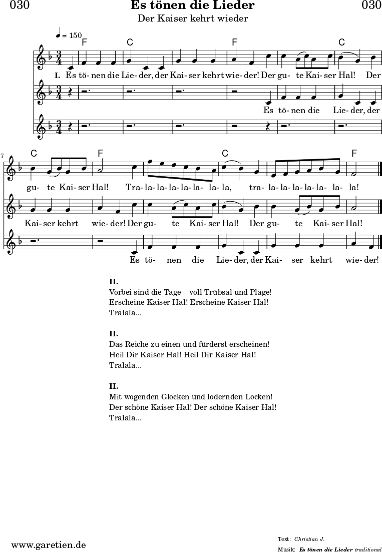 
\header{
  dedication = "🏰030"
  title = "Es tönen die Lieder"
  subtitle = "Der Kaiser kehrt wieder"
  subsubtitle = "Es tönen die Lieder"
  meter = "Christian J."
  arranger = "traditional"
}

teilEins = {
  c4 |f4 f4 f4 | g4 c,4
  c4 | g'4 g4 g4 | a4 f4
}
teilZwei = {
  c'4 | c4 a8( c8) a8 c8 | bes4( g4)
  bes4 | bes4 g8( bes8) g8 bes8 | a2
}
teilDrei = {
  c4 | f8 e8 d8 c8 bes8 a8 | c4( bes4) 
  g4 | e8 f8 g8 a8 bes8 g8 | f2
}
 
myMusic = {
  <<

    \chords {
      \germanChords
      \set chordChanges=##t
      \set Staff.midiInstrument="acoustic guitar (nylon)"
      s4 | f2. | c2. |
      c2. | f2
      s4 | f2. | c2. |
      c2. | f2
      s4 | f2. | c2. |
      c2. | f2
      \fine
    }
    \relative c' {
      \time 3/4
      \tempo 4=150
      \partial 4
      \key f \major
      \set Staff.midiInstrument="Oboe"
      \teilEins
      \teilZwei
      \teilDrei
      \fine      
    }
    \addlyrics {
      \set stanza = "I. "
      Es tö- nen die Lie- der,
      der Kai- ser kehrt wie- der!
      Der gu- te Kai- ser Hal!
      Der gu- te Kai- ser Hal!
      Tra- la- la- la- la- la- la- la,
      tra- la- la- la- la- la- la- la!
    }
    \new Staff <<
      \relative c' {
        \key f \major
        \set Staff.midiInstrument="Flute"
        r4 | r2. | r2. | r2. | r2
        \teilEins
        \teilZwei
        \fine
      }
      \addlyrics {
        Es tö- nen die Lie- der,
        der Kai- ser kehrt wie- der!
        Der gu- te Kai- ser Hal!
        Der gu- te Kai- ser Hal!
      }
    >>
    \new Staff <<
      \relative c' {
        \key f \major
        \set Staff.midiInstrument="Flute"
        r4 | r2. | r2. | r2. | r2
        r4 | r2. | r2. | r2. | r2
        \teilEins
        \fine
      }
      \addlyrics {
        Es tö- nen die Lie- der,
        der Kai- ser kehrt wie- der!
      }
    >>
  >>
}

\score {
  \myMusic
  \layout { }
}

\markup {
  \fill-line {
    \hspace #1
    \column {
      \line { \bold { II. } }
      \line { Vorbei sind die Tage – voll Trübsal und Plage! }
      \line { Erscheine Kaiser Hal! Erscheine Kaiser Hal! }
      \line { Tralala... }
      \vspace #1
      \line { \bold { II. } }
      \line { Das Reiche zu einen und fürderst erscheinen! }
      \line { Heil Dir Kaiser Hal! Heil Dir Kaiser Hal! }
      \line { Tralala... }
      \vspace #1
      \line { \bold { II. } }
      \line { Mit wogenden Glocken und lodernden Locken! }
      \line { Der schöne Kaiser Hal! Der schöne Kaiser Hal! }
      \line { Tralala... }
    }
    \hspace #1
  }
}

\score {
  \unfoldRepeats {
    \myMusic
  }
  \midi { }
}
