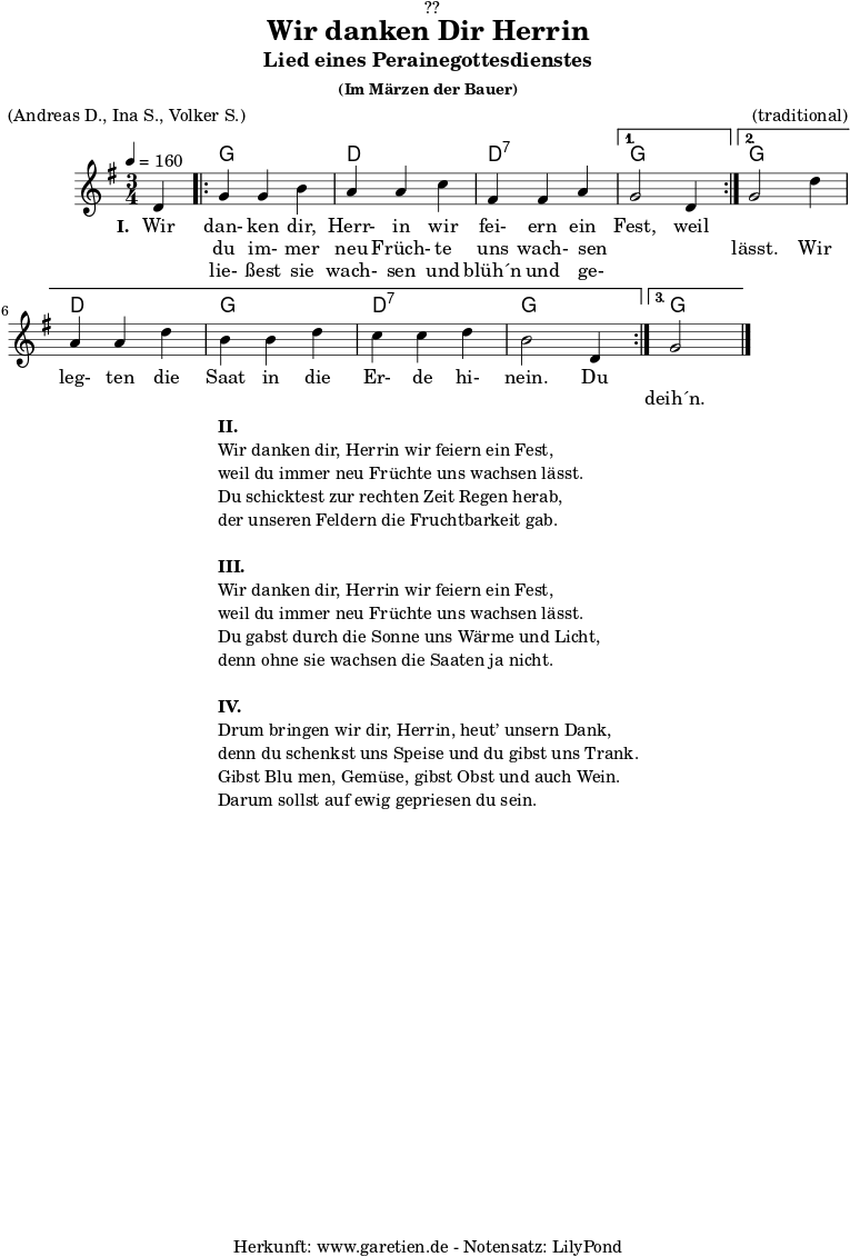 \version "2.18.2"
\paper {
print-page-number = ##f
}
\header{
dedication = "🏰??"
title = "Wir danken Dir Herrin"
subtitle = "Lied eines Perainegottesdienstes"
subsubtitle = "(Im Märzen der Bauer)"
meter = "(Andreas D., Ina S., Volker S.)"
arranger = "(traditional)"
tagline = "🏰 Herkunft: www.garetien.de - Notensatz: LilyPond 🏰"
}
myMusic = {
<<
\chords {
\germanChords
\set chordChanges=##t
s4 |
\repeat volta 3 {
g2 g4 | d2 d4 | d2:7 d4:7 |
\alternative {
{
g2 s4 |
}
{
g2 s4 | d2 d4 g2 g4 | d2:7 d4:7 | g2 g4 |
}
{
g2 s4
}
}
}
}
\relative c' {
\time 3/4
\partial 4
\tempo 4=160
\key g \major
\set Staff.midiInstrument="Flute"
d4 |
\repeat volta 3 {
g4 g4 b4 | a4 a4 c4 | fis,4 fis4 a4 |
\alternative {
{
g2 d4 |
}
{
g2 d'4 | a4 a4 d4 | b4 b4 d4 | c4 c4 d4 | b2 d,4
}
{
g2 \bar "|."
}
}
}
}
\addlyrics {
\set stanza = "I. "
Wir dan- ken dir, Herr- in wir fei- ern ein Fest, weil
}
\addlyrics {
_ du im- mer neu Früch- te uns wach- sen _ _ lässt. Wir
leg- ten die Saat in die Er- de hi- nein. Du
}
\addlyrics {
_ lie- ßest sie wach- sen und blüh´n und ge- _ _
_ _ _ _ _ _ _ _ _ _ _ _ _
deih´n.
}
>>
}
\score {
\myMusic
\layout { }
}
\markup {
\fill-line {
\hspace #1
\column {
\line { \bold { II.} }
\line { Wir danken dir, Herrin wir feiern ein Fest, }
\line { weil du immer neu Früchte uns wachsen lässt. }
\line { Du schicktest zur rechten Zeit Regen herab, }
\line { der unseren Feldern die Fruchtbarkeit gab. }
\vspace #1
\line { \bold { III.} }
\line { Wir danken dir, Herrin wir feiern ein Fest, }
\line { weil du immer neu Früchte uns wachsen lässt. }
\line { Du gabst durch die Sonne uns Wärme und Licht, }
\line { denn ohne sie wachsen die Saaten ja nicht. }
\vspace #1
\line { \bold { IV.} }
\line { Drum bringen wir dir, Herrin, heut’ unsern Dank, }
\line { denn du schenkst uns Speise und du gibst uns Trank. }
\line { Gibst Blu men, Gemüse, gibst Obst und auch Wein. }
\line { Darum sollst auf ewig gepriesen du sein. }
}
\hspace #1
}
}
\score {
\unfoldRepeats {
\myMusic
}
\midi { }
}