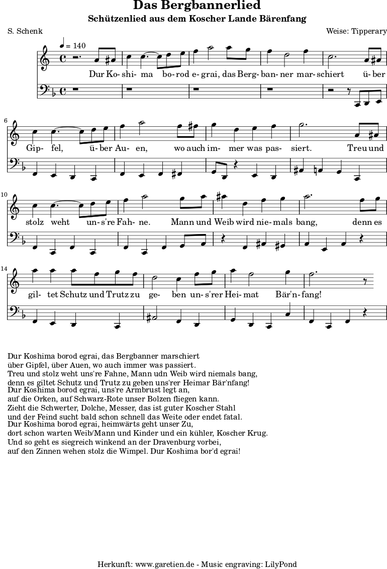 \version "2.10.25"
\header{
title="Das Bergbannerlied"
subtitle="Schützenlied aus dem Koscher Lande Bärenfang"
poet="S. Schenk"
composer="Weise: Tipperary"
tagline="Herkunft: www.garetien.de - Music engraving: LilyPond"
}
\score {
<<
\relative c'' {
\time 4/4
\tempo 4=140
\key c \major
\set Staff.midiInstrument="acoustic bass"
r2. a8 ais c4 c4.~ c8 d e f4 a2 a8 g f4 d2 f4
c2. a8 ais c4 c4.~ c8 d e f4 a2 f8 fis
g4 d e f g2. a,8 ais
c4 c4.~ c8 d8 e f4 a2 g8 a ais4 d,4 f g a2. f8 g
a4 a4 a8 f g f d2 c4 f8 g a4 f2 g4 f2. r8
}
\addlyrics {
Dur Ko- shi- ma bo- rod e- grai, das Berg- ban- ner mar- schiert
ü- ber Gip- fel, ü- ber Au- en, wo auch im- mer was pas- siert.
Treu und stolz weht un- s're Fah- ne. Mann und Weib wird nie- mals bang,
denn es gil- tet Schutz und Trutz zu ge- ben un- s'rer Hei- mat Bär'n- fang!
}
\relative c' {
\key f \major
\clef "bass"
\set Staff.midiInstrument="acoustic bass"
r1 r r r r2 r8 c,, d e
f4 e d c f e f fis
g8 d r4 e4 d ais' a g c,
f4 c f c f c f g8 a
r4 f ais gis a e a r4
f4 e d c ais'2 f4 d
g d c c' f, c f r4
}
>>
\layout { }
\midi { }
}
\markup { }
\markup {Dur Koshima borod egrai, das Bergbanner marschiert}
\markup {über Gipfel, über Auen, wo auch immer was passiert.}
\markup {Treu und stolz weht uns're Fahne, Mann udn Weib wird niemals bang,}
\markup {denn es giltet Schutz und Trutz zu geben uns'rer Heimar Bär'nfang!}
\markup { }
\markup {Dur Koshima borod egrai, uns're Armbrust legt an,}
\markup {auf die Orken, auf Schwarz-Rote unser Bolzen fliegen kann.}
\markup {Zieht die Schwerter, Dolche, Messer, das ist guter Koscher Stahl}
\markup {und der Feind sucht bald schon schnell das Weite oder endet fatal.}
\markup { }
\markup {Dur Koshima borod egrai, heimwärts geht unser Zu,}
\markup {dort schon warten Weib/Mann und Kinder und ein kühler, Koscher Krug.}
\markup {Und so geht es siegreich winkend an der Dravenburg vorbei,}
\markup {auf den Zinnen wehen stolz die Wimpel. Dur Koshima bor'd egrai!}