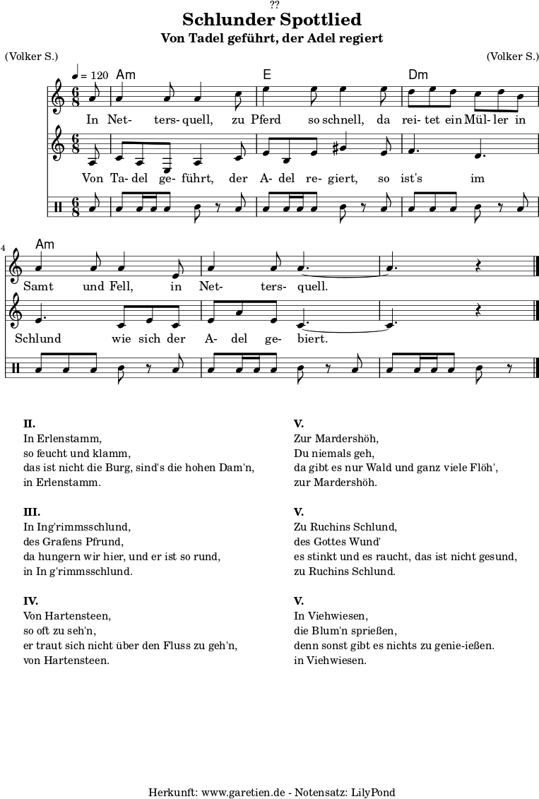 \version "2.18.2"
\paper {
print-page-number = ##f
}
\header{
dedication = "🏰??"
title = "Schlunder Spottlied"
subtitle = "Von Tadel geführt, der Adel regiert"
meter = "(Volker S.)"
arranger = "(Volker S.)"
tagline = "🏰 Herkunft: www.garetien.de - Notensatz: LilyPond 🏰"
}
myMusic = {
<<
\chords {
\germanChords
\set chordChanges=##t
\set Staff.midiInstrument="acoustic guitar (nylon)"
s8 | c2.:m | g2. | f2.:m | c2.:m | c2.:m | c2:m
}
\relative c' {
\time 6/8
\partial 8
\tempo 4=120
\key c \minor
\clef "treble"
\set Staff.midiInstrument="Oboe"
c'8 c4 c8 c4
es8 g4 g8 g4
g8 f8 g8 f8 es8 f8 d8 c4 c8 c4
g8 c4 c8 c4.~
c4. r4 \bar "|."
}
\addlyrics {
In Net- ters- quell,
zu Pferd so schnell,
da rei- tet ein Mül- ler in Samt und Fell,
in Net- ters- quell.
}
\relative c' {
\key c \minor
\clef "treble"
\set Staff.midiInstrument="Flute"
c8
es8 c8 g8 c4 es8
g8 d8 g8 b4 g8
aes4. f4.
g4. es8 g8 es8
g8 c8 g8 es4.~
es4. r4
}
\addlyrics {
Von Ta- del ge- führt,
der A- del re- giert,
so ist's im Schlund
wie sich der A- del ge- biert.
}
\drums {
toml8 toml8 toml16 toml16 toml8 tomml8 r8
toml8 toml8 toml16 toml16 toml8 tomml8 r8
toml8 toml8 toml8 toml8 tomml8 r8
toml8 toml8 toml8 toml8 tomml8 r8
toml8 toml8 toml16 toml16 toml8 tomml8 r8
toml8 toml8 toml16 toml16 toml8 tomml8 r8
}
>>
}
\score {
\transpose c a, {
\myMusic
}
\layout { }
}
\markup {
\fill-line {
\hspace #1
\column {
\line { \bold { II.} }
\line { In Erlenstamm, }
\line { so feucht und klamm, }
\line { das ist nicht die Burg, sind's die hohen Dam'n, }
\line { in Erlenstamm. }
\vspace #1
\line { \bold { III.} }
\line { In Ing'rimmsschlund, }
\line { des Grafens Pfrund, }
\line { da hungern wir hier, und er ist so rund, }
\line { in In g'rimmsschlund. }
\vspace #1
\line { \bold { IV.} }
\line { Von Hartensteen, }
\line { so oft zu seh'n, }
\line { er traut sich nicht über den Fluss zu geh'n, }
\line { von Hartensteen. }
}
\hspace #2
\column {
\line { \bold { V.} }
\line { Zur Mardershöh, }
\line { Du niemals geh, }
\line { da gibt es nur Wald und ganz viele Flöh', }
\line { zur Mardershöh. }
\vspace #1
\line { \bold { V.} }
\line { Zu Ruchins Schlund, }
\line { des Gottes Wund' }
\line { es stinkt und es raucht, das ist nicht gesund, }
\line { zu Ruchins Schlund. }
\vspace #1
\line { \bold { V.} }
\line { In Viehwiesen, }
\line { die Blum'n sprießen, }
\line { denn sonst gibt es nichts zu genie-ießen. }
\line { in Viehwiesen. }
}
\hspace #1
}
}
\score {
\unfoldRepeats {
\transpose c a, {
\myMusic
}
}
\midi { }
}