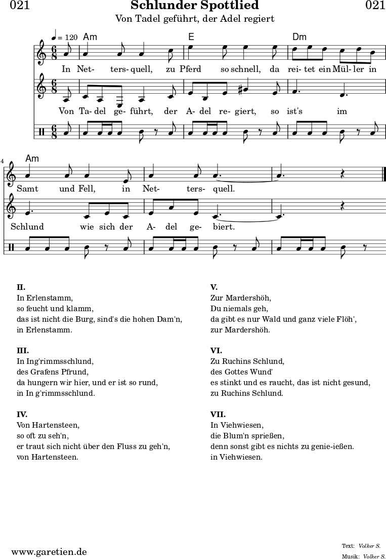 \header{
dedication = "🏰021"
title = "Schlunder Spottlied"
subtitle = "Von Tadel geführt, der Adel regiert"
meter = "Volker S."
arranger = "Volker S."
}
myMusic = {
<<
\chords {
\germanChords
\set chordChanges=##t
\set Staff.midiInstrument="acoustic guitar (nylon)"
s8 | c2.:m | g2. | f2.:m | c2.:m | c2.:m | c2:m
}
\relative c' {
\time 6/8
\partial 8
\tempo 4=120
\key c \minor
\clef "treble"
\set Staff.midiInstrument="Oboe"
c'8 c4 c8 c4
es8 g4 g8 g4
g8 f8 g8 f8 es8 f8 d8 c4 c8 c4
g8 c4 c8 c4.~
c4. r4 \fine
}
\addlyrics {
In Net- ters- quell,
zu Pferd so schnell,
da rei- tet ein Mül- ler in Samt und Fell,
in Net- ters- quell.
}
\relative c' {
\key c \minor
\clef "treble"
\set Staff.midiInstrument="Flute"
c8
es8 c8 g8 c4 es8
g8 d8 g8 b4 g8
aes4. f4.
g4. es8 g8 es8
g8 c8 g8 es4.~
es4. r4
}
\addlyrics {
Von Ta- del ge- führt,
der A- del re- giert,
so ist's im Schlund
wie sich der A- del ge- biert.
}
\drums {
toml8 toml8 toml16 toml16 toml8 tomml8 r8
toml8 toml8 toml16 toml16 toml8 tomml8 r8
toml8 toml8 toml8 toml8 tomml8 r8
toml8 toml8 toml8 toml8 tomml8 r8
toml8 toml8 toml16 toml16 toml8 tomml8 r8
toml8 toml8 toml16 toml16 toml8 tomml8 r8
}
>>
}
\score {
\transpose c a, {
\myMusic
}
\layout { }
}
\markup {
\fill-line {
\hspace #1
\column {
\line { \bold { II.} }
\line { In Erlenstamm, }
\line { so feucht und klamm, }
\line { das ist nicht die Burg, sind's die hohen Dam'n, }
\line { in Erlenstamm. }
\vspace #1
\line { \bold { III.} }
\line { In Ing'rimmsschlund, }
\line { des Grafens Pfrund, }
\line { da hungern wir hier, und er ist so rund, }
\line { in In g'rimmsschlund. }
\vspace #1
\line { \bold { IV.} }
\line { Von Hartensteen, }
\line { so oft zu seh'n, }
\line { er traut sich nicht über den Fluss zu geh'n, }
\line { von Hartensteen. }
}
\hspace #2
\column {
\line { \bold { V.} }
\line { Zur Mardershöh, }
\line { Du niemals geh, }
\line { da gibt es nur Wald und ganz viele Flöh', }
\line { zur Mardershöh. }
\vspace #1
\line { \bold { VI.} }
\line { Zu Ruchins Schlund, }
\line { des Gottes Wund' }
\line { es stinkt und es raucht, das ist nicht gesund, }
\line { zu Ruchins Schlund. }
\vspace #1
\line { \bold { VII.} }
\line { In Viehwiesen, }
\line { die Blum'n sprießen, }
\line { denn sonst gibt es nichts zu genie-ießen. }
\line { in Viehwiesen. }
}
\hspace #1
}
}
\score {
\unfoldRepeats {
\transpose c a, {
\myMusic
}
}
\midi { }
}