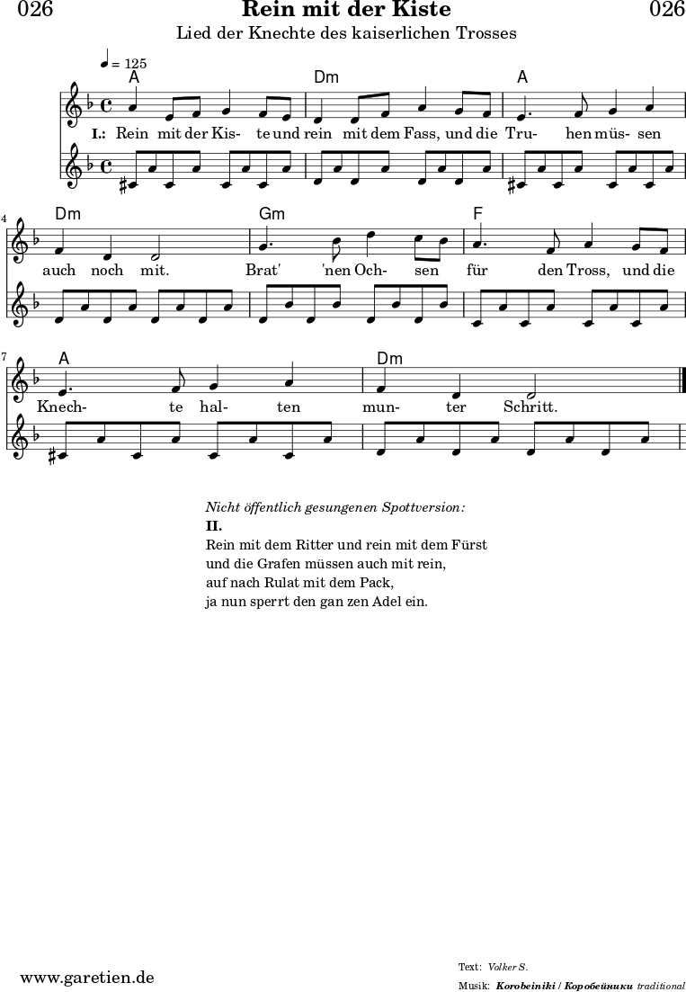 
\header{
  dedication = "🏰026"
  title = "Rein mit der Kiste"
  subtitle = "Lied der Knechte des kaiserlichen Trosses"
  subsubtitle = "Korobeiniki / Коробейники"
  meter = "Volker S."
  arranger = "traditional"
}
 
myMusic = {
  <<

    \chords {
      \germanChords
      \set chordChanges=##t
      \set Staff.midiInstrument="acoustic guitar (nylon)"
      a1 | d1:m | a1 | d1:m | g1:m | f1 | a1 | d1:m
    }
    
    \relative c'' {
      \time 4/4
      \tempo 4=125
      \key d \minor
      \set Staff.midiInstrument="Trumpet"
        a4 e8 f8 g4 f8 e8 | d4 d8 f8 a4
        g8 f8 | e4. f8 g4 a4 | f4 d4 d2 |
        g4. bes8 d4 c8 bes8 | a4. f8 a4
        g8 f8 | e4. f8 g4 a4 | f4 d4 d2  \fine
    }
    \addlyrics {
      \set stanza = "I.: "
      Rein mit der Kis- te und rein mit dem Fass,
      und die Tru- hen müs- sen auch noch mit.
      
      Brat' 'nen Och- sen _ für den Tross,
      und die Knech- te hal- ten mun- ter Schritt.
    }
    \relative c'' {
      \key d \minor
      \set Staff.midiInstrument="acoustic guitar (nylon)"
      cis,8 a'8 cis,8 a'8 cis,8 a'8 cis,8 a'8 |
      d,8 a'8 d,8 a'8 d,8 a'8 d,8 a'8  |
      cis,8 a'8 cis,8 a'8 cis,8 a'8 cis,8 a'8 |
      d,8 a'8 d,8 a'8 d,8 a'8 d,8 a'8  |
      d,8 bes'8 d,8 bes'8 d,8 bes'8 d,8 bes'8  |
      c,8 a'8 c,8 a'8 c,8 a'8 c,8 a'8  |
      cis,8 a'8 cis,8 a'8 cis,8 a'8 cis,8 a'8 |
      d,8 a'8 d,8 a'8 d,8 a'8 d,8 a'8  |
    }
  >>
}

\score {
  \myMusic
  \layout { }
}

\markup {
  \fill-line {
    \hspace #1
    \column {
      \line { \italic { Nicht öffentlich gesungenen Spottversion: } }
      \line { \bold { II.} }
      \line { Rein mit dem Ritter und rein mit dem Fürst }
      \line { und die Grafen müssen auch mit rein, }
      \line { auf nach Rulat mit dem Pack, }
      \line { ja nun sperrt den gan zen Adel ein. }
    }
    \hspace #1
  }
}

\score {
  \unfoldRepeats {
    \myMusic
  }
  \midi { }
}
