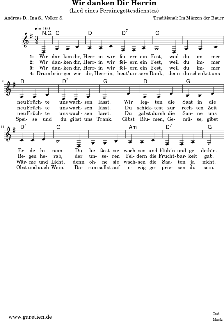 \version "2.10.25"
\paper {
print-page-number=##f
ragged-bottom=##t
ragged-last-bottom=##t
}
\header{
title="Wir danken Dir Herrin"
subtitle="(Lied eines Perainegottesdienstes)"
poet="Andreas D., Ina S., Volker S."
composer="Traditional: Im Märzen der Bauer"
tagline="Herkunft: www.garetien.de - Music engraving: LilyPond"
}
\score {
<<
\context ChordNames {
\set chordChanges=##t
\chordmode {
r4 g4 g4 g4 d4 d4 d4 d4:7 d4:7 d4:7 g4 g4 g4
g4 g4 g4 d4 d4 d4 d4:7 d4:7 d4:7 g4 g4 g4
d4 d4 d4 g4 g4 g4 d4:7 d4:7 d4:7 g4 g4 g4
g4 g4 g4 a4:m a4:m a4:m d4:7 d4:7 d4:7 g2
}
}
\relative {
\time 3/4
\partial 4
\tempo 4=160
\key g \major
\set Staff.midiInstrument="Flute"
d4 g4 g4 b4 a4 a4 c4 fis,4 fis4 a4 g2
d4 g4 g4 b4 a4 a4 c4 fis,4 fis a4 g2
d'4 a4 a4 d4 b4 b4 d4 c4 c4 d4 b2
d,4 g4 g4 b4 a4 a4 c4 fis,4 fis4 a4 g2
}
\addlyrics {
\set stanza = "1: "
Wir dan- ken dir, Herr- in wir fei- ern ein Fest,
weil du im- mer neu Früch- te uns wach- sen lässt.
Wir leg- ten die Saat in die Er- de hi- nein.
Du lie- ßest sie wach- sen und blüh´n und ge- deih´n.
}
\addlyrics {
\set stanza = "2: "
Wir dan- ken dir, Herr- in wir fei- ern ein Fest,
weil du im- mer neu Früch- te uns wach- sen lässt.
Du schick- test zur rech- ten Zeit Re- gen he- rab,
der un- se- ren Fel- dern die Frucht- bar- keit gab.
}
\addlyrics {
\set stanza = "3: "
Wir dan- ken dir, Herr- in wir fei- ern ein Fest,
weil du im- mer neu Früch- te uns wach- sen lässt.
Du gabst durch die Son- ne uns Wär- me und Licht,
denn oh- ne sie wach- sen die Saa- ten ja nicht.
}
\addlyrics {
\set stanza = "4: "
Drum brin- gen wir dir, Herr- in, heut’ un- sern Dank,
denn du schenkst uns Spei- se und du gibst uns Trank.
Gibst Blu- men, Ge- mü- se, gibst Obst und auch Wein.
Da- rum sollst auf e- wig ge- prie- sen du sein.
}
>>
\layout { }
\midi { }
}