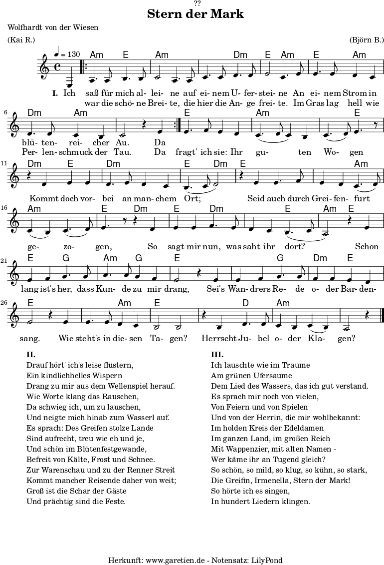 
\version "2.18.2"
 
\paper {
  print-page-number = ##f
}

\header{
  dedication = "🏰??"
  title="Stern der Mark"
  poet = "Wolfhardt von der Wiesen"
  meter = "(Kai R.)"
  arranger = "(Björn B.)"
  tagline = "🏰 Herkunft: www.garetien.de - Notensatz: LilyPond 🏰"
}

myMusic = {
  <<
   
    \chords {
      \germanChords
      \set chordChanges=##t
      \set Staff.midiInstrument="acoustic guitar (nylon)"
      s4 |
      \repeat volta 2 {
        bes2:m f2 | bes2:m bes2:m | bes2:m ees2:m | f2 bes2:m | f2 bes2:m | ees2:m bes2:m | bes2:m s2
      }
      f2 f2 | bes2:m bes2:m | bes2:m f2 | ees2:m f2 | ees2:m ees2:m | f2 ees2:m |
      f2 f2 | f2 bes2:m | bes2:m bes2:m | f2 ees2:m
      f2 ees2:m | ees2:m f2 | bes2:m f2 | f2 aes2 | bes2:m aes2 |f2 f2 |
      f2 aes2 | ees2:m  f2 | f2 f2 | f2 bes2:m | f2 f2 | f2 ees2 | bes2:m bes2:m | bes2:m s4
    }
    
    \relative c {
      \time 4/4
      \partial 4
      \tempo 4=130
      \key bes \minor
      \set Staff.midiInstrument="oboe"
      f4 |
      \repeat volta 2 {
        bes4. bes8 c4. c8 | des2 bes4. bes8 | des4. des8 ees4. ees8 | f2 des4. 
        f8 | f4. f8 ees4 des4 | ees4. ees8 des4 c4 | des2 r4 f4 |
      }
      f4. ges8 f4 ees4 | des4.( ees8 des4) c4 | des4.( ees8) f4. r8 | r4
      ees4 f4 f4 | ees4. f8 ees4 des4 | c4.( des8 ees2) | r4
      f4 f4. ges8 | f4 ees4 des4.( ees8) | des4( c4) des4.( ees8) | f4. r8 r4
      ees4 | f4 f4 ges4. f8 | ees4 des4 c4.( des8 | bes2) r4
      f'4 | f4 ges aes4. aes8 | bes4. bes8 aes4 ges4 | f2 r4
      f4 | f4 ges4 aes4. aes8 | ges4 ges4 f4 ees4 | f2 r4
      f4 | f4. f8 ees4 des4 | c2 c2 | r4 c4 ees4. ees8 | des4 c4 des4( c4) | bes2 r4 \bar "|."
    }

    \addlyrics {
      \set stanza = "I. "
      Ich saß für mich al- lei- ne auf ei- nem U- fer- stei- ne
      An ei- nem Strom in blü- ten- rei- cher Au.
      Da 
    }
    \addlyrics {
      _ war die schö- ne Brei- te, die hier die An- ge frei- te.
      Im Gras lag hell wie Per- len- schmuck der Tau.
      Da fragt' ich sie: Ihr gu- ten Wo- gen 
      Kommt doch vor- bei an man- chem Ort;
      Seid auch durch Grei- fen- furt ge- zo- gen, 
      So sagt mir nun, was saht ihr dort?
      Schon lang ist's her, dass Kun- de zu mir drang,
      Sei's Wan- drers Re- de o- der Bar- den- sang.
      Wie steht's in die- sen Ta- gen?
      Herrscht Ju- bel o- der Kla- gen?
    }

  >>
}

\score {
  \transpose bes a {
    \myMusic
  }
  \layout { }
}

\markup {
  \fill-line {
    \hspace #1
    \column {
      \line { \bold {II.} }
      \line { Drauf hört' ich's leise flüstern, }
      \line { Ein kindlichhelles Wispern }
      \line { Drang zu mir aus dem Wellenspiel herauf. }
      \line { Wie Worte klang das Rauschen, }
      \line { Da schwieg ich, um zu lauschen, }
      \line { Und neigte mich hinab zum Wasserl auf. }
      \line { Es sprach: Des Greifen stolze Lande }
      \line { Sind aufrecht, treu wie eh und je, }
      \line { Und schön im Blütenfestgewande, }
      \line { Befreit von Kälte, Frost und Schnee. }
      \line { Zur Warenschau und zu der Renner Streit }
      \line { Kommt mancher Reisende daher von weit; }
      \line { Groß ist die Schar der Gäste }
      \line { Und prächtig sind die Feste. }
    }
    \hspace #2
    \column {
      \line { \bold {III.} }
      \line { Ich lauschte wie im Traume }
      \line { Am grünen Ufersaume }
      \line { Dem Lied des Wassers, das ich gut verstand. }
      \line { Es sprach mir noch von vielen, }
      \line { Von Feiern und von Spielen }
      \line { Und von der Herrin, die mir wohlbekannt: }
      \line { Im holden Kreis der Edeldamen }
      \line { Im ganzen Land, im großen Reich }
      \line { Mit Wappenzier, mit alten Namen - }
      \line { Wer käme ihr an Tugend gleich? }
      \line { So schön, so mild, so klug, so kühn, so stark, }
      \line { Die Greifin, Irmenella, Stern der Mark! }
      \line { So hörte ich es singen, }
      \line { In hundert Liedern klingen. }
    }
    \hspace #1
  }
}

\score {
  \unfoldRepeats {
    \transpose bes a {
      \myMusic
    }
  }
  \midi { }
}
