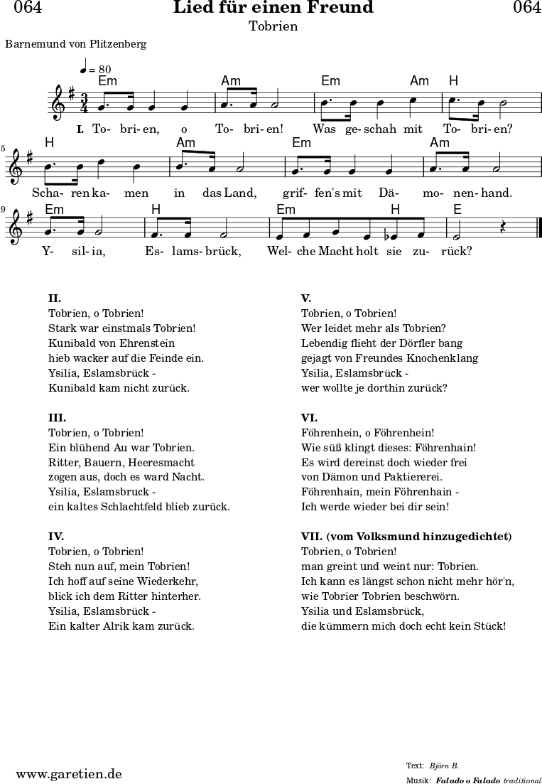 \header{
dedication = "🏰064"
title = "Lied für einen Freund"
subtitle = "Tobrien"
subsubtitle = "Falado o Falado"
poet = "Barnemund von Plitzenberg"
meter = "Björn B."
composer = ""
arranger = "traditional"
}
myMusic = {
<<
\chords {
\germanChords
\set chordChanges=##t
\set Staff.midiInstrument="flute"
\set Staff.midiMaximumVolume = #0.3
e2.:m | a2.:m |
e2:m a4:m | b2. |
b2. | a2.:m |
e2.:m | a2.:m |
e2.:m | b2. |
e2:m b4 | e2 s4 |
\fine
}
\relative c'' {
\time 3/4
\tempo 4=80
\key e \minor
\set Staff.midiInstrument="oboe"
g8. g16 g4 g4 | a8. a16 a2 |
b8. b16 b4 c4 | c8. b16 b2 |
b8. b16 d4 b4 | b8. a16 a2 |
g8. g16 g4 g4 | a8. a16 a2 |
g8. g16 g2 | fis8. fis16 fis2 |
e8 fis8 g8 e8 ees8 fis8 | e2 r4 |
\fine
}
\addlyrics {
\set stanza = "I. "
To- bri- en, o To- bri- en!
Was ge- schah mit To- bri- en?
Scha- ren ka- men in das Land,
grif- fen's mit Dä- mo- nen- hand.
Y- sil- ia, Es- lams- brück,
Wel- che Macht holt sie zu- rück?
}
>>
}
\score {
\transpose c c {
\myMusic
}
\layout { }
}
\markup {
\fill-line {
\hspace #1
\column {
\vspace #1
\line { \bold { II. } }
\line { Tobrien, o Tobrien! }
\line { Stark war einstmals Tobrien! }
\line { Kunibald von Ehrenstein }
\line { hieb wacker auf die Feinde ein. }
\line { Ysilia, Eslamsbrück - }
\line { Kunibald kam nicht zurück. }
\vspace #1
\line { \bold { III. } }
\line { Tobrien, o Tobrien! }
\line { Ein blühend Au war Tobrien. }
\line { Ritter, Bauern, Heeresmacht }
\line { zogen aus, doch es ward Nacht. }
\line { Ysilia, Eslamsbruck - }
\line { ein kaltes Schlachtfeld blieb zurück. }
\vspace #1
\line { \bold { IV. } }
\line { Tobrien, o Tobrien! }
\line { Steh nun auf, mein Tobrien! }
\line { Ich hoff auf seine Wiederkehr, }
\line { blick ich dem Ritter hinterher. }
\line { Ysilia, Eslamsbrück - }
\line { Ein kalter Alrik kam zurück. }
\vspace #1
}
\hspace #1
\column {
\vspace #1
\line { \bold { V. } }
\line { Tobrien, o Tobrien! }
\line { Wer leidet mehr als Tobrien? }
\line { Lebendig flieht der Dörfler bang }
\line { gejagt von Freundes Knochenklang }
\line { Ysilia, Eslamsbrück - }
\line { wer wollte je dorthin zurück? }
\vspace #1
\line { \bold { VI. } }
\line { Föhrenhein, o Föhrenhein! }
\line { Wie süß klingt dieses: Föhrenhain! }
\line { Es wird dereinst doch wieder frei }
\line { von Dämon und Paktiererei. }
\line { Föhrenhain, mein Föhrenhain - }
\line { Ich werde wieder bei dir sein! }
\vspace #1
\line { \bold { VII. (vom Volksmund hinzugedichtet) } }
\line { Tobrien, o Tobrien! }
\line { man greint und weint nur: Tobrien. }
\line { Ich kann es längst schon nicht mehr hör'n, }
\line { wie Tobrier Tobrien beschwörn. }
\line { Ysilia und Eslamsbrück, }
\line { die kümmern mich doch echt kein Stück! }
\vspace #1
}
\hspace #1
}
}
\score {
\unfoldRepeats
\transpose c c {
\myMusic
}
\midi { }
}