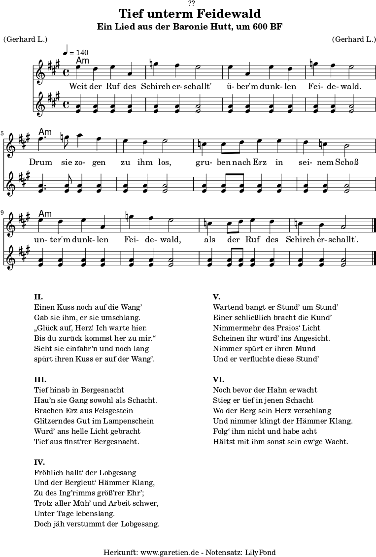 \version "2.18.2"
\paper {
print-page-number = ##f
}
\header{
dedication = "🏰??"
title = "Tief unterm Feidewald"
subtitle = "Ein Lied aus der Baronie Hutt, um 600 BF"
meter = "(Gerhard L.)"
arranger = "(Gerhard L.)"
tagline = "🏰 Herkunft: www.garetien.de - Notensatz: LilyPond 🏰"
}
myMusic = {
<<
\chords {
\germanChords
\set chordChanges=##t
\set Staff.midiInstrument="acoustic guitar (nylon)"
a1:m | a1:m | a1:m | a1:m |
a1:m | a1:m | a1:m | a1:m |
a1:m | a1:m | a1:m | a1:m |
}
\relative c'' {
\time 4/4
\tempo 4=140
\key a \major
\set Staff.midiInstrument="clarinet"
e4 d4 e4 a,4 | g'4 fis4 e2 |
e4 a,4 e'4 d4 | g4 fis4 e2 |
fis4. g8 a4 fis4 | e4 d4 e2 |
c4 c8 d8 e4 e4 | d4 c4 b2 |
e4 d4 e4 a,4 | g'4 fis4 e2 |
c4 c8 d8 e4 d4 | c4 b4 a2 \bar "|."
}
\addlyrics {
Weit der Ruf des | Schirch er- schallt' |
ü- ber'm dunk- len | Fei- de- wald. |
Drum sie zo- gen | zu ihm los, |
gru- ben nach Erz in | sei- nem Schoß |
un- ter'm dunk- len | Fei- de- wald, |
als der _ Ruf des | Schirch er- schallt'. |
}
\relative c'' {
\tempo 4=140
\key a \major
\set Staff.midiInstrument="flute"
<a e>4 <a e>4 <a e>4 <a e>4 | <a e>4 <a e>4 <a e>2 |
<a e>4 <a e>4 <a e>4 <a e>4 | <a e>4 <a e>4 <a e>2 |
<a e>4. <a e>8 <a e>4 <a e>4 | <a e>4 <a e>4 <a e>2 |
<a e>4 <a e>8 <a e>8 <a e>4 <a e>4 | <a e>4 <a e>4 <a e>2 |
<a e>4 <a e>4 <a e>4 <a e>4 | <a e>4 <a e>4 <a e>2 |
<a e>4 <a e>8 <a e>8 <a e>4 <a e>4 | <a e>4 <a e>4 <a e>2 |
}
>>
}
\score {
\myMusic
\layout { }
}
\markup {
\fill-line {
\hspace #1
\column {
\line {\bold {II.} }
\line {Einen Kuss noch auf die Wang’}
\line {Gab sie ihm, er sie umschlang.}
\line {„Glück auf, Herz! Ich warte hier.}
\line {Bis du zurück kommst her zu mir.“}
\line {Sieht sie einfahr’n und noch lang}
\line {spürt ihren Kuss er auf der Wang’.}
\vspace #1
\line {\bold {III.} }
\line {Tief hinab in Bergesnacht}
\line {Hau’n sie Gang sowohl als Schacht.}
\line {Brachen Erz aus Felsgestein}
\line {Glitzerndes Gut im Lampenschein}
\line {Wurd’ ans helle Licht gebracht}
\line {Tief aus finst’rer Bergesnacht.}
\vspace #1
\line {\bold {IV.} }
\line {Fröhlich hallt‘ der Lobgesang}
\line {Und der Bergleut‘ Hämmer Klang,}
\line {Zu des Ing’rimms größ’rer Ehr’;}
\line {Trotz aller Müh’ und Arbeit schwer,}
\line {Unter Tage lebenslang.}
\line {Doch jäh verstummt der Lobgesang.}
}
\hspace #2
\column {
\line {\bold {V.} }
\line {Wartend bangt er Stund’ um Stund’}
\line {Einer schließlich bracht die Kund’}
\line {Nimmermehr des Praios‘ Licht}
\line {Scheinen ihr würd’ ins Angesicht.}
\line {Nimmer spürt er ihren Mund}
\line {Und er verfluchte diese Stund’}
\vspace #1
\line {\bold {VI.} }
\line {Noch bevor der Hahn erwacht}
\line {Stieg er tief in jenen Schacht}
\line {Wo der Berg sein Herz verschlang}
\line {Und nimmer klingt der Hämmer Klang.}
\line {Folg‘ ihm nicht und habe acht}
\line {Hältst mit ihm sonst sein ew‘ge Wacht.}
}
\hspace #1
}
}
\score {
\unfoldRepeats {
\myMusic
}
\midi { }
}