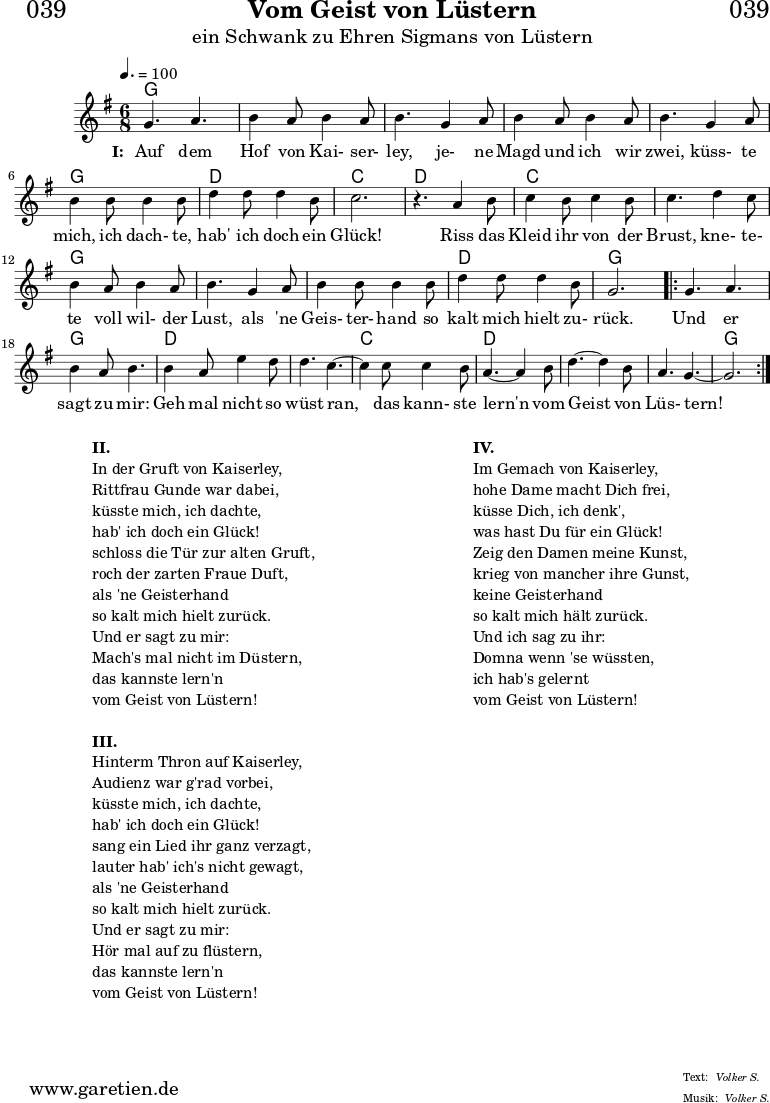 \header{
dedication = "🏰039"
title = "Vom Geist von Lüstern"
subtitle = "ein Schwank zu Ehren Sigmans von Lüstern"
meter = "Volker S."
arranger = "Volker S."
}
myMusic = {
<<
\chords {
\germanChords
\set chordChanges=##t
\set Staff.midiInstrument="acoustic guitar (nylon)"
g2. | g2. | g2. | g2. | g2. | g2. | d2. | c2. |
d2. | c2. | c2. | g2. | g2. | g2. | d2. | g2. |
\repeat volta 2 {
g2. | g2. | d2. | d2. | c2. | d2. | d2. | d2.| g2. |
}
}
\relative c'' {
\key g \major
\time 6/8
\tempo 4.=100
\set Staff.midiInstrument="flute"
g4. a4.| b4 a8 b4 a8 | b4.
g4 a8 | b4 a8 b4 a8 | b4.
g4 a8 | b4 b8 b4 b8 | d4 d8 d4 b8 | c2. | r4.
a4 b8 | c4 b8 c4 b8 | c4.
d4 c8 | b4 a8 b4 a8 | b4.
g4 a8 | b4 b8 b4 b8 | d4 d8 d4 b8 | g2. |
\repeat volta 2 {
g4. a4. | b4 a8 b4. |
b4 a8 e'4 d8 | d4. c4.~ | c4
c8 c4 b8 | a4.~ a4
b8 | d4.~ d4 b8 | a4. g4.~ | g2. |
}
\fine
}
\addlyrics {
\set stanza = "I: "
Auf dem Hof von Kai- ser- ley,
je- ne Magd und ich wir zwei,
küss- te mich, ich dach- te, hab' ich doch ein Glück!
Riss das Kleid ihr von der Brust,
kne- te- te voll wil- der Lust,
als 'ne Geis- ter- hand so kalt mich hielt zu- rück.
Und er sagt zu mir:
Geh mal nicht so wüst ran,
das kann- ste lern'n vom Geist von Lüs- tern!
}
>>
}
\score {
\myMusic
\layout { }
}
\markup {
\fill-line {
\hspace #1
\column {
\line { \bold {II.} }
\line { In der Gruft von Kaiserley, }
\line { Rittfrau Gunde war dabei, }
\line { küsste mich, ich dachte, }
\line { hab' ich doch ein Glück! }
\line { schloss die Tür zur alten Gruft, }
\line { roch der zarten Fraue Duft, }
\line { als 'ne Geisterhand }
\line { so kalt mich hielt zurück. }
\line { Und er sagt zu mir: }
\line { Mach's mal nicht im Düstern, }
\line { das kannste lern'n }
\line { vom Geist von Lüstern! }
\vspace #1
\line { \bold {III.} }
\line { Hinterm Thron auf Kaiserley, }
\line { Audienz war g'rad vorbei, }
\line { küsste mich, ich dachte, }
\line { hab' ich doch ein Glück! }
\line { sang ein Lied ihr ganz verzagt, }
\line { lauter hab' ich's nicht gewagt, }
\line { als 'ne Geisterhand }
\line { so kalt mich hielt zurück. }
\line { Und er sagt zu mir: }
\line { Hör mal auf zu flüstern, }
\line { das kannste lern'n }
\line { vom Geist von Lüstern! }
}
\hspace #2
\column {
\line { \bold {IV.} }
\line { Im Gemach von Kaiserley, }
\line { hohe Dame macht Dich frei, }
\line { küsse Dich, ich denk', }
\line { was hast Du für ein Glück! }
\line { Zeig den Damen meine Kunst, }
\line { krieg von mancher ihre Gunst, }
\line { keine Geisterhand }
\line { so kalt mich hält zurück. }
\line { Und ich sag zu ihr: }
\line { Domna wenn 'se wüssten, }
\line { ich hab's gelernt }
\line { vom Geist von Lüstern! }
}
\hspace #1
}
}
\score {
\unfoldRepeats {
\myMusic
}
\midi { }
}