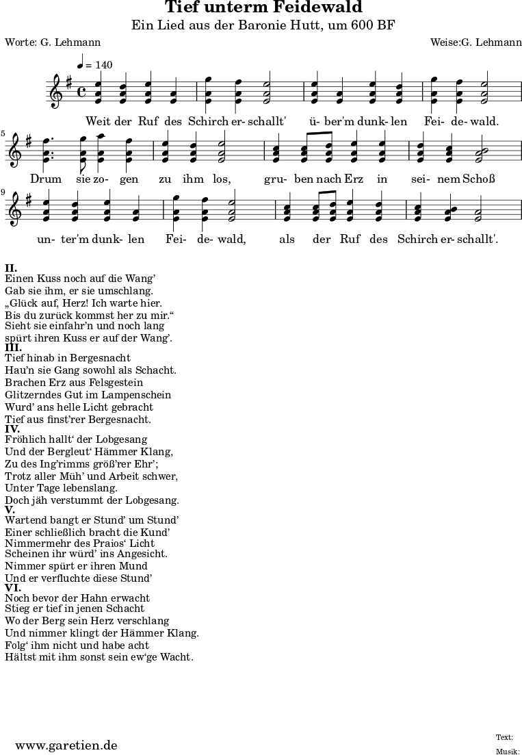 
 \version "2.10.25"
 
\header{
  title = "Tief unterm Feidewald"
  subtitle = "Ein Lied aus der Baronie Hutt, um 600 BF"
  poet="Worte: G. Lehmann"
  composer="Weise:G. Lehmann"
  tagline="Herkunft: www.garetien.de - Music engraving: LilyPond"
}

\score {
  <<
  

  \relative c'' {
  \time 4/4
  \tempo 4=140
   \key g \major
   \set Staff.midiInstrument="flute"
    <e a, e>4 <d a e> <e a, e> <a, e>4 | <g' a, e> <fis a, e> <e a, e>2 |
    <e a, e>4  <a, e> <e' a, e> <d a e> | <g a, e> <fis a, e> <e a, e>2 |
    <fis a, e>4. <g a, e>8 <a a, e>4 <fis a, e> | <e a, e> <d a e> <e a, e>2 |
    <c a e>4 <c a e>8 <d a e> <e a, e>4 <e a, e> | <d a e> <c a e> <b a e>2 |
    <e a, e>4 <d a e> <e a, e> <a, e> | <g' a, e> <fis a, e> <e a, e>2 |
    <c a e>4 <c a e>8 <d a e> <e a, e>4 <d a e> | <c a e> <b a e> <a e>2 |
    }
  \addlyrics {
  Weit der Ruf des | Schirch er- schallt' |
  ü- ber'm dunk- len | Fei- de- wald. |
  Drum sie zo- gen | zu ihm los, |
  gru- ben nach Erz in | sei- nem Schoß |
  un- ter'm dunk- len | Fei- de- wald, |
  als der _ Ruf des | Schirch er- schallt'. | 
  }

 >>
 \layout { }
 \midi { }
 }


\markup { }
\markup {\bold {II.} }
\markup {Einen Kuss noch auf die Wang’}
\markup {Gab sie ihm, er sie umschlang.}
\markup {„Glück auf, Herz! Ich warte hier.}
\markup {Bis du zurück kommst her zu mir.“}
\markup {Sieht sie einfahr’n und noch lang}
\markup {spürt ihren Kuss er auf der Wang’.}
\markup { }
\markup {\bold {III.} } 
\markup {Tief hinab in Bergesnacht}
\markup {Hau’n sie Gang sowohl als Schacht.}
\markup {Brachen Erz aus Felsgestein}
\markup {Glitzerndes Gut im Lampenschein}
\markup {Wurd’ ans helle Licht gebracht}
\markup {Tief aus finst’rer Bergesnacht.}
\markup { }
\markup {\bold {IV.} } 
\markup {Fröhlich hallt‘ der Lobgesang}
\markup {Und der Bergleut‘ Hämmer Klang,}
\markup {Zu des Ing’rimms größ’rer Ehr’;}
\markup {Trotz aller Müh’ und Arbeit schwer,}
\markup {Unter Tage lebenslang.}
\markup {Doch jäh verstummt der Lobgesang.}
\markup { }
\markup {\bold {V.} } 
\markup {Wartend bangt er Stund’ um Stund’}
\markup {Einer schließlich bracht die Kund’}
\markup {Nimmermehr des Praios‘ Licht}
\markup {Scheinen ihr würd’ ins Angesicht.}
\markup {Nimmer spürt er ihren Mund}
\markup {Und er verfluchte diese Stund’}
\markup { }
\markup {\bold {VI.} }
\markup {Noch bevor der Hahn erwacht}
\markup {Stieg er tief in jenen Schacht}
\markup {Wo der Berg sein Herz verschlang}
\markup {Und nimmer klingt der Hämmer Klang.}
\markup {Folg‘ ihm nicht und habe acht}
\markup {Hältst mit ihm sonst sein ew‘ge Wacht.}


