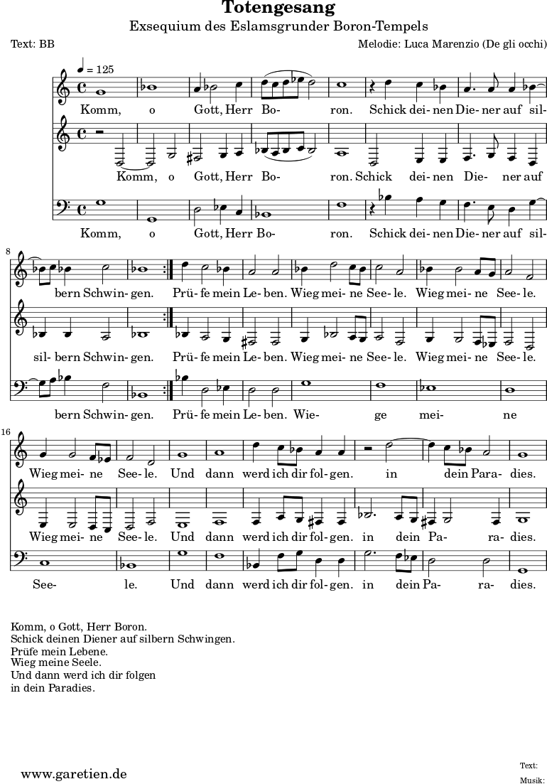 \version "2.10.25"
\paper {
print-page-number=##f
ragged-bottom=##t
ragged-last-bottom=##t
}
\header{
title="Totengesang"
subtitle="Exsequium des Eslamsgrunder Boron-Tempels"
poet="Text: BB"
composer="Melodie: Luca Marenzio (De gli occhi)"
tagline="Herkunft: www.garetien.de - Music engraving: LilyPond"
}
\score {
<<
\relative c'' {
\time 4/4
\tempo 4=125
\key c \major
\set Staff.midiInstrument="Church Organ"
\repeat volta 2 {
g1 bes1 a4 bes2 c4 d8 (c d es d2) c1
r4 d4 c bes a4. a8 a4 bes4 ~ bes8 c8 bes4 c2 bes1
}
d4 c2 bes4 a2 a2
bes4 d2 c8 bes8 c2 a2 bes4 bes2 a8 g8 a2 f2 g4 g2 f8 es8 f2 d2
g1 a1
d4 c8 bes a4 a r2 d2 ~ d4 c8 bes a2 g1
}
\addlyrics {
Komm, o Gott, _ Herr Bo- ron.
Schick dei- nen Die- ner auf sil- _ bern Schwin- gen.
Prü- fe mein Le- ben.
Wieg mei- ne _ See- le.
Wieg mei- ne _ See- le.
Wieg mei- ne _ See- le.
Und dann werd ich dir fol- gen.
in dein _ Para- dies.
}
\relative {
\key c \major
\set Staff.midiInstrument="Church Organ"
\repeat volta 2 {
r2 d2 ~ d2 g2 fis2 g4 a4 bes8 (a8 bes c bes2) a1
d,2 e4 e f4. g8 f4 d bes' bes a2 bes1
}
bes4 a2 g4 fis2 fis2
g4 bes2 a8 g8 a2 f2 g4 g2 f8 es f2 d2 e4 e2 d8 c8 d2 f2
e1 f1
f4 a8 g fis4 fis bes2. a8 g8 fis4 g2 fis4 g1
}
\addlyrics {
Komm, o Gott, _ Herr Bo- ron.
Schick dei- nen Die- _ ner auf sil- bern Schwin- gen.
Prü- fe mein Le- ben.
Wieg mei- ne _ See- le.
Wieg mei- ne _ See- le.
Wieg mei- ne _ See- le.
Und dann werd ich dir fol- gen.
in dein _ Pa- _ ra- dies.
}
\relative c {
\key c \major \clef bass
\set Staff.midiInstrument="Church Organ"
\repeat volta 2 {
g'1 g,1 d'2 es4 c4 bes1 f'1
r4 bes4 a g f4. e8 d4 g4 ~ g8 a8 bes4 f2 bes,1
}
bes'4 d,2 es4 d2 d
g1 f es d c bes
g' f
bes,4 f'8 g d4 d4 g2. f8 es8 d2 d g,1
}
\addlyrics {
Komm, o Gott, _ Herr Bo- ron.
Schick dei- nen Die- ner auf sil- _ bern Schwin- gen.
Prü- fe mein Le- ben.
Wie- ge mei- ne See- le.
Und dann werd ich dir fol- gen.
in dein _ Pa- ra- dies.
}
>>
\layout { }
\midi { }
}
\markup { }
\markup { }
\markup {Komm, o Gott, Herr Boron.}
\markup {Schick deinen Diener auf silbern Schwingen.}
\markup {Prüfe mein Lebene.}
\markup {Wieg meine Seele.}
\markup {Und dann werd ich dir folgen}
\markup {in dein Paradies.}