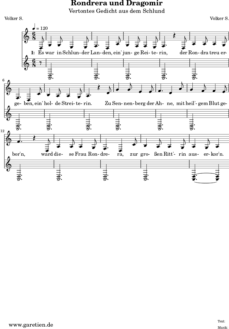 \version "2.10.25"
\paper {
print-page-number=##f
}
\header{
title="Rondrera und Dragomir"
subtitle="Vertontes Gedicht aus dem Schlund"
poet="Volker S."
composer="Volker S."
tagline="Herkunft: www.garetien.de - Music engraving: LilyPond"
}
\score {
<<
\relative {
\time 6/8
\tempo 4=120
\partial 8
\key c \major
\set Staff.midiInstrument="Flute"
d8 g4 g8 e4 e8 f4. d4 a'8 g4 f8 f4 e8 f4. r4
d8 a'4 a8 a4 g8 f4. d4 c'8 b4 a8 a4 g8 a4. r4
d8 g4 g8 e4 e8 f4. d4 a'8 g4 f8 f4 e8 f4. r4
d,8 a'4 a8 a4 g8 f4. d4 c'8 b4 a8 a4 g8 a4 g8 a4
}
\addlyrics {
\set stanza = "I: "
Es war in Schlun- der Lan- den, ein' jun- ge Rei- te- rin,
der Ron- dra treu er- ge- ben, ein' hol- de Strei- te- rin.
Zu Sen- nen- berg der Ah- ne, mit heil'- gem Blut ge- bor'n,
ward die- se Frau Ron- dre- ra, zur gro- ßen Ritt'- rin aus- er- kor'n.
}
\relative {
\key c \major
\set Staff.midiInstrument="Bagpipe"
r8 <<d2. a2.>> <<d2. a2.>> <<d2. a2.>> <<d2. a2.>>
<<d2. a2.>> <<d2. a2.>> <<d2. a2.>> <<d2. a2.>>
<<d2. a2.>> <<d2. a2.>> <<d2. a2.>> <<d2. a2.>>
<<d2. a2.>> <<d2. a2.>> <<d2. a2.>> <<d4.~ a4.~>> <<d4 a4>>
}
>>
\layout { }
\midi { }
}