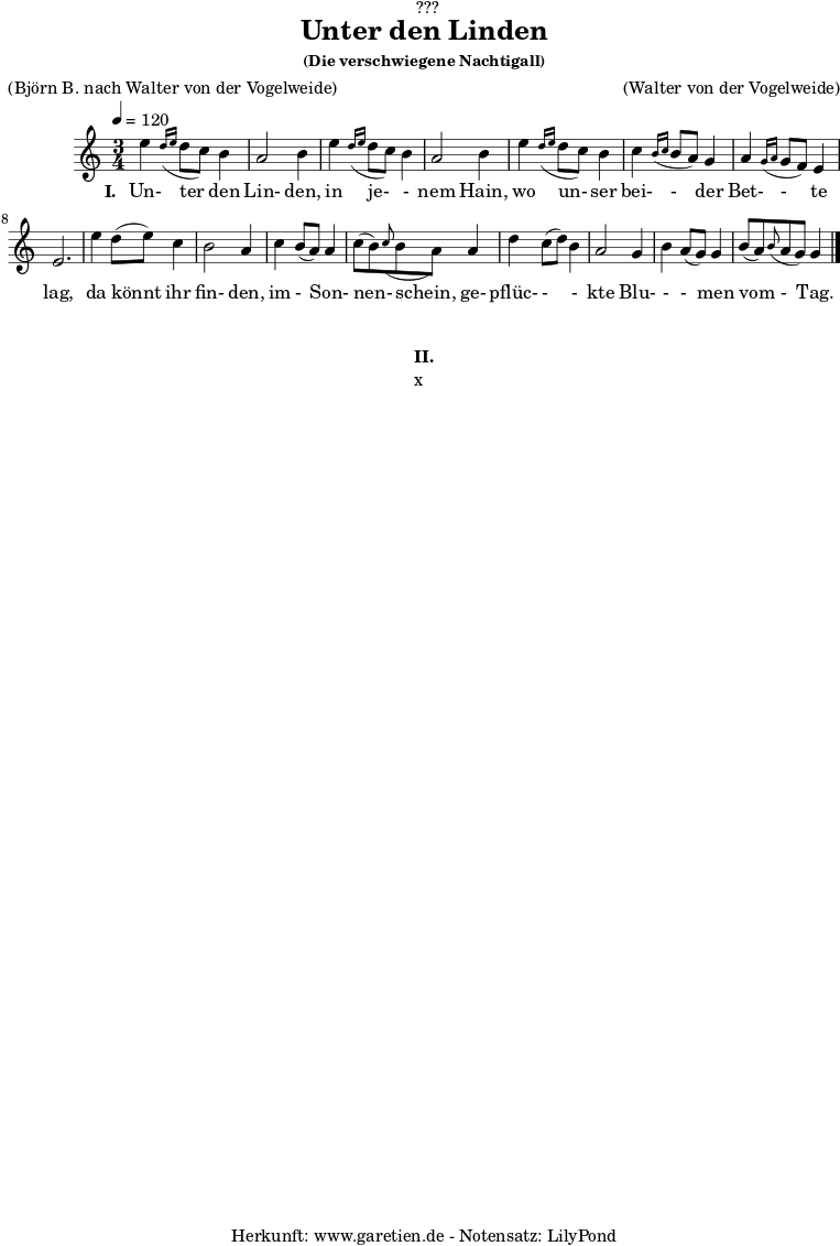 %https://s9.imslp.org/files/imglnks/usimg/d/d5/IMSLP625364-PMLP59911-grieg_die_verschwiegene_nachtigall_op48_no4_original_high_key_c_major_peters_9457.pdf
\version "2.24.4"
\paper {
print-page-number = ##f
}
\header{
dedication = "🏰???"
title = "Unter den Linden"
subtitle = ""
subsubtitle = "(Die verschwiegene Nachtigall)"
poet = ""
meter = "(Björn B. nach Walter von der Vogelweide)"
composer = ""
arranger = "(Walter von der Vogelweide)"
tagline = "🏰 Herkunft: www.garetien.de - Notensatz: LilyPond 🏰"
}
myMusic = {
<<
\chords {
\germanChords
\set chordChanges=##t
\set Staff.midiInstrument="acoustic guitar (nylon)"
}
\relative c'' {
\time 3/4
\key c \major
\tempo 4=120
\set Staff.midiInstrument="clarinet"
e4 \grace d16( \grace e16 d8 c8) b4 | a2 b4 |
e4 \grace d16( \grace e16 d8 c8) b4 | a2 b4 |
e4 \grace d16( \grace e16 d8 c8) b4 | c4 \grace b16( \grace c16 b8 a8) g4 | a4 \grace g16( \grace a16 g8 f8) e4 | e2. |
e'4 d8( e8) c4 | b2 a4 |
c4 b8( a8) a4 | c8( b8) \grace c8( b8 a8)
a4 | d4 c8( d8) b4 | a2 g4 | b4 a8( g8) g4 |
b8( a8) \grace b8( a8 g8) g4 |
\fine
}
\addlyrics {
\set stanza = "I. "
Un- ter den Lin- den,
in je- - nem Hain,
wo un- ser bei- - der Bet- - te lag,
da könnt ihr fin- den,
im - Son- nen- schein,
ge- pflüc- - - kte Blu- - - men vom - Tag.
Vor dem Wald in ei- nem Tal,
tan- da- ra- dei,
sang schön die Nach- ti- gall.
}
>>
}
\score {
\transpose c c {
\myMusic
}
\layout { }
}
\markup {
\fill-line {
\hspace #1
\column {
\vspace #1
\line { \bold { II.} }
\line { x }
\vspace #1
}
\hspace #1
}
}
\score {
\unfoldRepeats
\transpose c c {
\myMusic
}
\midi { }
}