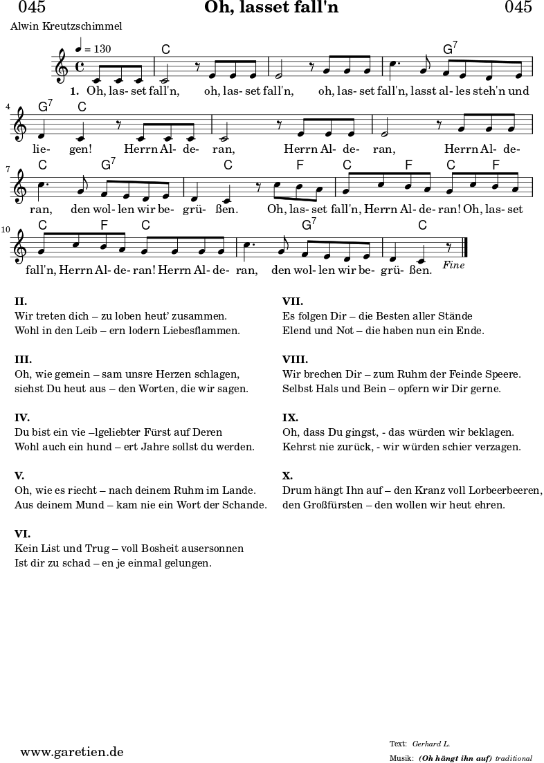 \header{
dedication = "🏰045"
title = "Oh, lasset fall'n"
subsubtitle = "(Oh hängt ihn auf)"
poet = "Alwin Kreutzschimmel"
meter = "Gerhard L."
arranger = "traditional"
}
myMusic= {
<<
\chords {
\germanChords
\set chordChanges=##t
\set Staff.midiInstrument="acoustic guitar (nylon)"
s4. | c1 | c1 | c2 g2:7 | g4:7 c2. | c1 | c1 | c2 g2:7 |
g4:7 c2 f4 | c4 f4 c4 f4 | c4 f4 c2 | c2 g2:7 | g4:7 c2. |
}
\relative {
\key c \major
\time 4/4
\partial 4.
\tempo 4=130
\set Staff.midiInstrument="clarinet"
c'8 c8 c8 | c2 r8
e8 e8 e8 | e2 r8
g8 g8 g8 | c4. g8 f8 e8 d8 e8 | d4 c4 r8
c8 c8 c8 | c2 r8
e8 e8 e8 | e2 r8
g8 g8 g8 | c4. g8 f8 e8 d8 e8 | d4 c4 r8
c'8 b8 a8 | g8 c8 b8 a8 g8
c8 b8 a8 | g8 c8 b8 a8 g8
g8 g8 g8 | c4. g8 f8 e8 d8 e8 | d4 c4 r8 \fine
}
\addlyrics {
\set stanza = "1. "
Oh, las- set fall'n,
oh, las- set fall'n,
oh, las- set fall'n, lasst al- les steh'n und lie- gen!
Herrn Al- de- ran,
Herrn Al- de- ran,
Herrn Al- de- ran, den wol- len wir be- grü- ßen.
Oh, las- set fall'n, Herrn Al- de- ran!
Oh, las- set fall'n, Herrn Al- de- ran!
Herrn Al- de- ran, den wol- len wir be- grü- ßen.
}
>>
}
\score {
\myMusic
\layout { }
}
\markup {
\fill-line {
\hspace #1
\column {
\line { \bold { II. } }
\line { Wir treten dich – zu loben heut’ zusammen. }
\line { Wohl in den Leib – ern lodern Liebesflammen. }
\vspace #1
\line { \bold { III. } }
\line { Oh, wie gemein – sam unsre Herzen schlagen, }
\line { siehst Du heut aus – den Worten, die wir sagen. }
\vspace #1
\line { \bold { IV. } }
\line { Du bist ein vie –lgeliebter Fürst auf Deren }
\line { Wohl auch ein hund – ert Jahre sollst du werden. }
\vspace #1
\line { \bold { V. } }
\line { Oh, wie es riecht – nach deinem Ruhm im Lande. }
\line { Aus deinem Mund – kam nie ein Wort der Schande. }
\vspace #1
\line { \bold { VI. } }
\line { Kein List und Trug – voll Bosheit ausersonnen }
\line { Ist dir zu schad – en je einmal gelungen. }
}
\hspace #2
\column {
\line { \bold { VII. } }
\line { Es folgen Dir – die Besten aller Stände }
\line { Elend und Not – die haben nun ein Ende. }
\vspace #1
\line { \bold { VIII. } }
\line { Wir brechen Dir – zum Ruhm der Feinde Speere. }
\line { Selbst Hals und Bein – opfern wir Dir gerne. }
\vspace #1
\line { \bold { IX. } }
\line { Oh, dass Du gingst, - das würden wir beklagen. }
\line { Kehrst nie zurück, - wir würden schier verzagen. }
\vspace #1
\line { \bold { X. } }
\line { Drum hängt Ihn auf – den Kranz voll Lorbeerbeeren, }
\line { den Großfürsten – den wollen wir heut ehren. }
}
\hspace #1
}
}
\score {
\unfoldRepeats
\myMusic
\midi { }
}