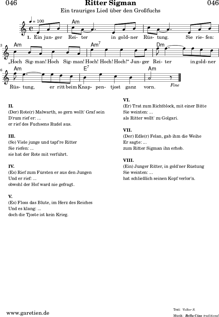 \header{
dedication = "🏰046"
title = "Ritter Sigman"
subtitle = "Ein trauriges Lied über den Großfuchs"
subsubtitle = "Bella Ciao"
meter = "Volker S."
arranger = "traditional"
}
myMusic= {
<<
\chords {
\germanChords
\set chordChanges=##t
\set Staff.midiInstrument="acoustic guitar (nylon)"
s4. | a1:m | a1:m | a1:m | a1:m7 | d1:m | a1:m | e1:7 | a1:m
}
\relative {
\key a \minor
\time 4/4
\tempo 4=100
\partial 4.
\set Staff.midiInstrument="clarinet"
e'8 a8 b8 | c8 a8~ a4.
e8 a8 b8 | c8 a8~ a4.
e8 a8 b8 | c4 b8 a8 c4 b8 a8 | e'4 e4 e4
d8 e8 | f8 f4.~ f8
f8 e8 d8 | f8 e4.~ e8
e8 d8 c8 | b4 e4 c4 b4 a2 r8 \fine
}
\addlyrics {
\set stanza = "1. "
Ein jun- ger Rei- ter
in gold- ner Rüs- tung.
Sie rie- fen: „Hoch Sig- man! Hoch Sig- man! Hoch! Hoch! Hoch!“
Jun- ger Rei- ter
in gold- ner Rüs- tung,
er ritt beim Knap- pen- tjost ganz vorn.
}
>>
}
\score {
\transpose e e {
\myMusic
}
\layout { }
}
\markup {
\fill-line {
\hspace #1
\column {
\vspace #1
\line {\bold {II.} }
\line {(Der) Rote(r) Malwarth, so gern wollt' Graf sein}
\line {D'rum rief er: ...}
\line {er rief des Fuchsens Rudel aus.}
\vspace #1
\line {\bold {III.} }
\line {(So) Viele junge und tapf're Ritter}
\line {Sie riefen: ...}
\line {sie hat der Rote mit verführt.}
\vspace #1
\line {\bold {IV.} }
\line {(Es) Rief zum Fürsten er aus den Jungen}
\line {Und er rief: ...}
\line {obwohl der Hof ward nie gefragt.}
\vspace #1
\line {\bold {V.} }
\line {(Es) Floss das Blute, im Herz des Reiches}
\line {Und es klang: ...}
\line {doch die Tjoste ist kein Krieg.}
}
\hspace #2
\column {
\line {\bold {VI.} }
\line {(Er) Trat zum Richtblock, mit einer Bitte}
\line {Sie weinten: ...}
\line {als Ritter wollt' zu Golgari.}
\vspace #1
\line {\bold {VII.} }
\line {(Der) Edle(r) Felan, gab ihm die Weihe}
\line {Er sagte: ...}
\line {zum Ritter Sigman ihn erhob.}
\vspace #1
\line {\bold {VIII.} }
\line {(Ein) Junger Ritter, in gold'ner Rüstung}
\line {Sie weinten: ...}
\line {hat schließlich seinen Kopf verlor'n.}
}
\hspace #1
}
}
\score {
\unfoldRepeats
\transpose e e {
\myMusic
}
\midi { }
}