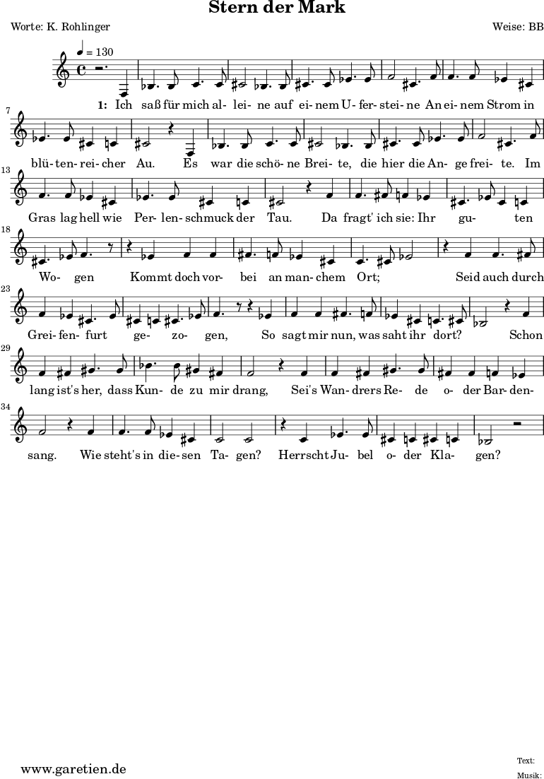 \version "2.10.25"
\paper {
print-page-number=##f
ragged-bottom=##t
ragged-last-bottom=##t
}
\header{
title="Stern der Mark"
poet="Worte: K. Rohlinger"
composer="Weise: BB"
tagline="Herkunft: www.garetien.de - Music engraving: LilyPond"
}
\score {
<<
\relative c' {
\time 4/4
\tempo 4=130
\key c \major
\set Staff.midiInstrument="contrabass"
r2. f,4 bes4. bes8 c4. c8 cis2 bes4. bes8 cis4. cis8 ees4. ees8 f2 cis4. f8
f4. f8 ees4 cis ees4. ees8 cis4 c cis2 r4
f,4 bes4. bes8 c4. c8 cis2 bes4. bes8 cis4. cis8 ees4. ees8 f2 cis4. f8
f4. f8 ees4 cis ees4. ees8 cis4 c cis2 r4 f4
f4. fis8 f4 ees cis4. ees8 cis4 c cis4. ees8 f4. r8
r4 ees4 f4 f fis4. f8 ees4 cis4 c4. cis8 ees2 r4 f4
f4. fis8 f4 ees4 cis4. ees8 cis4 c4 cis4. ees8 f4. r8
r4 ees4 f4 f fis4. f8 ees4 cis4 c4. cis8 bes2
r4 f' f fis gis4. gis8 bes4. bes8 gis4 fis f2
r4 f4 f fis gis4. gis8 fis4 fis f ees f2
r4 f4 f4. f8 ees4 cis4 c2 c2 r4 c4 ees4. ees8 cis4 c4 cis4 c4 bes2 r2
}
\addlyrics {
\set stanza = "1: "
Ich saß für mich al- lei- ne auf ei- nem U- fer- stei- ne
An ei- nem Strom in blü- ten- rei- cher Au.
Es war die schö- ne Brei- te, die hier die An- ge frei- te.
Im Gras lag hell wie Per- len- schmuck der Tau.
Da fragt' ich sie: Ihr gu- _ _ ten Wo- _ gen
Kommt doch vor- bei an man- chem Ort; _ _
Seid auch durch Grei- fen- furt _ ge- _ zo- _ gen,
So sagt mir nun, was saht ihr dort? _ _
Schon lang ist's her, dass Kun- de zu mir drang,
Sei's Wan- drers Re- de o- der Bar- den- sang.
Wie steht's in die- sen Ta- gen?
Herrscht Ju- bel o- der Kla- _ gen?
}
>>
\layout { }
\midi { }
}