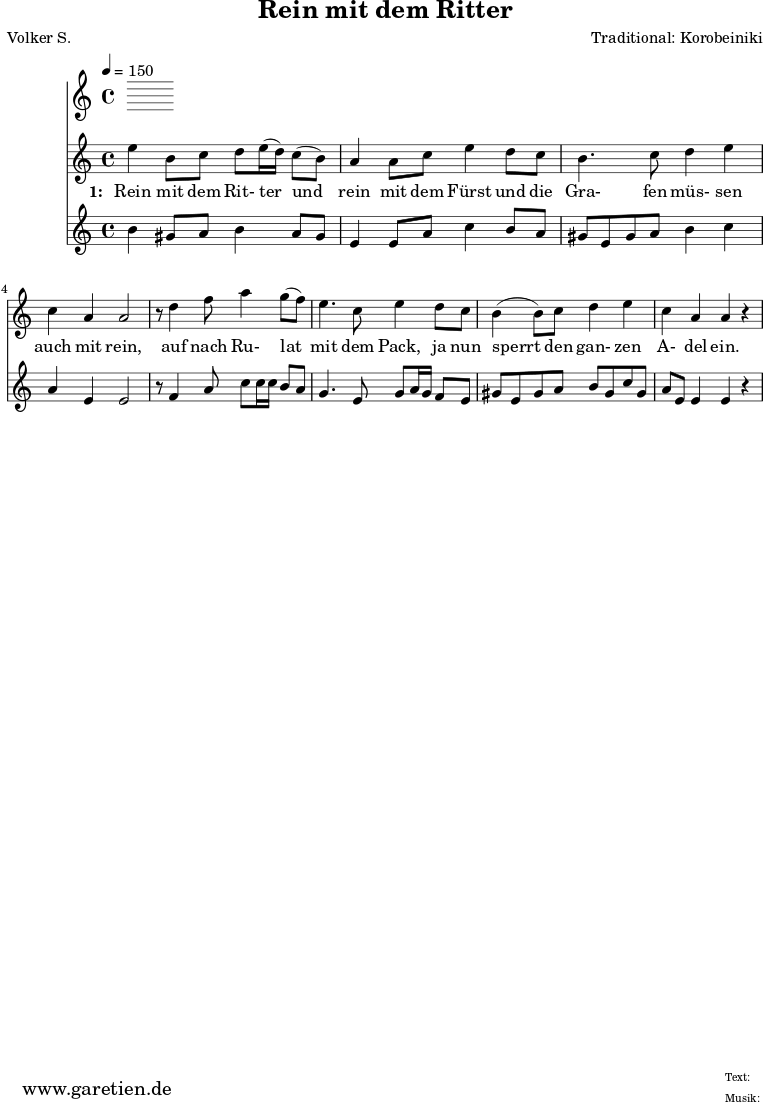 \version "2.10.25"
\paper {
print-page-number=##f
}
\header{
title="Rein mit dem Ritter"
poet="Volker S."
composer="Traditional: Korobeiniki"
tagline="Herkunft: www.garetien.de - Music engraving: LilyPond"
}
\score {
<<
\time 4/4
\tempo 4=150
\relative c'' {
\key c \major
\set Staff.midiInstrument="Flute"
e4 b8 c8 d8 e16 (d16) c8 (b8) a4 a8 c8 e4 d8 c8
b4. c8 d4 e4 c4 a4 a2
r8 d4 f8 a4 g8 (f8) e4. c8 e4 d8 c8
b4 (b8) c8 d4 e4 c4 a4 a4 r4
}
\addlyrics {
\set stanza = "1: "
Rein mit dem Rit- ter
und rein mit dem Fürst
und die Gra- fen müs- sen auch mit rein,
auf nach Ru- lat mit dem Pack,
ja nun sperrt den gan- zen A- del ein.
}
\relative c'' {
\key c \major
\set Staff.midiInstrument="Dulcimer"
b4 gis8 a8 b4 a8 gis8 e4 e8 a8 c4 b8 a8
gis8 e8 gis8 a8 b4 c4 a4 e4 e2
r8 f4 a8 c8 c16 c16 b8 a8
g4. e8 g8 a16 g16 f8 e8
gis8 e8 gis a b gis c gis
a8 e e4 e4 r4
}
>>
\layout { }
\midi { }
}