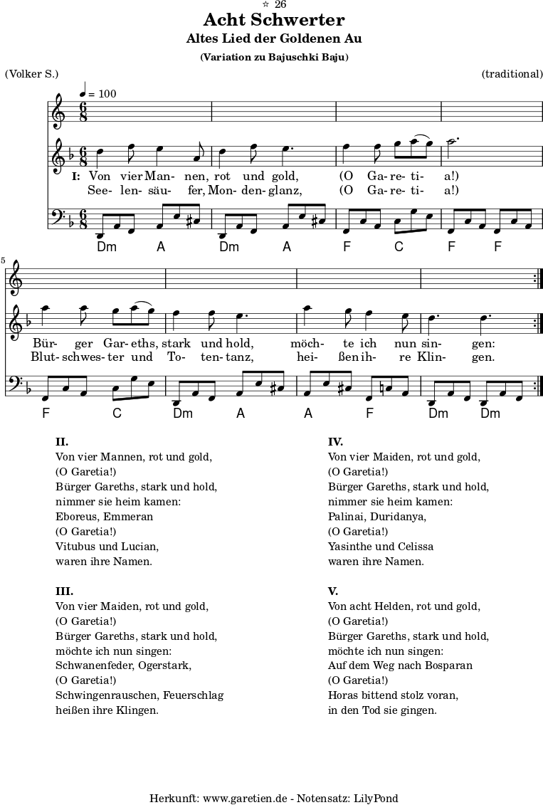 
\version "2.18.2"
 
\paper {
  print-page-number=##f
}

\header{
  dedication="⭐🙂26"
  title="Acht Schwerter"
  subtitle="Altes Lied der Goldenen Au"
  subsubtitle = "(Variation zu Bajuschki Baju)"
  meter="(Volker S.)"
  arranger="(traditional)"
  tagline="🏰 Herkunft: www.garetien.de - Notensatz: LilyPond 🏰"
}
 
myMusic = {
  <<
    
    \transpose a d' {
      \germanChords
      \chords {
        \time 6/8
        \tempo 4=100
        a4.:m e4. a4.:m e4.
        c4. g4. c4. c4.
        c4. g4. a4.:m e4.
        e4. c4. a4.:m a4.:m
      }
    }
    
    \transpose a d' {
      \relative {
        \key c \major
        \set Staff.midiInstrument="Clarinet"
        \repeat volta 2 {
          a'4 c8 b4 e,8 a4 c8 b4.
          c4 c8 d8 e8( d8) e2.
          e4 e8 d8 e8( d8) c4 c8 b4.
          e4 d8 c4 b8 a4. a4.
        }
      }
    }
    
    \addlyrics {
      \set stanza = "I: "
      Von vier Man- nen, rot und gold,
      "(O" Ga- re- ti- "a!)"
      Bür- ger Gar- eths, stark und hold,
      möch- te ich nun sin- gen:
    }
    \addlyrics {
      See- len- säu- fer, Mon- den- glanz, 
      "(O" Ga- re- ti- "a!)"
      Blut- schwes- ter und To- ten- tanz,
      hei- ßen ih- re Klin- gen.
    }

    \transpose a d {
      \relative a, {
        \key c \major
        \clef bass
        \set Staff.midiInstrument="acoustic guitar (steel)"
        \repeat volta 2 {
          a8 e'8 c8    e8 b'8 gis8  a,8 e'8 c8  e8 b'8 gis8
          c,8 g'8 e8   g8 d'8 b8    c,8 g'8 e8  c8 g'8 e8
          c8 g'8 e8    g8 d'8 b8    a,8 e'8 c8  e8 b'8 gis8
          e8 b'8 gis8  c,8 g'8 e8   a,8 e'8 c8  a8 e'8 c8
        }
      } 
    }
  
  >>
}

\score {
  \myMusic
  \layout { }
}

\markup {
  \fill-line {
    \hspace #1
    \column {

      \line {\bold {II.} }
      \line {Von vier Mannen, rot und gold,}
      \line {(O Garetia!)}
      \line {Bürger Gareths, stark und hold,}
      \line {nimmer sie heim kamen:}
      \line {Eboreus, Emmeran}
      \line {(O Garetia!)}
      \line {Vitubus und Lucian,}
      \line {waren ihre Namen.}

      \vspace #1
      
      \line {\bold {III.} }
      \line {Von vier Maiden, rot und gold,}
      \line {(O Garetia!)}
      \line {Bürger Gareths, stark und hold,}
      \line {möchte ich nun singen:}
      \line {Schwanenfeder, Ogerstark,}
      \line {(O Garetia!)}
      \line {Schwingenrauschen, Feuerschlag}
      \line {heißen ihre Klingen.}

    } 
    \hspace #2
    \column {

      \line {\bold {IV.} }
      \line {Von vier Maiden, rot und gold,}
      \line {(O Garetia!)}
      \line {Bürger Gareths, stark und hold,}
      \line {nimmer sie heim kamen:}
      \line {Palinai, Duridanya,}
      \line {(O Garetia!)}
      \line {Yasinthe und Celissa}
      \line {waren ihre Namen.}

      \vspace #1
      
      \line {\bold {V.} }
      \line {Von acht Helden, rot und gold,}
      \line {(O Garetia!)}
      \line {Bürger Gareths, stark und hold,}
      \line {möchte ich nun singen:}
      \line {Auf dem Weg nach Bosparan}
      \line {(O Garetia!)}
      \line {Horas bittend stolz voran,}
      \line {in den Tod sie gingen.}

    }
    \hspace #1
  }
}

\score {
  \unfoldRepeats {
    \myMusic
  }
  \midi { }
}
