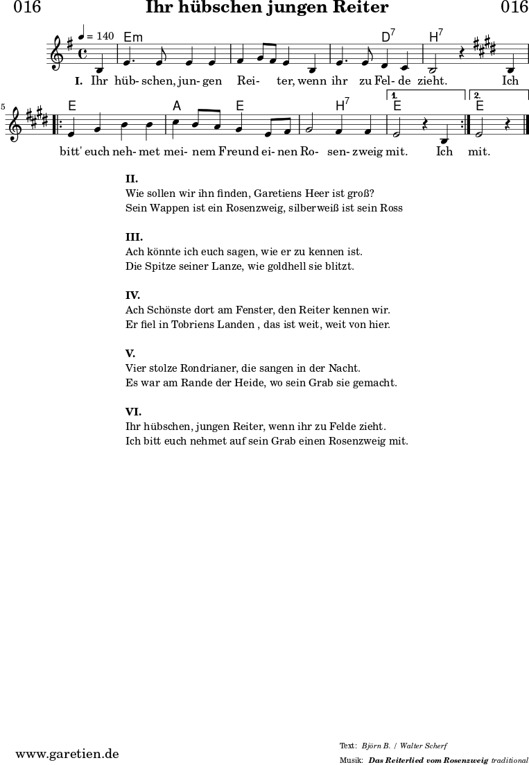 
\header{
  dedication = "🏰016"
  title="Ihr hübschen jungen Reiter"
  subsubtitle ="Das Reiterlied vom Rosenzweig"
  meter = "Björn B. / Walter Scherf"
  arranger = "traditional"
}
myMusic = {
  <<
    
    \chords {
      \germanChords
      \set chordChanges=##t
      \set Staff.midiInstrument="acoustic guitar (nylon)"
      s4 | e2:m e2:m | e2:m e2:m | e2:m d2:7 | b2:7 s2 |
      \repeat volta 2 {
        e2 e2 | a2 e2 | e2 b2:7 |
      }
      \alternative {
        {
          e2 s2
        }
        {
          e2 s4
        }
      }
    }

    \relative c' {
      \set Staff.midiInstrument="violin"
      \clef "treble" 
      \key e \minor
      \time 4/4
      \partial 4
      \tempo 4=140
      b4 | e4. e8 e4 e4 | fis4 g8 fis8 e4 b4 | e4. e8 d4 c4 | b2 r4
      \key e \major
      b4 | 
      \repeat volta 2 {
        e4 gis4 b4 b4 | cis4 b8 a8 gis4 e8 fis8 | gis2 fis4 fis4 |
      }
      \alternative {
        {
          e2 r4 b4 
        }
        {
          e2 r4 
        }
      }
      \fine
    }
    \addlyrics {
      \set stanza = "I. "
      Ihr hüb- schen, jun- gen  Rei- _ _ ter,  wenn ihr zu Fel- de zieht.
      Ich bitt' euch neh- met mei- nem _ Freund ei- nen Ro- sen- zweig mit.
      Ich mit.
    }

  >>
}

\score {
  \myMusic
  \layout { }
}

\markup {
  \fill-line {
    \hspace #1
    \column {
      \line { \bold {II.} }
      \line { Wie sollen wir ihn finden, Garetiens Heer ist groß? }
      \line { Sein Wappen ist ein Rosenzweig, silberweiß ist sein Ross }
      \vspace #1
      \line { \bold {III.} }
      \line { Ach könnte ich euch sagen, wie er zu kennen ist. }
      \line { Die Spitze seiner Lanze, wie goldhell sie blitzt. }
      \vspace #1
      \line { \bold {IV.} }
      \line { Ach Schönste dort am Fenster, den Reiter kennen wir. }
      \line { Er fiel in Tobriens Landen , das ist weit, weit von hier. }
      \vspace #1
      \line { \bold {V.} }
      \line { Vier stolze Rondrianer, die sangen in der Nacht. }
      \line { Es war am Rande der Heide, wo sein Grab sie gemacht. }
      \vspace #1
      \line { \bold {VI.} }
      \line { Ihr hübschen, jungen Reiter, wenn ihr zu Felde zieht. }
      \line { Ich bitt euch nehmet auf sein Grab einen Rosenzweig mit. }
    }
    \hspace #1
  }
}

\score {
  \unfoldRepeats {
    \myMusic
  }
  \midi { }
}
