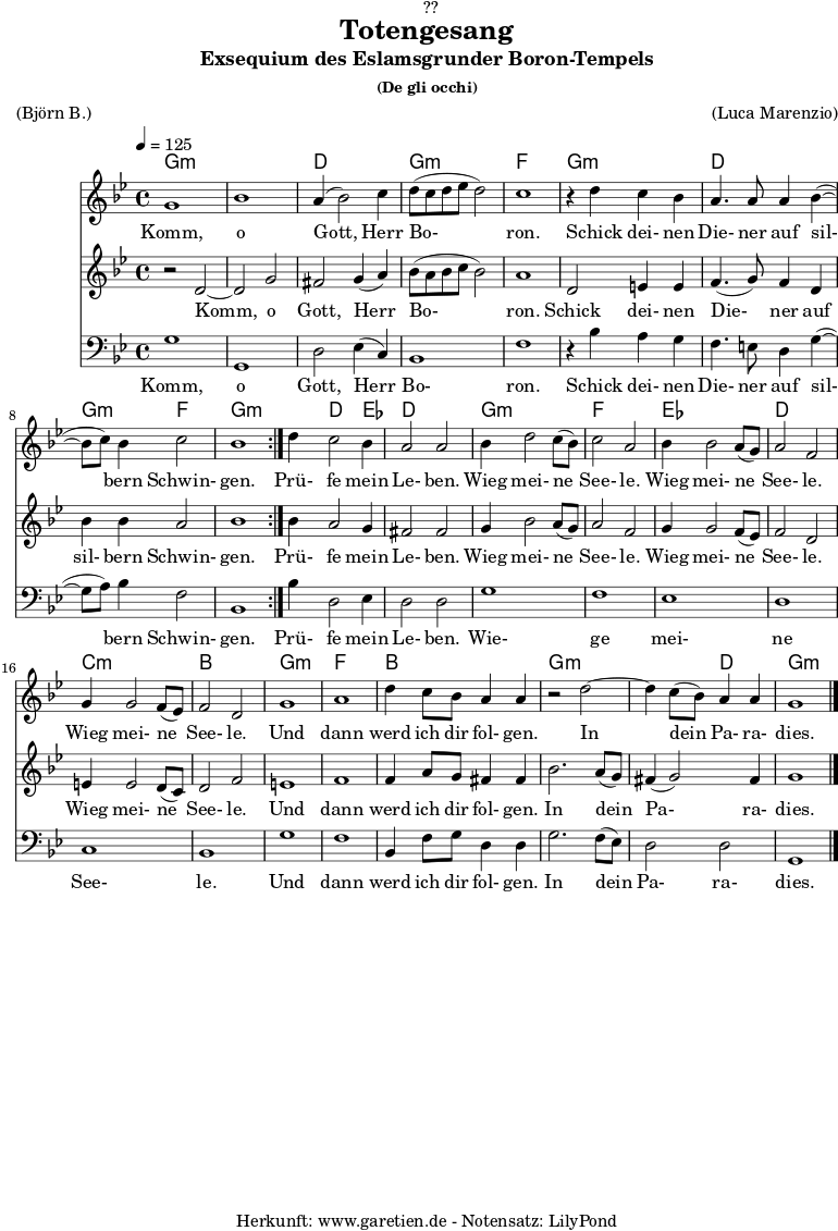 \version "2.18.2"
\paper {
print-page-number = ##f
}
\header{
dedication = "🏰??"
title = "Totengesang"
subtitle = "Exsequium des Eslamsgrunder Boron-Tempels"
subsubtitle = "(De gli occhi)"
meter = "(Björn B.)"
arranger = "(Luca Marenzio)"
tagline = "🏰 Herkunft: www.garetien.de - Notensatz: LilyPond 🏰"
}
myMusic = {
<<
\chords {
\germanChords
\set chordChanges=##t
\set Staff.midiInstrument="church organ"
\repeat volta 2 {
g1:m | g1:m | d1 | g1:m | f1 |
g1:m | d1 | g2:m f2 | g1:m |
}
g4:m d2 ees4 | d1 |
g1:m | f1 |
ees1 | d1 |
c1:m | bes1 |
g1:m | f1 | bes1 |
g1:m | g2:m d2 | g1:m
}
\relative c'' {
\time 4/4
\tempo 4=125
\key g \minor
\set Staff.midiInstrument="choir aahs"
\repeat volta 2 {
g1 | bes1 | a4( bes2) c4 | d8( c8 d8 es8 d2) | c1 |
r4 d4 c4 bes4 | a4. a8 a4 bes4(~ | bes8 c8) bes4 c2 | bes1 |
}
d4 c2 bes4 | a2 a2 |
bes4 d2 c8( bes8) | c2 a2 |
bes4 bes2 a8( g8) | a2 f2 |
g4 g2 f8( es8) | f2 d2 |
g1 | a1 | d4 c8 bes8 a4 a4 |
r2 d2~ | d4 c8( bes8) a4 a4 | g1 \bar "|."
}
\addlyrics {
Komm, o Gott, Herr Bo- ron.
Schick dei- nen Die- ner auf sil- bern Schwin- gen.
Prü- fe mein Le- ben.
Wieg mei- ne See- le.
Wieg mei- ne See- le.
Wieg mei- ne See- le.
Und dann werd ich dir fol- gen.
In dein Pa- ra- dies.
}
\relative c' {
\key g \minor
\set Staff.midiInstrument="choir aahs"
\repeat volta 2 {
r2 d2~ | d2 g2 | fis2 g4( a4) | bes8 (a8 bes8 c8 bes2) | a1 |
d,2 e4 e4 | f4.( g8) f4 d4 | bes'4 bes4 a2 | bes1 |
}
bes4 a2 g4 | fis2 fis2 |
g4 bes2 a8( g8) | a2 f2 |
g4 g2 f8( es8) | f2 d2 |
e4 e2 d8( c8) | d2 f2 |
e1 | f1 |
f4 a8 g8 fis4 fis4 | bes2. a8( g8) | fis4( g2) fis4 | g1
}
\addlyrics {
Komm, o Gott, Herr Bo- ron.
Schick dei- nen Die- ner auf sil- bern Schwin- gen.
Prü- fe mein Le- ben.
Wieg mei- ne See- le.
Wieg mei- ne See- le.
Wieg mei- ne See- le.
Und dann werd ich dir fol- gen.
In dein Pa- ra- dies.
}
\relative c {
\key g \minor \clef bass
\set Staff.midiInstrument="choir aahs"
\repeat volta 2 {
g'1 | g,1 | d'2 es4( c4) | bes1 | f'1 |
r4 bes4 a4 g4 | f4. e8 d4 g4(~ | g8 a8) bes4 f2 | bes,1 |
}
bes'4 d,2 es4 | d2 d2 |
g1 | f1 | es1 | d1 | c1 | bes1 |
g'1 | f1 | bes,4 f'8 g8 d4 d4 |
g2. f8( es8) | d2 d2 | g,1
}
\addlyrics {
Komm, o Gott, Herr Bo- ron.
Schick dei- nen Die- ner auf sil- bern Schwin- gen.
Prü- fe mein Le- ben.
Wie- ge mei- ne See- le.
Und dann werd ich dir fol- gen.
In dein Pa- ra- dies.
}
>>
}
\score {
\myMusic
\layout { }
}
\score {
\unfoldRepeats {
\myMusic
}
\midi { }
}