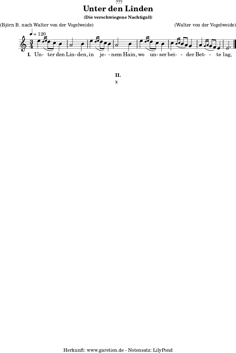 %https://s9.imslp.org/files/imglnks/usimg/d/d5/IMSLP625364-PMLP59911-grieg_die_verschwiegene_nachtigall_op48_no4_original_high_key_c_major_peters_9457.pdf
\version "2.24.4"
\paper {
print-page-number = ##f
}
\header{
dedication = "🏰???"
title = "Unter den Linden"
subtitle = ""
subsubtitle = "(Die verschwiegene Nachtigall)"
poet = ""
meter = "(Björn B. nach Walter von der Vogelweide)"
composer = ""
arranger = "(Walter von der Vogelweide)"
tagline = "🏰 Herkunft: www.garetien.de - Notensatz: LilyPond 🏰"
}
myMusic = {
<<
\chords {
\germanChords
\set chordChanges=##t
\set Staff.midiInstrument="acoustic guitar (nylon)"
}
\relative c'' {
\time 3/4
\key c \major
\tempo 4=120
\set Staff.midiInstrument="clarinet"
e4 \grace d16( \grace e16 d8 c8) b4 | a2 b4 |
e4 \grace d16( \grace e16 d8 c8) b4 | a2 b4 |
e4 \grace d16( \grace e16 d8 c8) b4 | c4 \grace b16( \grace c16 b8 a8) g4 | a4 \grace g16( \grace a16 g8 f8) e4 | e2. |
\fine
}
\addlyrics {
\set stanza = "I. "
Un- ter den Lin- den,
in je- - nem Hain,
wo un- ser bei- - der Bet- - te lag,
}
>>
}
\score {
\transpose c c {
\myMusic
}
\layout { }
}
\markup {
\fill-line {
\hspace #1
\column {
\vspace #1
\line { \bold { II.} }
\line { x }
\vspace #1
}
\hspace #1
}
}
\score {
\unfoldRepeats
\transpose c c {
\myMusic
}
\midi { }
}