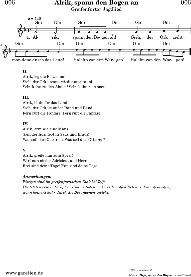 
\header{
  dedication = "🏰006"
  title = "Alrik, spann den Bogen an"
  subtitle = "Greifenfurter Jagdlied"
  subsubtitle = "Hejo, spann den Wagen an"
  meter = "Christian J."
  arranger = "traditional"
}

myMusic = {
  <<

    \chords {
      \germanChords
      \set chordChanges=##t
      g2:m d2:m
      g2:m d2:m
      g2:m d2:m
      g2:m d2:m
      g2:m d2:m
      g2:m d2:m
    }
    
    \relative c'' {
      \time 4/4
      \tempo 4=120
      \key d \minor
      \set Staff.midiInstrument="violin"
      g2 f2 | g8 g8 g8 g8 d2 |
      g4 g4 a4 a4 | bes8 bes8 bes8 bes8 a2 |
      d8 d8 d8 d8 d4 d4 | d8 d8 d8 d8 d8 c8 bes8 a8 \bar "|."
    }
    \addlyrics {
      \set stanza ="I. "
      Al- rik, spann den Bo- gen an!
      Sieh, der Ork zieht mor- dend durch das Land!
      Hol ihn von den War- gen! Hol ihn von den War- _ gen! _
    }
  >>
}

\score {
  \myMusic
  \layout { }
}

\markup {
  \fill-line {
    \hspace #1
    \column {
      \line { \bold {II.} }
      \line { Alrik, leg die Bolzen an! }
      \line { Sieh, der Ork kommt wieder angerannt! }
      \line { Schick ihn zu den Ahnen! Schick ihn zu Ahnen! }
      \vspace #1
      \line { \bold {III.} }
      \line { Alrik, blute für das Land! }
      \line { Sieh, der Ork ist außer Rand und Band! }
      \line { Fern ruft die Fanfare! Fern ruft die Fanfare! }
      \vspace #1
      \line { \bold {IV.} }
      \line { Alrik, arm wie eine Maus. }
      \line { Sieh der Adel lebt in Saus und Braus! }
      \line { Was soll dies Gebaren? Was soll dies Gebaren? }
      \vspace #1
      \line { \bold {V.} }
      \line { Alrik, greife nun zum Speer! }
      \line { Wirf nun nieder Adelsleut und Herr! }
      \line { Frei sind deine Tage! Frei sind deine Tage! }
      \vspace #1
      \line { \italic { \bold {Anmerkungen:} } }
      \line { \italic {Wargen sind im greifenfurtischen Dialekt Wölfe.} }
      \line { \italic {Die letzten beiden Strophen sind verboten und werden öffentlich nur dann gesungen,} }
      \line { \italic {wenn keine Gefahr durch die Besungenen besteht.} }
    }
    \hspace #1
  }
}

\score {
  \unfoldRepeats {
    \myMusic
  }
  \midi { }
}
