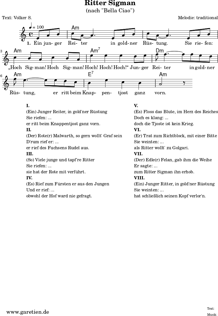 
\version "2.18.2"
\paper {
  print-page-number=##f
}

\header{
  title="Ritter Sigman"
  subtitle="(nach \"Bella Ciao\")"
  poet="Text: Volker S."
  composer="Melodie: traditional"
  tagline="Herkunft: www.garetien.de - Music engraving: LilyPond"
}

myMusic= {
  <<
 
    \context ChordNames {
      \set chordChanges=##t
      \chordmode {
        \set ChordNames.midiInstrument="acoustic guitar (nylon)"
        \set ChordNames.midiMaximumVolume = #0.7

        \germanChords
        \set noChordSymbol = ""
           r4. | a1:m | a1:m | a1:m | a1:m7 | d1:m | a1:m | e1:7 | a1:m
      }
    }

    \relative  {
      \key a \minor
      \time 4/4
      \tempo 4=100
      \partial 4.
      \set Staff.midiInstrument="clarinet"
      e'8 a8 b8 | c8 a8~ a4.       
      e8 a8 b8 | c8 a8~ a4.       
      e8 a8 b8 | c4 b8 a8 c4 b8 a8 | e'4 e4 e4
      d8 e8 | f8 f4.~ f8
      f8 e8 d8 | f8 e4.~ e8
      e8 d8 c8 | b4 e4 c4 b4 a2 r8
    }
    \addlyrics {
      \set stanza = "1. "
      Ein jun- ger Rei- ter
      in gold- ner Rüs- tung.
      Sie rie- fen: „Hoch Sig- man! Hoch Sig- man! Hoch! Hoch! Hoch!“
      Jun- ger Rei- ter
      in gold- ner Rüs- tung,
      er ritt beim Knap- pen- tjost ganz vorn.
    }

  >>
}

\score {
 \transpose e e {
    \myMusic
  }
 \layout { }
}

\markup {
  \fill-line {
    \hspace #1
    \column {
    
      \line { }
      \line {\bold {I.} }
      \line {(Ein) Junger Reiter, in gold'ner Rüstung}
      \line {Sie riefen: ...}
      \line {er ritt beim Knappentjost ganz vorn.}

      \line { }
      \line {\bold {II.} }
      \line {(Der) Rote(r) Malwarth, so gern wollt' Graf sein}
      \line {D'rum rief er: ...}
      \line {er rief des Fuchsens Rudel aus.}
      
      \line { }
      \line {\bold {III.} }
      \line {(So) Viele junge und tapf're Ritter}
      \line {Sie riefen: ...}
      \line {sie hat der Rote mit verführt.}
      
      \line { }
      \line {\bold {IV.} }
      \line {(Es) Rief zum Fürsten er aus den Jungen}
      \line {Und er rief: ...}
      \line {obwohl der Hof ward nie gefragt.}
      
    }
    \hspace #2
    \column {
    
      \line { }
      \line {\bold {V.} }
      \line {(Es) Floss das Blute, im Herz des Reiches}
      \line {Doch es klang: ...}
      \line {doch die Tjoste ist kein Krieg.}

      \line { }
      \line {\bold {VI.} }
      \line {(Er) Trat zum Richtblock, mit einer Bitte}
      \line {Sie weinten: ...}
      \line {als Ritter wollt' zu Golgari.}
      
      \line { }
      \line {\bold {VII.} }
      \line {(Der) Edle(r) Felan, gab ihm die Weihe}
      \line {Er sagte: ...}
      \line {zum Ritter Sigman ihn erhob.}
      
      \line { }
      \line {\bold {VIII.} }
      \line {(Ein) Junger Ritter, in gold'ner Rüstung}
      \line {Sie weinten: ...}
      \line {hat schließlich seinen Kopf verlor'n.}
      
    }
  }
}

\score {
  \unfoldRepeats
  \transpose e e {
    \myMusic
   }
  \midi { }
}