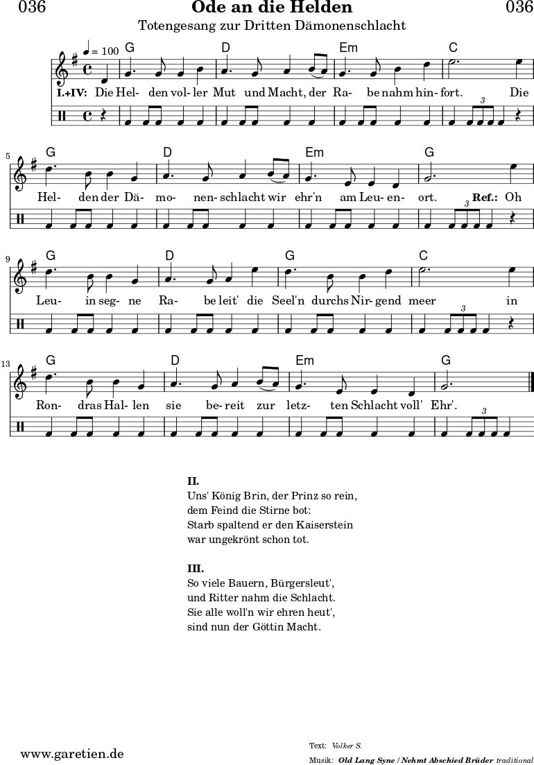 \version "2.18.2"
\paper {
print-page-number = ##f
}
\header{
dedication = "🏰036"
title = "Ode an die Helden"
subtitle = "Totengesang zur Dritten Dämonenschlacht"
subsubtitle = "Old Lang Syne / Nehmt Abschied Brüder"
meter = "Volker S."
arranger = "traditional"
}
myMusic = {
<<
\chords {
\germanChords
\set chordChanges=##t
\set Staff.midiInstrument="choir aahs"
s4 | f1 | c1 | d1:m | bes2.
s4 | f1 | c1 | d1:m | f2.
s4 | f1 | c1 | f1 | bes2.
s4 | f1 | c1 | d1:m | f2.
}
\relative {
\time 4/4
\tempo 4=100
\partial 4
\key f \major
\set Staff.midiInstrument="viola"
c'4 | f4. f8 f4 a4 | g4. f8 g4
a8( g8) | f4. f8 a4 c4 | d2.
d4 | c4. a8 a4 f4 | g4. f8 g4
a8( g8) | f4. d8 d4 c4 | f2.
d'4 | c4. a8 a4 f4 | g4. f8 g4
d'4 | c4. a8 a4 c4 | d2.
d4 | c4. a8 a4 f4 | g4. f8 g4
a8( g8) | f4. d8 d4 c4 | f2. \fine
}
\addlyrics {
\set stanza = "I.+IV: "
Die | Hel- den vol- ler | Mut und Macht,
der | Ra- be nahm hin- | fort.
Die | Hel- den der Dä- | mo- nen- schlacht
wir | ehr'n am Leu- en- | ort.
\set stanza = "Ref.: "
Oh | Leu- in seg- ne | Ra- be leit'
die | Seel'n durchs Nir- gend | meer
in | Ron- dras Hal- len | sie be- reit
zur | letz- ten Schlacht voll' | Ehr'.
}
\drums {
r4 | bd4 bd8 bd8 bd4 bd4 | bd4 bd8 bd8 bd4
bd4 | bd4 bd8 bd8 bd4 bd4 | bd4 \times 2/3 { bd8 bd8 bd8 } bd4
r4 | bd4 bd8 bd8 bd4 bd4 | bd4 bd8 bd8 bd4
bd4 | bd4 bd8 bd8 bd4 bd4 | bd4 \times 2/3 { bd8 bd8 bd8 } bd4
r4 | bd4 bd8 bd8 bd4 bd4 | bd4 bd8 bd8 bd4
bd4 | bd4 bd8 bd8 bd4 bd4 | bd4 \times 2/3 { bd8 bd8 bd8 } bd4
r4 | bd4 bd8 bd8 bd4 bd4 | bd4 bd8 bd8 bd4
bd4 | bd4 bd8 bd8 bd4 bd4 | bd4 \times 2/3 { bd8 bd8 bd8 } bd4
}
>>
}
\score {
\transpose f g {
\myMusic
}
\layout { }
}
\markup {
\fill-line {
\hspace #1
\column {
\line { \bold {II.} }
\line { Uns' König Brin, der Prinz so rein, }
\line { dem Feind die Stirne bot: }
\line { Starb spaltend er den Kaiserstein }
\line { war ungekrönt schon tot. }
\vspace #1
\line { \bold {III.} }
\line { So viele Bauern, Bürgersleut', }
\line { und Ritter nahm die Schlacht. }
\line { Sie alle woll'n wir ehren heut', }
\line { sind nun der Göttin Macht. }
}
\hspace #1
}
}
\score {
\unfoldRepeats {
\transpose f g {
\myMusic
}
}
\midi { }
}