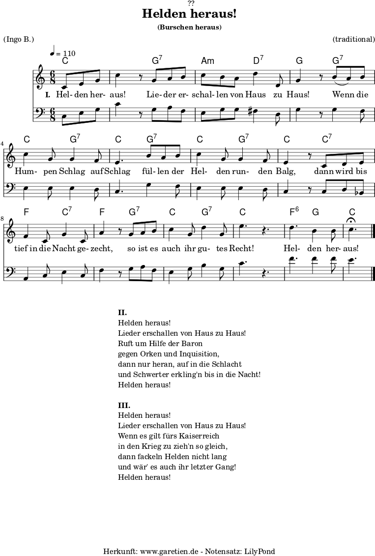 
\version "2.18.2"
 
\paper {
  print-page-number = ##f
}

\header{
  dedication = "🏰??"
  title = "Helden heraus!"
  subsubtitle = "(Burschen heraus)"
  meter = "(Ingo B.)"
  arranger = "(traditional)"
  tagline = "🏰 Herkunft: www.garetien.de - Notensatz: LilyPond 🏰"
}

myMusic = {
  <<

    \chords {
      \germanChords
      \set chordChanges=##t
      \set Staff.midiInstrument="acoustic guitar (nylon)"
      c4. | c4.
      g4.:7 | a4.:m d4.:7 | g4. 
      g4.:7 | c4. g4.:7 | c4.
      g4.:7 | c4. g4.:7 | c4.
      c4.:7 | f4. c4.:7 | f4. g4.:7 |
      c4. g4.:7 | c4. s4. | f4.:6 g4. | c4.
    }

    \relative c' {
      \key c \major
      \time 6/8
      \partial 4.
      \tempo 4=110
      \set Staff.midiInstrument="trumpet"
      c8 e8 g8 | c4 r8
      g8 a8 b8 | c8 b8 a8 d4 d,8 g4 r8
      b8( a8) b8 | c4 g8 g4 f8 | e4.
      b'8 a8 b8 | c4 g8 g4 f8 | e4 r8
      c8 d8 e8 | f4 c8 g'4 c,8 | a'4 r8
      g8 a8 b8 | c4 g8 d'4 g,8 | e'4. r4. |
      d4. b4 b8 | c4.^\fermata \bar "|."
    }

    \addlyrics {
      \set stanza = "I. "
      Hel- den her- aus!
      Lie- der er- schal- len von Haus zu Haus!
      Wenn die Hum- pen Schlag auf Schlag
      fül- len der Hel- den run- den Balg,
      dann wird bis tief_in die Nacht ge- zecht,
      so ist es auch ihr gu- tes Recht!
      Hel- den her- aus!
    }

    \relative c {
      \key c \major 
      \clef bass
      \set Staff.midiInstrument="trombone"
      c8 e8 g8 | c4 r8
      g8 a8 f8 | e8 g8 g8 fis4 d8 | g4 r8
      g4 f8 | e4 e8 e4 d8 | c4.
      g'4 f8 | e4 e8 e4 d8 | c4 r8
      c8 d8 bes8 | a4 c8 e4 c8 | f4 r8
      g8 a8 f8 | e4 g8 b4 g8 c4. r4. |
      f4. f4 f8 | e4.
    }
 
  >>
}
\score {
  \myMusic
  \layout { }
}

\markup {
  \fill-line {
    \hspace #1
    \column {
      \line { \bold { II. } }
      \line { Helden heraus! }
      \line { Lieder erschallen von Haus zu Haus! }
      \line { Ruft um Hilfe der Baron }
      \line { gegen Orken und Inquisition, }
      \line { dann nur heran, auf in die Schlacht }
      \line { und Schwerter erkling'n bis in die Nacht! }
      \line { Helden heraus! }
      \vspace #1
      \line { \bold { III. } }
      \line { Helden heraus! }
      \line { Lieder erschallen von Haus zu Haus! }
      \line { Wenn es gilt fürs Kaiserreich }
      \line { in den Krieg zu zieh'n so gleich, }
      \line { dann fackeln Helden nicht lang }
      \line { und wär' es auch ihr letzter Gang! }
      \line { Helden heraus! }
    }
    \hspace #1
  }
}

\score {
  \unfoldRepeats {
    \myMusic
  }
  \midi { }
}
