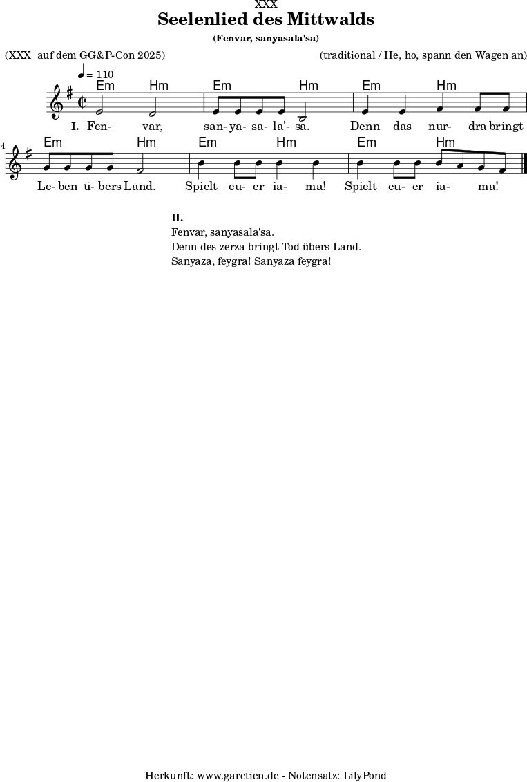 
\version "2.24.4"
 
\paper {
  print-page-number = ##f
}

\header{
  dedication = "XXX"
  title = "Seelenlied des Mittwalds"
  subtitle = ""
  subsubtitle = "(Fenvar, sanyasala'sa)"
  poet = "(XXX  auf dem GG&P-Con 2025)"
  meter = ""
  composer = "(traditional / He, ho, spann den Wagen an)"
  arranger = ""
  tagline = "🏰 Herkunft: www.garetien.de - Notensatz: LilyPond 🏰"
}

myMusic = {
  <<

    \chords {
      \germanChords
      \set chordChanges=##t
      \set Staff.midiInstrument="acoustic guitar (nylon)"
    e2:m b2:m | e2:m b2:m | e2:m b2:m | e2:m b2:m |  e2:m b2:m | e2:m b2:m |
    }

   \relative {
      \clef treble
      \time 2/2
      \tempo 4=110
      \key e \minor
      \set Staff.midiInstrument="Clarinet"

e'2 d2 | e8 e8 e8 e8 b2 |
e4 e4 fis4 fis8 fis8 | g8 g8 g8 g8 fis2 | 
b4 b8 b8 b4 b4 | b4 b8 b8 b8~ a8 g8~ fis8 \bar "|."
 }

    
    \addlyrics {
      \set stanza = "I. "
Fen- var, san- ya- sa- la'- sa. Denn das nur- dra bringt Le- ben ü- bers Land. Spielt eu- er ia- ma! Spielt eu- er ia- ma!
    }

  >>
}

\score {
  \transpose c c {
    \myMusic
  }
  \layout { }
}

\markup {
  \fill-line {
    \hspace #1
    \column {
      \line { \bold { II.} }
      \line { Fenvar, sanyasala'sa. }
      \line { Denn des zerza bringt Tod übers Land. }
      \line { Sanyaza, feygra! Sanyaza feygra! }
    }
    \hspace #1
  }
}

\score {
  \unfoldRepeats
  \transpose c c {
    \myMusic
   }
  \midi { }
}
