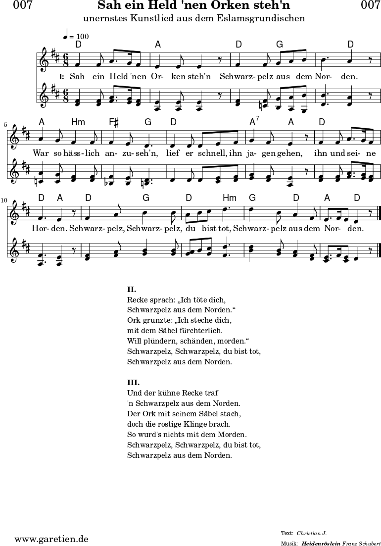 
\header{
  dedication = "🏰007"
  title = "Sah ein Held 'nen Orken steh'n"
  subtitle = "unernstes Kunstlied aus dem Eslamsgrundischen"
  subsubtitle = "Heidenröslein"
  meter = "Christian J."
  arranger = "Franz Schubert"
}

myMusic = {
 <<
  
    \chords {
      \germanChords
      \set chordChanges=##t
       d4. d4. a4. a4. 
       d4. g4. g4. d4.
       a4. b4.:m fis4. g4.
       d4. d4. a4.:7 a4.
       d4. d4. d4. a4.
       d4. g4. d4. b4.:m
       g4. d4. a4. d4.
    }
    
    \relative c' {
      \time 6/8
      \tempo 4=100
      \key d \major
      \clef "treble"
      \set Staff.midiInstrument="Harpsichord"
      fis4 fis8 a8. g16 fis8 | e4 e8 e4 r8 | 
      fis4 fis8 g8 a8 b8 | b4. a4 r8 | 
      a4 g8 fis4 fis8 | fis4 e8 d4. |
      d4 d8 d8 e8 fis8 | g4 fis8 e4 r8 |
      fis4 fis8 a8. g16 fis8 | fis4. e4 r8 |
      fis4 a8 b4 b8 | a8 b8 cis8 d4. | d4 b8 a4 fis8 |
      e8. fis16 e8 d4 r8 \bar "|."
    }

    \addlyrics {
      \set stanza = "I: "
      Sah ein Held _ 'nen Or- ken steh'n
      Schwarz- pelz aus _ dem Nor- den.
      War so häss- lich an- zu- seh'n,
      lief er schnell, _ ihn ja- gen gehen,
      ihn und sei- _ ne Hor- den.
      Schwarz- pelz, Schwarz- pelz, du _ bist tot,
      Schwarz- pelz aus dem Nor- _ _ den.
    }

    \relative c' {
      \key d \major
      \clef "treble"
      \set Staff.midiInstrument="clav"
      <d fis>4 <d fis>8 <fis a>8. <e g>16 <d fis>8 | <a e'>4 <a e'>8 <a e'>4 r8 |
      <d fis>4 <c fis>8 <b g'>8 <a a'>8 <g b'>8 | <d' b'>4. <d a'>4 r8 |
      <c a'>4 <c g'>8 <d fis>4 <d fis>8 | <bes fis'>4 <bes e>8 <b d>4. |
      d4 d8 d8 <cis e>8 <d fis>8 | <e g>4 <d fis>8 <a e'>4 r8 |
      <d fis>4 <d fis>8 <fis a>8. <e g>16 <d fis>8 | <a fis'>4. <a e'>4 r8 |
      <d fis>4 <fis a>8 <g b>4 <g b>8 | <g a>8 b8 <g cis>8 <fis d'>4. |
      <b d>4 <g b>8 <fis a>4 <d fis>8 | <cis e>8. fis16 <cis e>8 d4 r8 |
    }

  >>
}

\score {
  \myMusic
  \layout { }
}

\markup {
  \fill-line {
    \hspace #1
    \column {
      \line { \bold {II.} }
      \line { Recke sprach: „Ich töte dich, }
      \line { Schwarzpelz aus dem Norden.“ }
      \line { Ork grunzte: „Ich steche dich, }
      \line { mit dem Säbel fürchterlich. }
      \line { Will plündern, schänden, morden.“ }
      \line { Schwarzpelz, Schwarzpelz, du bist tot, }
      \line { Schwarzpelz aus dem Norden. }
      \vspace #1
      \line { \bold {III.} }
      \line { Und der kühne Recke traf }
      \line { 'n Schwarzpelz aus dem Norden. }
      \line { Der Ork mit seinem Säbel stach, }
      \line { doch die rostige Klinge brach. }
      \line { So wurd's nichts mit dem Morden. }
      \line { Schwarzpelz, Schwarzpelz, du bist tot, }
      \line { Schwarzpelz aus dem Norden. }
    }
    \hspace #1
  }
}

\score {
  \unfoldRepeats {
    \myMusic
  }
  \midi { }
}

