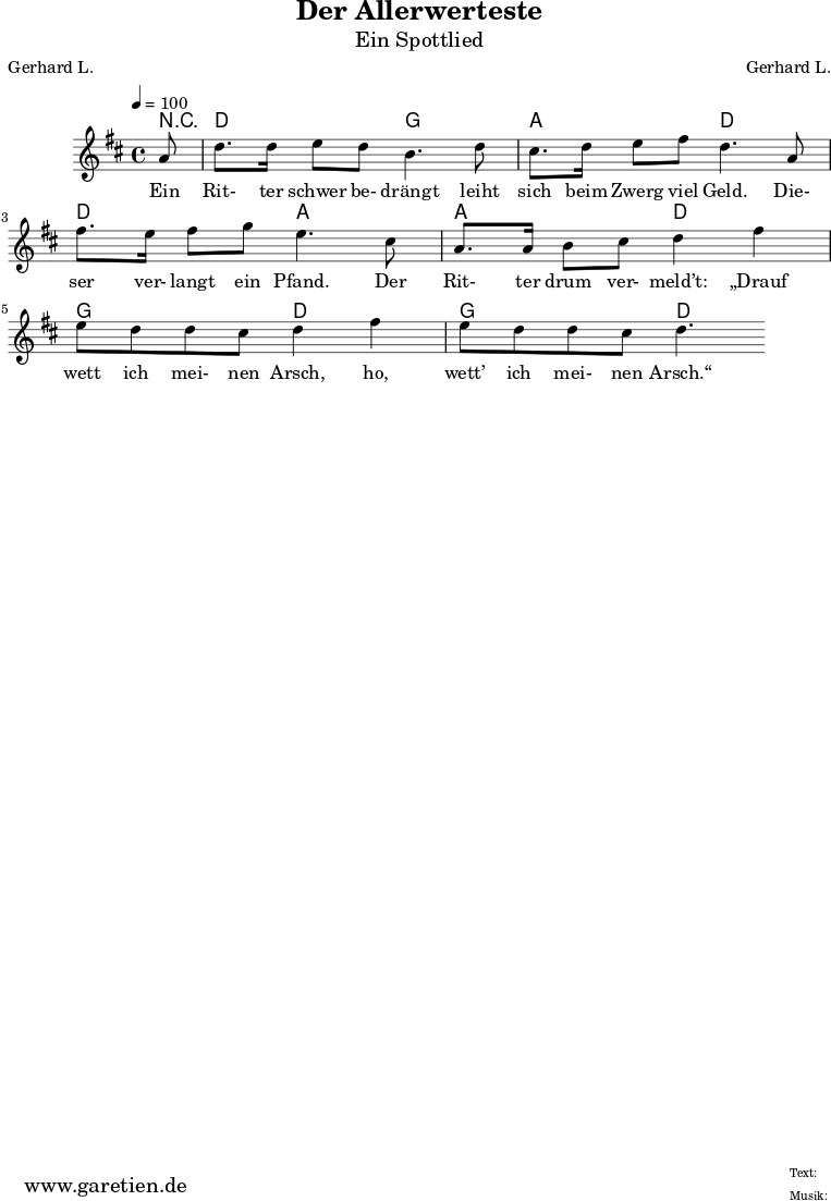 
 \version "2.10.25"
 
 \paper {
  print-page-number=##f
 }

 \header{
  title="Der Allerwerteste"
  subtitle="Ein Spottlied"
  poet="Gerhard L."
  composer="Gerhard L."
  tagline="Herkunft: www.garetien.de - Music engraving: LilyPond"
 }
 
 \score {
  <<

   
   \chords { r8 d2 g2 a2 d2 d2 a2 a2 d2  g2 d2  g2 d2 }
   \relative {
   \time 4/4
   \tempo 4=100
    \key d \major
    \partial 8
    \set Staff.midiInstrument="Clarinet"
     a'8 | d8. d16 e8 d8 b4. d8 |
     cis8. d16 e8 fis8 d4.  a8 |
     fis'8. e16 fis8 g8 e4. cis8 |
     a8. a16 b8 cis8 d4 fis 4 |
     e8 d8 d8 cis8 d4 fis 4 |
     e8 d8 d8 cis8 d4. |
   }
   \addlyrics {
    Ein Rit- ter schwer be- drängt leiht sich beim Zwerg viel Geld.
    Die- ser ver- langt ein Pfand. Der Rit- ter drum ver- meld’t:
    „Drauf wett ich mei- nen Arsch, ho, wett’ ich mei- nen Arsch.“
   }
   
  >>
 \layout { }
 \midi { }
 }
