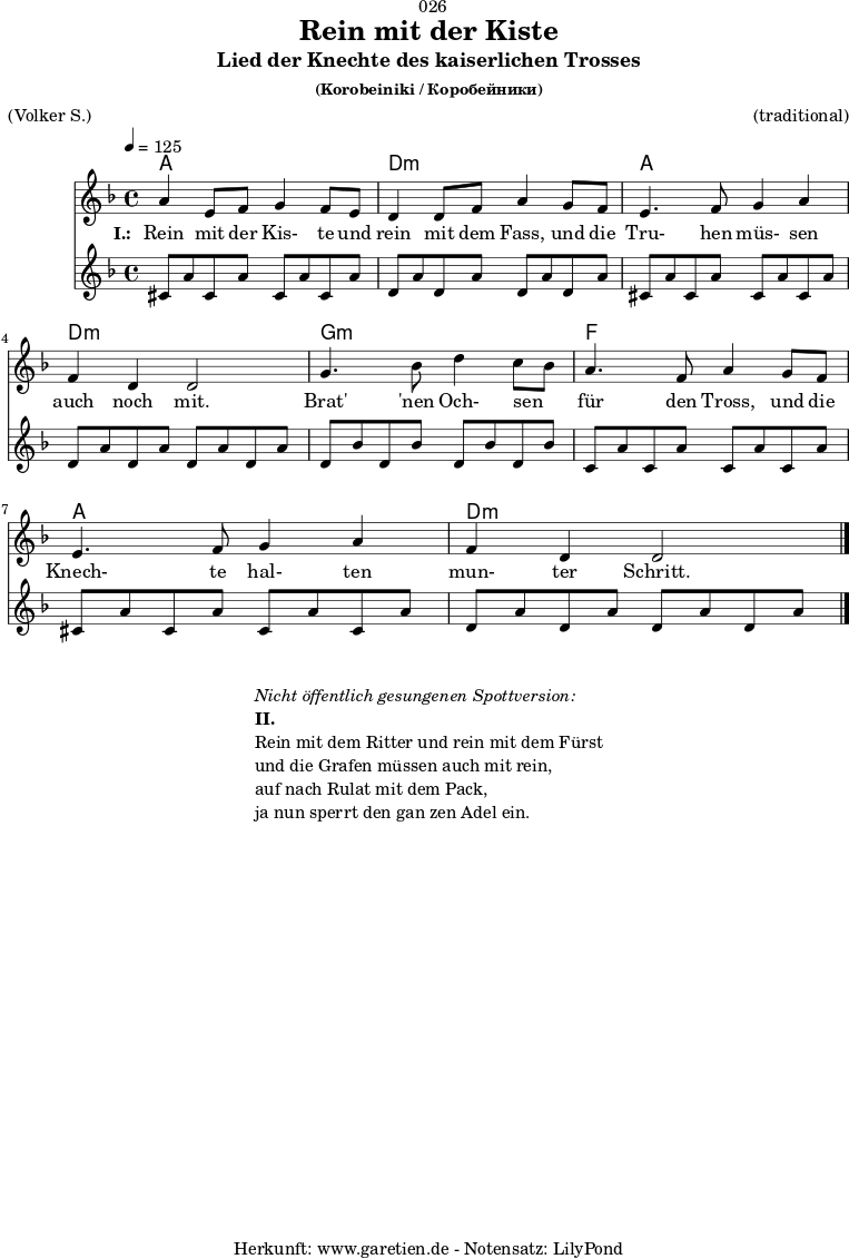\version "2.18.2"
\paper {
print-page-number = ##f
}
\header{
dedication = "🏰026"
title = "Rein mit der Kiste"
subtitle = "Lied der Knechte des kaiserlichen Trosses"
subsubtitle = "(Korobeiniki / Коробейники)"
meter = "(Volker S.)"
arranger = "(traditional)"
tagline = "🏰 Herkunft: www.garetien.de - Notensatz: LilyPond 🏰"
}
myMusic = {
<<
\chords {
\germanChords
\set chordChanges=##t
\set Staff.midiInstrument="acoustic guitar (nylon)"
a1 | d1:m | a1 | d1:m | g1:m | f1 | a1 | d1:m
}
\relative c'' {
\time 4/4
\tempo 4=125
\key d \minor
\set Staff.midiInstrument="Trumpet"
a4 e8 f8 g4 f8 e8 | d4 d8 f8 a4
g8 f8 | e4. f8 g4 a4 | f4 d4 d2 |
g4. bes8 d4 c8 bes8 | a4. f8 a4
g8 f8 | e4. f8 g4 a4 | f4 d4 d2 \bar "|."
}
\addlyrics {
\set stanza = "I.: "
Rein mit der Kis- te und rein mit dem Fass,
und die Tru- hen müs- sen auch noch mit.
Brat' 'nen Och- sen _ für den Tross,
und die Knech- te hal- ten mun- ter Schritt.
}
\relative c'' {
\key d \minor
\set Staff.midiInstrument="acoustic guitar (nylon)"
cis,8 a'8 cis,8 a'8 cis,8 a'8 cis,8 a'8 |
d,8 a'8 d,8 a'8 d,8 a'8 d,8 a'8 |
cis,8 a'8 cis,8 a'8 cis,8 a'8 cis,8 a'8 |
d,8 a'8 d,8 a'8 d,8 a'8 d,8 a'8 |
d,8 bes'8 d,8 bes'8 d,8 bes'8 d,8 bes'8 |
c,8 a'8 c,8 a'8 c,8 a'8 c,8 a'8 |
cis,8 a'8 cis,8 a'8 cis,8 a'8 cis,8 a'8 |
d,8 a'8 d,8 a'8 d,8 a'8 d,8 a'8 |
}
>>
}
\score {
\myMusic
\layout { }
}
\markup {
\fill-line {
\hspace #1
\column {
\line { \italic { Nicht öffentlich gesungenen Spottversion: } }
\line { \bold { II.} }
\line { Rein mit dem Ritter und rein mit dem Fürst }
\line { und die Grafen müssen auch mit rein, }
\line { auf nach Rulat mit dem Pack, }
\line { ja nun sperrt den gan zen Adel ein. }
}
\hspace #1
}
}
\score {
\unfoldRepeats {
\myMusic
}
\midi { }
}