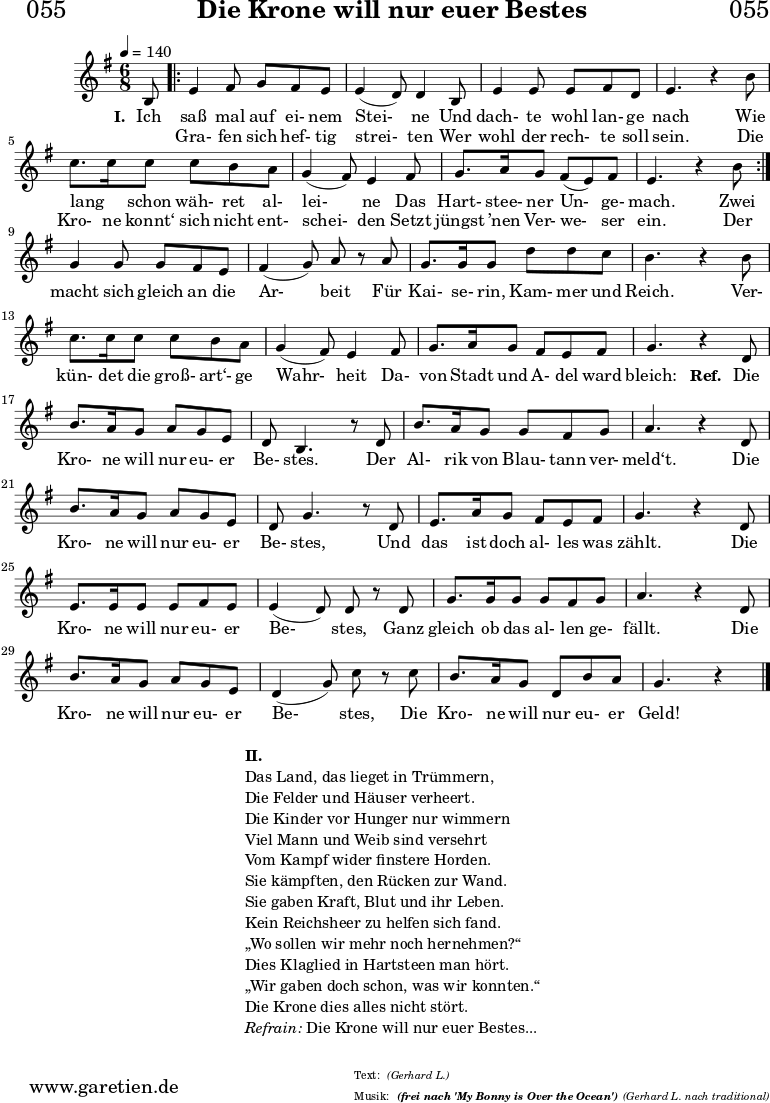 \version "2.18.2"
\paper {
print-page-number = ##f
}
\header{
dedication = "🏰055"
title = "Die Krone will nur euer Bestes"
subtitle = ""
subsubtitle = "(frei nach 'My Bonny is Over the Ocean')"
poet = ""
meter = "(Gerhard L.)"
composer = ""
arranger = "(Gerhard L. nach traditional)"
tagline = "🏰 Herkunft: www.garetien.de - Notensatz: LilyPond 🏰"
copyright = "🏰 Herkunft: www.garetien.de - Notensatz: LilyPond 🏰"
}
myMusic = {
<<
\chords {
\germanChords
\set chordChanges=##t
\set Staff.midiInstrument="acoustic guitar (nylon)"
| | | |
}
\relative c' {
\time 4/4
\key g \major
\time 6/8
\tempo 4=140
\partial 8
\set Staff.midiInstrument="clarinet"
b8
\repeat volta 2 {
e4 fis8 g8 fis8 e8 | e4 (d8) d4 b8 | e4 e8 e8 fis8 d8 | e4. r4 b'8 | c8. c16 c8 c8 b8 a8 | g4 (fis8) e4 fis8 | g8. a16 g8 fis8 (e8) fis8 | e4. r4 b'8 |
}
g4 g8 g8 fis8 e8 | fis4 (g8) a8 r8 a8 | g8. g16 g8 d'8 d8 c8 | b4. r4 b8 | c8. c16 c8 c8 b8 a8 | g4 (fis8) e4 fis8 | g8. a16 g8 fis8 e8 fis8 | g4. r4
d8 | b'8. a16 g8 a8 g8 e8 | d8 b4. r8 d8 | b'8. a16 g8 g8 fis8 g8 | a4. r4 d,8 | b'8. a16 g8 a8 g8 e8 | d8 g4. r8 d8 | e8. a16 g8 fis8 e8 fis8 | g4. r4 d8 | e8. e16 e8 e8 fis8 e8 | e4 (d8) d8 r8 d8 | g8. g16 g8 g8 fis8 g8 | a4. r4 d,8 | b'8. a16 g8 a8 g8 e8 | d4 (g8) c8 r8 c8 | b8. a16 g8 d8 b'8 a8 | g4. r4 \bar "|."
}
\addlyrics {
\set stanza = "I. "
Ich saß mal auf ei- nem Stei- ne
Und dach- te wohl lan- ge nach
Wie lang _ schon wäh- ret al- lei- ne
Das Hart- stee- ner Un- ge- mach.
Zwei
macht sich gleich an die Ar- beit
Für Kai- se- rin, Kam- mer und Reich.
Ver- kün- det die groß- art‘- ge Wahr- heit
Da- von Stadt und A- del ward bleich:
\set stanza = "Ref. "
Die Kro- ne will nur eu- er Be- stes.
Der Al- rik von Blau- tann ver- meld‘t.
Die Kro- ne will nur eu- er Be- stes,
Und das ist doch al- les was zählt.
Die Kro- ne will nur eu- er Be- stes,
Ganz gleich ob das al- len ge- fällt.
Die Kro- ne will nur eu- er Be- stes,
Die Kro- ne will nur eu- er Geld!
}
\addlyrics {
_ Gra- fen sich hef- tig strei- ten
Wer wohl der rech- te soll sein.
Die Kro- ne konnt‘ sich nicht ent- schei- den
Setzt jüngst ’nen Ver- we- ser ein. Der
}
>>
}
\score {
\transpose c c {
\myMusic
}
\layout { }
}
\markup {
\fill-line {
\hspace #1
\column {
\line { \bold { II.} }
\line { Das Land, das lieget in Trümmern, }
\line { Die Felder und Häuser verheert. }
\line { Die Kinder vor Hunger nur wimmern }
\line { Viel Mann und Weib sind versehrt }
\line { Vom Kampf wider finstere Horden. }
\line { Sie kämpften, den Rücken zur Wand. }
\line { Sie gaben Kraft, Blut und ihr Leben. }
\line { Kein Reichsheer zu helfen sich fand. }
\line { „Wo sollen wir mehr noch hernehmen?“ }
\line { Dies Klaglied in Hartsteen man hört. }
\line { „Wir gaben doch schon, was wir konnten.“ }
\line { Die Krone dies alles nicht stört. }
\line { \italic { Refrain: } Die Krone will nur euer Bestes...}
}
\hspace #1
}
}
\score {
\unfoldRepeats
\transpose c c {
\myMusic
}
\midi { }
}