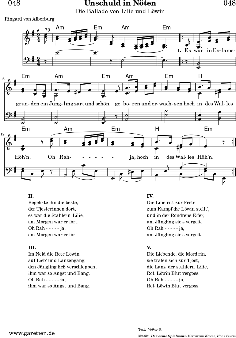 
\header{
  dedication = "🏰048"
  title = "Unschuld in Nöten"
  subtitle = "Die Ballade von Lilie und Löwin"
  subsubtitle = "Der arme Spielmann"
  meter = "Volker S."
  poet = "Ringard von Alberburg"
  arranger = "Herrmann Krome, Hans Sturm"
}

stimmeEinsZwei = \relative c'' {
  \time 2/4
  \partial 8
  \tempo 4=70
  \key e \minor
  \set Staff.midiInstrument="violin"
  <e c>8 |
  <c a>4 <a fis>16\( <b g>16 <c a>16 <e c>16 |
  <b g>4.\) <e, c>8 |
  <c a>4 <a fis>16\( <b g>16 <c a>16 <e c>16 |
  <b g>4.\)

  \repeat volta 5 {
    b8 |
    <e g,>8. <fis b>16 <g e>8 <b g>8 |
    <g e>4 <fis b,>8 <e g,>8 |
    <<
      { \voiceOne fis8. e16 dis8 fis8 }
      \\
      { \voiceTwo a,2 }
    >> |
    <e' g,>4. e8 |
    <a c,>8. <b e,>16 <c a>8 <e c>8 |
    <b g>4 <a fis>8 <g e>8 |
    <<
      { b8. a16 fis8 g8 }
      \\
      { c,4 dis4 }
    >> |
    <e b>4 r8 <e' c>8\( |
    <c a>4 <a fis>16 <b g>16 <c a>16 <e c>16 |
    <b g>4 <a fis>8 <g e>8\) |
    <<
      { b8. a16 fis8\( g8 | e4\) }
      \\
      { c4 dis4 }
    >>
    r8
  }
}

stimmeDreiVier = \relative c' {
  \time 2/4
  \partial 8
  \key e \minor
  \clef bass
  \set Staff.midiInstrument="cello"
  r8 |
  e2~ |
  e4. r8 |
  e,2~ |
  e4.
  
  \repeat volta 5 {
    r8 |
    <b e,>2 |
    <b e,>2 |
    <c e,>2 |
    <b e,>4. r8 |
    <e a,>2 |
    <b' e,>2 |
    <e, a,>4 <a b,>4 |
    <<
      { g4 s8 }
      \\
      { e8 b8 e8 }
    >> r8 |
    <<
      { a,2 | e2 | s8 e'8 a4\( | g4\) s8 }
      \\
      { s8 e8\( c'8 e,8\) | s8 b8\( dis8 e8\) | a,4 b4\( | e8\) b8 e,8 }
    >> 
  }

}

myMusic = {
  <<
    \chords {
      \germanChords
      \set chordChanges=##t
      \set Staff.midiInstrument="acoustic guitar (nylon)"
      s8 | a2:m\ppp | e2:m | a2:m | e4.:m
      \repeat volta 5 {
        s8 |
        e2:m | e2:m | a2:m | e2:m |
        a2:m | e2:m | b2 | e2:m |
        a2:m | e2:m | b2 | e4.:m
      }
    }
    \new Staff {
      \stimmeEinsZwei \fine
    }
    \new Lyrics {
      \lyricmode {
        \skip 8 \skip 2 \skip 2 \skip 2 \skip 4.
        
        \set stanza = "I. "
        Es8 war8. in16 Es-8 lams-8 grun-4 den8
        ein8 Jüng-8. ling16 zart8 und8 schön,4.
        ge8 bo-8. ren16 und8 er-8 wach-4 sen8
        hoch8 in8. des16 Wal-8 les8 Höh'n.4.
        Oh8 Rah-4 -16 -16 -16 -16 -4 ja,8
        hoch8 in8. des16 Wal-8 les8 Höh'n.4.
      }
    }
    \new Staff {
      \stimmeDreiVier \fine
    }
  >>
}

\score {
  \myMusic
  \layout { }
}

\markup {
  \fill-line {
    \hspace #1
    \column {
      \line { \bold {II.} }
      \line { Begehrte ihn die beste, }
      \line { der Tjosterinnen dort, }
      \line { es war die Stählern' Lilie, }
      \line { am Morgen war er fort. }
      \line { Oh Rah - - - - - ja, }
      \line { am Morgen war er fort. }
      \hspace #1
      \line { \bold {III.} }
      \line { Im Neid die Rote Löwin }
      \line { auf Lieb' und Lanzengang, }
      \line { den Jüngling ließ verschleppen, }
      \line { ihm war so Angst und Bang. }
      \line { Oh Rah - - - - - ja, }
      \line { ihm war so Angst und Bang. }
    }
    \hspace #1
    \column {
      \line { \bold {IV.} }
      \line { Die Lilie ritt zur Feste }
      \line { zum Kampf die Löwin stellt', }
      \line { und in der Rondrens Eifer, }
      \line { am Jüngling sie's vergelt. }
      \line { Oh Rah - - - - - ja, }
      \line { am Jüngling sie's vergelt. }
      \hspace #1
      \line { \bold {V.} }
      \line { Die Liebende, die Mörd'rin, }
      \line { sie trafen sich zur Tjost, }
      \line { die Lanz' der stählern' Lilie, }
      \line { Rot' Löwin Blut vergoss. }
      \line { Oh Rah - - - - - ja, }
      \line { Rot' Löwin Blut vergoss. }
    }
    \hspace #1
  }
}

\score {
  \unfoldRepeats {
    \myMusic
  }
  \midi { }
}
