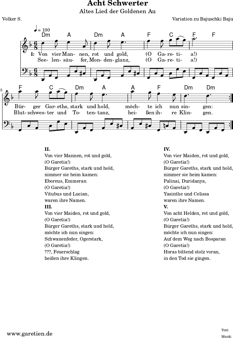 
 \version "2.10.25"
 
 \paper {
  print-page-number=##f
 }

 \header{
  title="Acht Schwerter"
  subtitle="Altes Lied der Goldenen Au"
  poet="Volker S."
  composer="Variation zu Bajuschki Baju"
  tagline="Herkunft: www.garetien.de - Music engraving: LilyPond"
 }
 
 \score {
  <<

   \transpose a d' { \chords {
   \time 6/8
   \tempo 4=100
    a4.:m e4. a4.:m e4.
    c4. g4. c4. c4.
    c4. g4. a4.:m e4.
    e4. c4. a4.:m a4.:m
   } }
   \transpose a d' { \relative {
    \key c \major
    \set Staff.midiInstrument="Clarinet"
    \repeat volta 2 {
     a'4 c8 b4 e,8 a4 c8 b4.
     c4 c8 d8 e8( d8) e2.
     e4 e8 d8 e8( d8) c4 c8 b4.
     e4 d8 c4 b8 a4. a4.
    }
   } }
   \addlyrics {
    \set stanza = "I: "
    Von vier Man- nen, rot und gold,
    "(O" Ga- re- ti- "a!)"
    Bür- ger Gar- eths, stark und hold,
    möch- te ich nun sin- gen:
   }
   \addlyrics {
    See- len- säu- fer, Mon- den- glanz, 
    "(O" Ga- re- ti- "a!)"
    Blut- schwes- ter und To- ten- tanz,
    hei- ßen ih- re Klin- gen.
   }
   \transpose a d { \relative a, {
    \key c \major
    \clef bass
    \set Staff.midiInstrument="acoustic guitar (steel)"
    \repeat volta 2 {
     a8 e'8 c8    e8 b'8 gis8  a,8 e'8 c8  e8 b'8 gis8
     c,8 g'8 e8   g8 d'8 b8    c,8 g'8 e8  c8 g'8 e8
     c8 g'8 e8    g8 d'8 b8    a,8 e'8 c8  e8 b'8 gis8
     e8 b'8 gis8  c,8 g'8 e8   a,8 e'8 c8  a8 e'8 c8
    }
   } }
  
  >>
 \layout { }
 \midi { }

}
\markup {
\fill-line {
\hspace #1
\column {

\line { }
\line {\bold {II.} }
\line {Von vier Mannen, rot und gold,}
\line {(O Garetia!)}
\line {Bürger Gareths, stark und hold,}
\line {nimmer sie heim kamen:}
\line {Eboreus, Emmeran}
\line {(O Garetia!)}
\line {Vitubus und Lucian,}
\line {waren ihre Namen.}

\line { }
\line {\bold {III.} }
\line {Von vier Maiden, rot und gold,}
\line {(O Garetia!)}
\line {Bürger Gareths, stark und hold,}
\line {möchte ich nun singen:}
\line {Schwanenfeder, Ogerstark,}
\line {(O Garetia!)}
\line {???, Feuerschlag}
\line {heißen ihre Klingen.}

}
\hspace #2
\column {

\line { }
\line {\bold {IV.} }
\line {Von vier Maiden, rot und gold,}
\line {(O Garetia!)}
\line {Bürger Gareths, stark und hold,}
\line {nimmer sie heim kamen:}
\line {Palinai, Duridanya,}
\line {(O Garetia!)}
\line {Yasinthe und Celissa}
\line {waren ihre Namen.}

\line { }
\line {\bold {V.} }
\line {Von acht Helden, rot und gold,}
\line {(O Garetia!)}
\line {Bürger Gareths, stark und hold,}
\line {möchte ich nun singen:}
\line {Auf dem Weg nach Bosparan}
\line {(O Garetia!)}
\line {Horas bittend stolz voran,}
\line {in den Tod sie gingen.}
}
}
}
