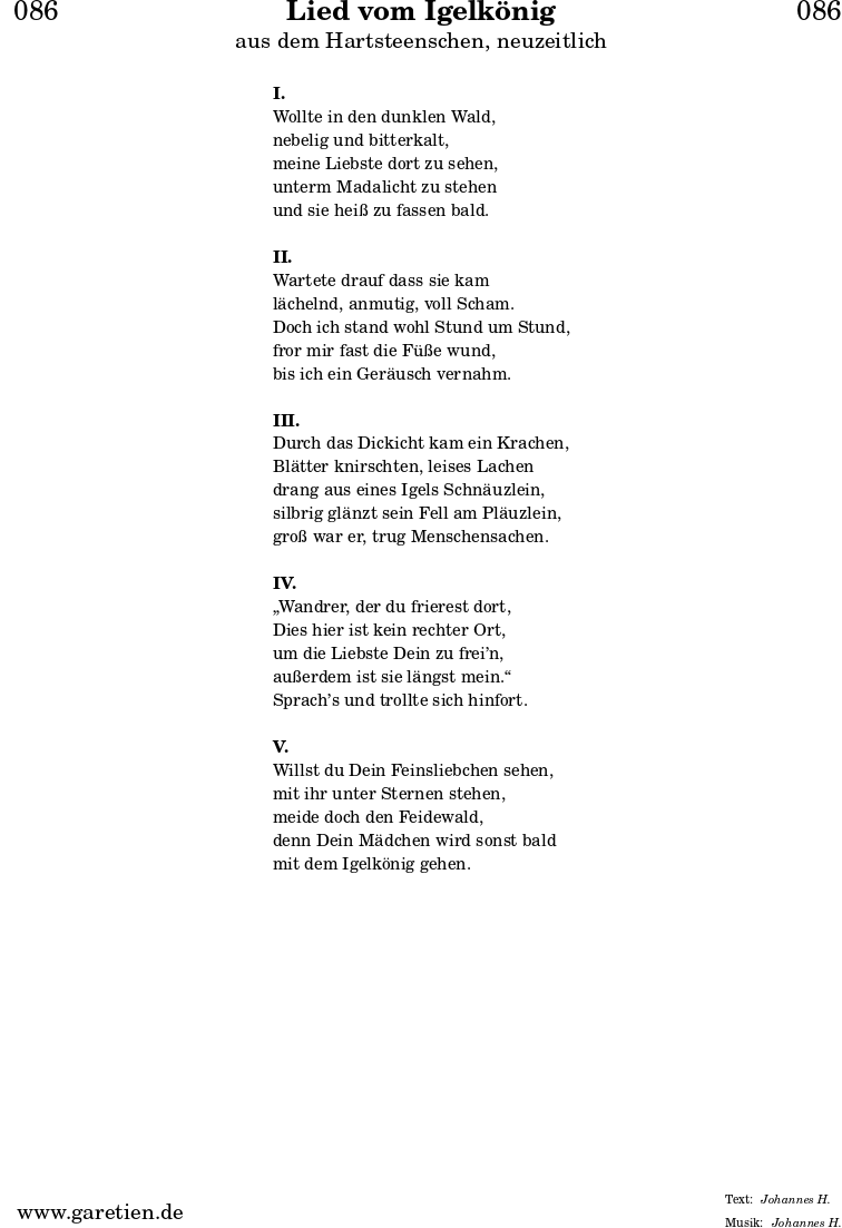 \header{
dedication = "🏰086"
title = "Lied vom Igelkönig"
subtitle = "aus dem Hartsteenschen, neuzeitlich"
subsubtitle = ""
poet = ""
meter = "Johannes H."
composer = ""
arranger = "Johannes H."
}
\markup {
\fill-line {
\hspace #1
\column {
\vspace #1
\line { \bold { I. } }
\line { Wollte in den dunklen Wald, }
\line { nebelig und bitterkalt, }
\line { meine Liebste dort zu sehen, }
\line { unterm Madalicht zu stehen }
\line { und sie heiß zu fassen bald. }
\vspace #1
\line { \bold { II. } }
\line { Wartete drauf dass sie kam }
\line { lächelnd, anmutig, voll Scham. }
\line { Doch ich stand wohl Stund um Stund, }
\line { fror mir fast die Füße wund, }
\line { bis ich ein Geräusch vernahm. }
\vspace #1
\line { \bold { III. } }
\line { Durch das Dickicht kam ein Krachen, }
\line { Blätter knirschten, leises Lachen }
\line { drang aus eines Igels Schnäuzlein, }
\line { silbrig glänzt sein Fell am Pläuzlein, }
\line { groß war er, trug Menschensachen. }
\vspace #1
\line { \bold { IV. } }
\line { „Wandrer, der du frierest dort, }
\line { Dies hier ist kein rechter Ort, }
\line { um die Liebste Dein zu frei’n, }
\line { außerdem ist sie längst mein.“ }
\line { Sprach’s und trollte sich hinfort. }
\vspace #1
\line { \bold { V. } }
\line { Willst du Dein Feinsliebchen sehen, }
\line { mit ihr unter Sternen stehen, }
\line { meide doch den Feidewald, }
\line { denn Dein Mädchen wird sonst bald }
\line { mit dem Igelkönig gehen. }
\vspace #1
}
\hspace #1
}
}