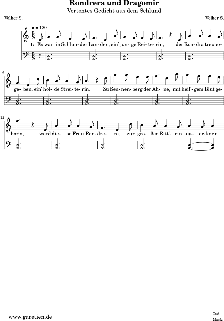 \version "2.10.25"
\paper {
print-page-number=##f
}
\header{
title="Rondrera und Dragomir"
subtitle="Vertontes Gedicht aus dem Schlund"
poet="Volker S."
composer="Volker S."
tagline="Herkunft: www.garetien.de - Music engraving: LilyPond"
}
\score {
<<
\relative {
\time 6/8
\tempo 4=120
\partial 8
\key c \major
\set Staff.midiInstrument="Flute"
d'8 g4 g8 e4 e8 f4. d4 a'8 g4 f8 f4 e8 f4. r4
d8 a'4 a8 a4 g8 f4. d4 c'8 b4 a8 a4 g8 a4. r4
d8 g4 g8 e4 e8 f4. d4 a'8 g4 f8 f4 e8 f4. r4
d,8 a'4 a8 a4 g8 f4. d4 c'8 b4 a8 a4 g8 a4 g8 a4
}
\addlyrics {
\set stanza = "I: "
Es war in Schlun- der Lan- den, ein' jun- ge Rei- te- rin,
der Ron- dra treu er- ge- ben, ein' hol- de Strei- te- rin.
Zu Sen- nen- berg der Ah- ne, mit heil'- gem Blut ge- bor'n,
ward die- se Frau Ron- dre- ra, zur gro- ßen Ritt'- rin aus- er- kor'n.
}
\relative {
\key c \major
\clef "bass"
\set Staff.midiInstrument="Bagpipe"
r8 <<d2. a2.>> <<d2. a2.>> <<d2. a2.>> <<d2. a2.>>
<<d2. a2.>> <<d2. a2.>> <<d2. a2.>> <<d2. a2.>>
<<d2. a2.>> <<d2. a2.>> <<d2. a2.>> <<d2. a2.>>
<<d2. a2.>> <<d2. a2.>> <<d2. a2.>> <<d4.~ a4.~>> <<d4 a4>>
}
>>
\layout { }
\midi { }
}