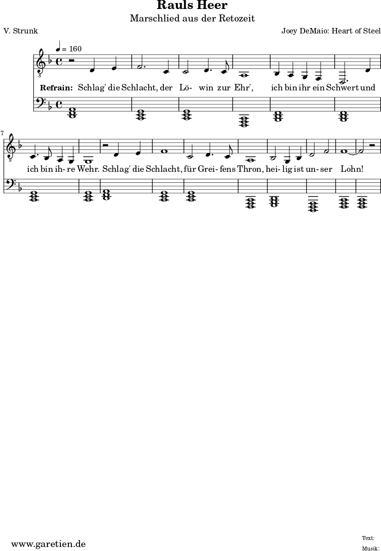 
 \version "2.10.25"
 
 \paper {
  print-page-number=##f
 }

 \header{
  title="Rauls Heer"
  subtitle="Marschlied aus der Retozeit"
  poet="V. Strunk"
  composer="Joey DeMaio: Heart of Steel"
  tagline="Herkunft: www.garetien.de - Music engraving: LilyPond"
 }
 
 \score {
  <<
      \relative {
    \key f \major\time 4/4
   \tempo 4=160
   

    \set Staff.midiInstrument="Flute"
    \clef "G_8"
     r2 d4 e4 f2.
     c4 c2 d4. c8 a1
     bes4 a4 g4 f4 d2.
     d'4 c4. bes8 a4 g4 g1
     r2 d'4 e4 f1
     c2 d4. c8 a1
     bes2 g4 bes4 d2 f2 f1~ f2 r2
   }
   \addlyrics {
    \set stanza = "Refrain: "
    Schlag' die Schlacht,
    der Lö- win zur Ehr',
    ich bin ihr ein Schwert
    und ich bin ih- re Wehr.
    Schlag' die Schlacht,
    für Grei- fens Thron,
    hei- lig ist un- ser Lohn!
   }

   \relative {
    \key f \major
    \set Staff.midiInstrument="Flute"
    \clef F
    <<d,1 f1 a1>> <<c,1 e1 g1>>
    <<c,1 e1 g1>> <<f,1 a1 c1>>
    <<bes1 d1 f1>> <<bes,1 d1 f1>> 
    <<c1 e1 g1>> <<c,1 e1 g1>>
    <<d1 f1 a1>> <<c,1 e1 g1>>
    <<c,1 e1 g1>> <<f,1 a1 c1>>
    <<g1 bes1 d1>> <<d,1 f1 a1>>
    <<f1 a1 c1>> <<f,1 a1 c1>>
  }
  >>
 \layout { }
 \midi { }
 }
