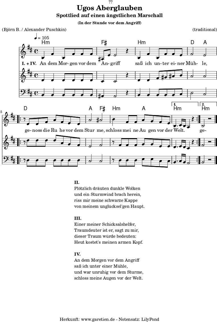 \version "2.18.2"
\paper {
print-page-number = ##f
}
\header{
dedication = "🏰??"
title="Ugos Aberglauben"
subtitle = "Spottlied auf einen ängstlichen Marschall"
subsubtitle ="(In der Stunde vor dem Angriff)"
meter = "(Björn B. / Alexander Puschkin)"
arranger = "(traditional)"
tagline = "🏰 Herkunft: www.garetien.de - Notensatz: LilyPond 🏰"
}
myMusic = {
<<
\chords {
\germanChords
\set chordChanges=##t
\set Staff.midiInstrument="acoustic guitar (nylon)"
b2:m b2:m | fis2 fis2 |
b2:m b2:m | d2 a2 |
\repeat volta 2 {
d2 d2 | a2 fis2 |
b2:m a2 |
}
\alternative {
{
b2.:m s4 |
}
{
b2.:m s4 |
}
}
}
\relative c' {
\time 4/4
\tempo 4=105
\key b \minor
\set Staff.midiInstrument="cello"
b4 fis'4 b,8 fis'8 fis8 fis8 | ais,8 e'8 e2 r4 |
b4 fis'4 b,8 fis'8 fis8 e8 | fis2 e2 |
\repeat volta 2 {
r8 d8 d8 fis8 a8 fis8 e8 d8 | a'2 ais2 |
b4 fis8 fis8 a8 g8 fis8 e8 |
}
\alternative {
{
b4. cis16 b16 a4 r4 |
}
{
b2 r2 \bar "|."
}
}
}
\addlyrics {
\set stanza = "I. + IV. "
An dem Mor- gen vor dem An- _ griff
saß ich un- ter ei- ner Müh- le,
ge- noss die Ru_ he vor dem Stur_ me,
schloss mei_ ne Au_ gen vor der Welt. _ _ _
ge- noss die Ru_ he vor dem Stur_ me,
schloss mei- ne Au- gen vor der Welt.
}
\relative c' {
\key b \minor
\set Staff.midiInstrument="violin"
d4 d4 d8 d8 d8 d8 | cis4 cis2 r4 |
d4 d4 fis8 gis8 ais8 b8 | a2 a2 |
\repeat volta 2 {
r8 d8 d8 d8 d8 a8 g8 fis8 | e2 fis2 |
r8 fis8 fis8 fis8 g8 g8 e8 e8 |
}
\alternative {
{
d4. e16 d16 cis4 r4
}
{
fis2 r2
}
}
}
\relative c {
\key b \minor
\clef bass
\set Staff.midiInstrument="tuba"
b4 b4 b8 b8 b8 b8 | ais4 ais2 r4 |
b4 b4 b8 b8 b8 cis8 | d2 cis2 |
\repeat volta 2 {
r8 d8 d8 d8 d8 d8 d8 d8 | cis2 cis2 |
r8 d8 d8 d8 e8 e8 cis8 cis8 |
}
\alternative {
{
b4. cis16 b16 a2
}
{
b2 r2
}
}
}
>>
}
\score {
\myMusic
\layout { }
}
\markup {
\fill-line {
\hspace #1
\column {
\line { \bold {II.} }
\line { Plötzlich dräuten dunkle Wolken }
\line { und ein Sturmwind brach herein, }
\line { riss mir meine schwarze Kappe }
\line { von meinem unglücksel'gen Haupt. }
\vspace #1
\line { \bold {III.} }
\line { Einer meiner Schicksalshelfer, }
\line { Traumdeuter ist er, sagt zu mir, }
\line { dieser Traum würde bedeuten: }
\line { Heut kostet's meinen armen Kopf. }
\vspace #1
\line { \bold {IV.} }
\line { An dem Morgen vor dem Angriff }
\line { saß ich unter einer Mühle, }
\line { und war unruhig vor dem Sturme, }
\line { schloss meine Augen vor der Welt. }
}
\hspace #1
}
}
\score {
\unfoldRepeats {
\myMusic
}
\midi { }
}