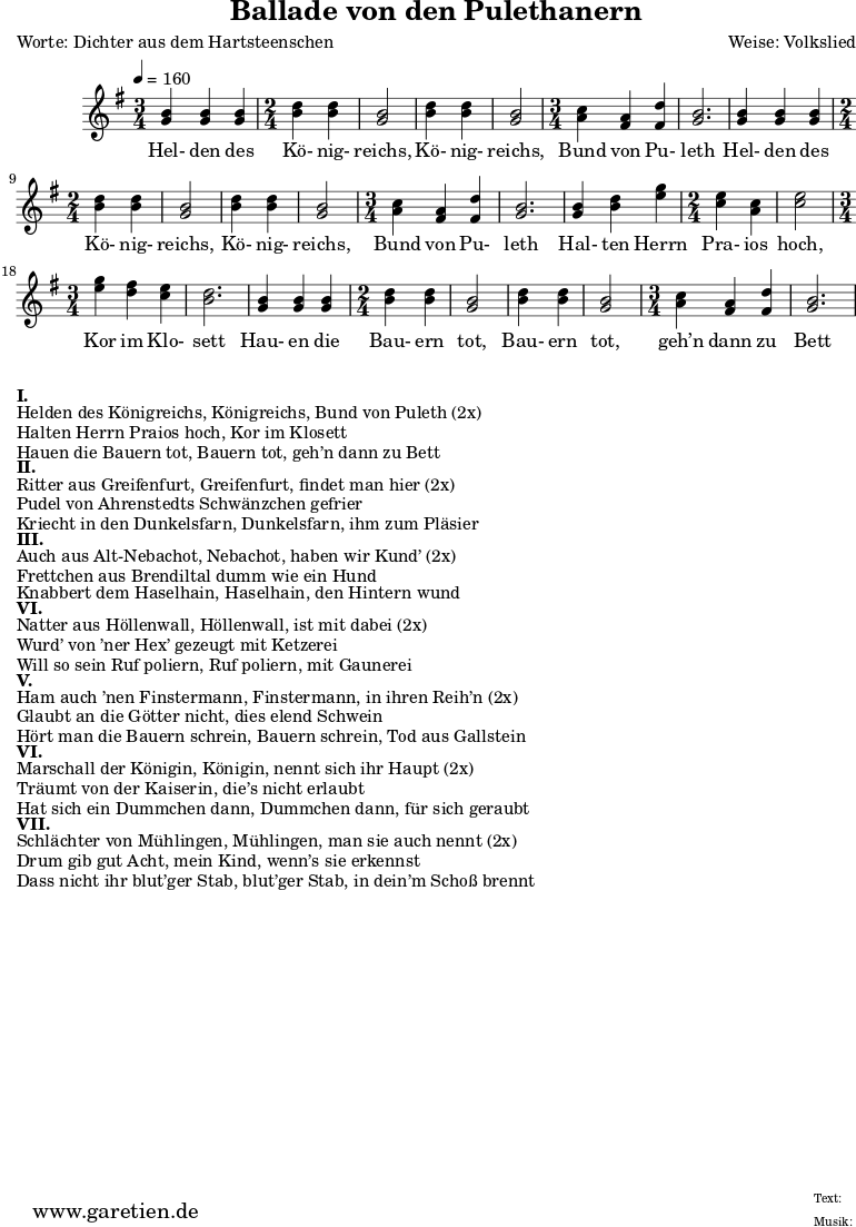 \version "2.10.25"
\header{
title="Ballade von den Pulethanern"
poet="Worte: Dichter aus dem Hartsteenschen"
composer="Weise: Volkslied"
tagline="Herkunft: www.garetien.de - Music engraving: LilyPond"
}
\score {
<<
\relative c' {
\time 5/4
\tempo 4=160
<<
{ \key g \major
\set Staff.midiInstrument="violin"
\time 3/4
<g' b> <g b> <g b>
\time 2/4
<b d> <b d> <g b>2 <b d>4 <b d> <g b>2
\time 3/4
<a c>4 <fis a> <fis d'> <g b>2.
<g b>4 <g b> <g b>
\time 2/4
<b d> <b d> <g b>2 <b d>4 <b d> <g b>2
\time 3/4
<a c>4 <fis a> <fis d'> <g b>2.
<g b>4 <b d> <e g>
\time 2/4
<c e> <a c> <c e>2
\time 3/4
<e g>4 <d fis> <c e> <b d>2.
<g b>4 <g b> <g b>
\time 2/4
<b d> <b d> <g b>2 <b d>4 <b d> <g b>2
\time 3/4
<a c>4 <fis a> <fis d'> <g b>2.
}
\addlyrics {
Hel- den des Kö- nig- reichs, Kö- nig- reichs, Bund von Pu- leth
Hel- den des Kö- nig- reichs, Kö- nig- reichs, Bund von Pu- leth
Hal- ten Herrn Pra- ios hoch, Kor im Klo- sett
Hau- en die Bau- ern tot, Bau- ern tot, geh’n dann zu Bett
}
>>
}
>>
\layout { }
\midi { }
}
\markup { }
\markup {\bold {I.} }
\markup {Helden des Königreichs, Königreichs, Bund von Puleth (2x)}
\markup {Halten Herrn Praios hoch, Kor im Klosett}
\markup {Hauen die Bauern tot, Bauern tot, geh’n dann zu Bett}
\markup { }
\markup {\bold {II.} }
\markup {Ritter aus Greifenfurt, Greifenfurt, findet man hier (2x)}
\markup {Pudel von Ahrenstedts Schwänzchen gefrier}
\markup {Kriecht in den Dunkelsfarn, Dunkelsfarn, ihm zum Pläsier}
\markup { }
\markup {\bold {III.} }
\markup {Auch aus Alt-Nebachot, Nebachot, haben wir Kund’ (2x)}
\markup {Frettchen aus Brendiltal dumm wie ein Hund}
\markup {Knabbert dem Haselhain, Haselhain, den Hintern wund}
\markup { }
\markup {\bold {VI.} }
\markup {Natter aus Höllenwall, Höllenwall, ist mit dabei (2x)}
\markup {Wurd’ von ’ner Hex’ gezeugt mit Ketzerei }
\markup {Will so sein Ruf poliern, Ruf poliern, mit Gaunerei}
\markup { }
\markup {\bold {V.} }
\markup {Ham auch ’nen Finstermann, Finstermann, in ihren Reih’n (2x)}
\markup {Glaubt an die Götter nicht, dies elend Schwein}
\markup {Hört man die Bauern schrein, Bauern schrein, Tod aus Gallstein}
\markup { }
\markup {\bold {VI.} }
\markup {Marschall der Königin, Königin, nennt sich ihr Haupt (2x)}
\markup {Träumt von der Kaiserin, die’s nicht erlaubt}
\markup {Hat sich ein Dummchen dann, Dummchen dann, für sich geraubt}
\markup { }
\markup {\bold {VII.} }
\markup {Schlächter von Mühlingen, Mühlingen, man sie auch nennt (2x)}
\markup {Drum gib gut Acht, mein Kind, wenn’s sie erkennst}
\markup {Dass nicht ihr blut’ger Stab, blut’ger Stab, in dein’m Schoß brennt}