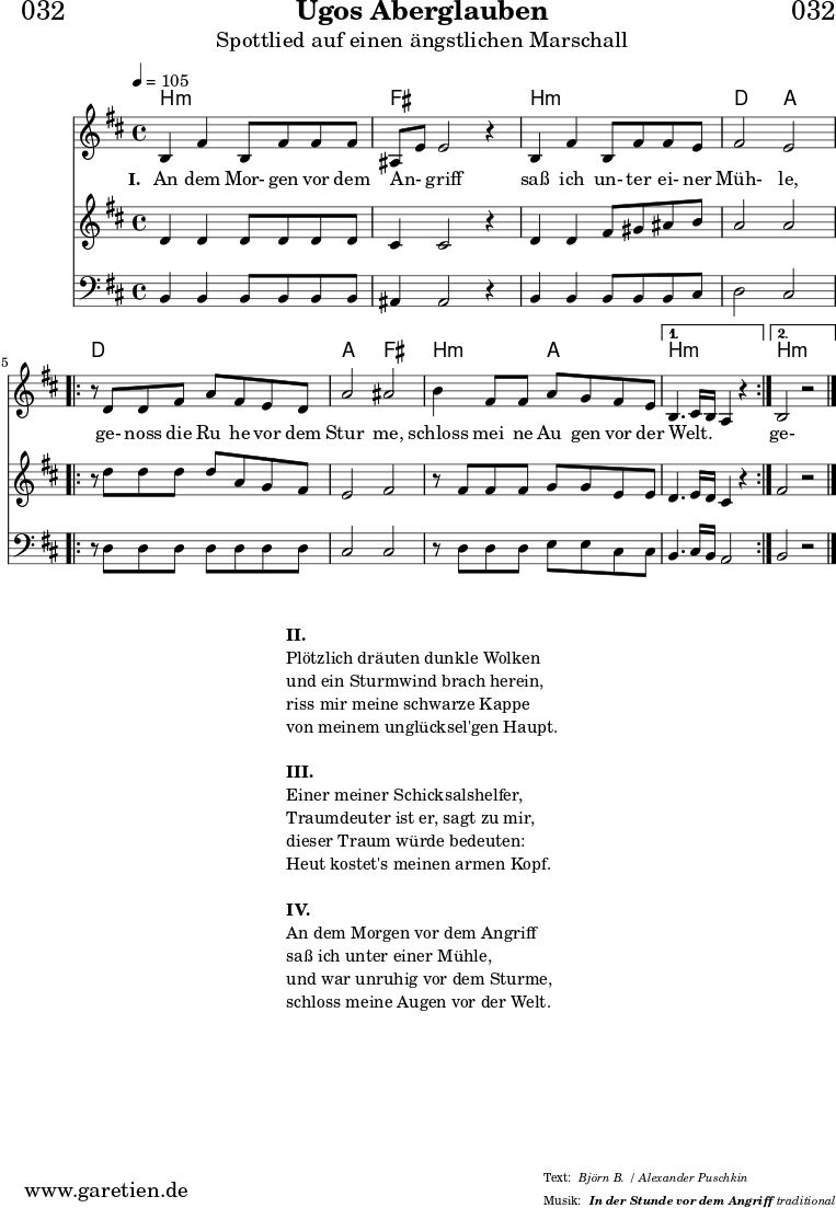 \header{
dedication = "🏰032"
title="Ugos Aberglauben"
subtitle = "Spottlied auf einen ängstlichen Marschall"
subsubtitle ="In der Stunde vor dem Angriff"
meter = "Björn B. / Alexander Puschkin"
arranger = "traditional"
}
myMusic = {
<<
\chords {
\germanChords
\set chordChanges=##t
\set Staff.midiInstrument="acoustic guitar (nylon)"
b2:m b2:m | fis2 fis2 |
b2:m b2:m | d2 a2 |
\repeat volta 2 {
d2 d2 | a2 fis2 |
b2:m a2 |
}
\alternative {
{
b2.:m s4 |
}
{
b2.:m s4 |
}
}
}
\relative c' {
\time 4/4
\tempo 4=105
\key b \minor
\set Staff.midiInstrument="cello"
b4 fis'4 b,8 fis'8 fis8 fis8 | ais,8 e'8 e2 r4 |
b4 fis'4 b,8 fis'8 fis8 e8 | fis2 e2 |
\repeat volta 2 {
r8 d8 d8 fis8 a8 fis8 e8 d8 | a'2 ais2 |
b4 fis8 fis8 a8 g8 fis8 e8 |
}
\alternative {
{
b4. cis16 b16 a4 r4 |
}
{
b2 r2
}
}
\fine
}
\addlyrics {
\set stanza = "I. "
An dem Mor- gen vor dem An- _ griff
saß ich un- ter ei- ner Müh- le,
ge- noss die Ru_ he vor dem Stur_ me,
schloss mei_ ne Au_ gen vor der Welt. _ _ _
ge- noss die Ru_ he vor dem Stur_ me,
schloss mei- ne Au- gen vor der Welt.
}
\relative c' {
\key b \minor
\set Staff.midiInstrument="violin"
d4 d4 d8 d8 d8 d8 | cis4 cis2 r4 |
d4 d4 fis8 gis8 ais8 b8 | a2 a2 |
\repeat volta 2 {
r8 d8 d8 d8 d8 a8 g8 fis8 | e2 fis2 |
r8 fis8 fis8 fis8 g8 g8 e8 e8 |
}
\alternative {
{
d4. e16 d16 cis4 r4
}
{
fis2 r2
}
}
\fine
}
\relative c {
\key b \minor
\clef bass
\set Staff.midiInstrument="tuba"
b4 b4 b8 b8 b8 b8 | ais4 ais2 r4 |
b4 b4 b8 b8 b8 cis8 | d2 cis2 |
\repeat volta 2 {
r8 d8 d8 d8 d8 d8 d8 d8 | cis2 cis2 |
r8 d8 d8 d8 e8 e8 cis8 cis8 |
}
\alternative {
{
b4. cis16 b16 a2
}
{
b2 r2
}
}
\fine
}
>>
}
\score {
\myMusic
\layout { }
}
\markup {
\fill-line {
\hspace #1
\column {
\line { \bold {II.} }
\line { Plötzlich dräuten dunkle Wolken }
\line { und ein Sturmwind brach herein, }
\line { riss mir meine schwarze Kappe }
\line { von meinem unglücksel'gen Haupt. }
\vspace #1
\line { \bold {III.} }
\line { Einer meiner Schicksalshelfer, }
\line { Traumdeuter ist er, sagt zu mir, }
\line { dieser Traum würde bedeuten: }
\line { Heut kostet's meinen armen Kopf. }
\vspace #1
\line { \bold {IV.} }
\line { An dem Morgen vor dem Angriff }
\line { saß ich unter einer Mühle, }
\line { und war unruhig vor dem Sturme, }
\line { schloss meine Augen vor der Welt. }
}
\hspace #1
}
}
\score {
\unfoldRepeats {
\myMusic
}
\midi { }
}