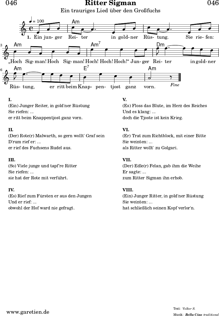 
\header{
  dedication = "🏰046"
  title = "Ritter Sigman"
  subtitle = "Ein trauriges Lied über den Großfuchs"
  subsubtitle = "Bella Ciao"
  meter = "Volker S."
  arranger = "traditional"
}

myMusic= {
  <<
 
    \chords {
      \germanChords
      \set chordChanges=##t
      \set Staff.midiInstrument="acoustic guitar (nylon)"
      s4. | a1:m | a1:m | a1:m | a1:m7 | d1:m | a1:m | e1:7 | a1:m
    }

    \relative  {
      \key a \minor
      \time 4/4
      \tempo 4=100
      \partial 4.
      \set Staff.midiInstrument="clarinet"
      e'8 a8 b8 | c8 a8~ a4.       
      e8 a8 b8 | c8 a8~ a4.       
      e8 a8 b8 | c4 b8 a8 c4 b8 a8 | e'4 e4 e4
      d8 e8 | f8 f4.~ f8
      f8 e8 d8 | f8 e4.~ e8
      e8 d8 c8 | b4 e4 c4 b4 a2 r8 \fine
    }
    \addlyrics {
      \set stanza = "1. "
      Ein jun- ger Rei- ter
      in gold- ner Rüs- tung.
      Sie rie- fen: „Hoch Sig- man! Hoch Sig- man! Hoch! Hoch! Hoch!“
      Jun- ger Rei- ter
      in gold- ner Rüs- tung,
      er ritt beim Knap- pen- tjost ganz vorn.
    }

  >>
}

\score {
 \transpose e e {
    \myMusic
  }
 \layout { }
}

\markup {
  \fill-line {
    \hspace #1
    \column {
    
      \line {\bold {I.} }
      \line {(Ein) Junger Reiter, in gold'ner Rüstung}
      \line {Sie riefen: ...}
      \line {er ritt beim Knappentjost ganz vorn.}

      \vspace #1
      \line {\bold {II.} }
      \line {(Der) Rote(r) Malwarth, so gern wollt' Graf sein}
      \line {D'rum rief er: ...}
      \line {er rief des Fuchsens Rudel aus.}
      
      \vspace #1
      \line {\bold {III.} }
      \line {(So) Viele junge und tapf're Ritter}
      \line {Sie riefen: ...}
      \line {sie hat der Rote mit verführt.}
      
      \vspace #1
      \line {\bold {IV.} }
      \line {(Es) Rief zum Fürsten er aus den Jungen}
      \line {Und er rief: ...}
      \line {obwohl der Hof ward nie gefragt.}
      
    }
    \hspace #2
    \column {
    
      \line {\bold {V.} }
      \line {(Es) Floss das Blute, im Herz des Reiches}
      \line {Und es klang: ...}
      \line {doch die Tjoste ist kein Krieg.}

      \vspace #1
      \line {\bold {VI.} }
      \line {(Er) Trat zum Richtblock, mit einer Bitte}
      \line {Sie weinten: ...}
      \line {als Ritter wollt' zu Golgari.}
      
      \vspace #1
      \line {\bold {VII.} }
      \line {(Der) Edle(r) Felan, gab ihm die Weihe}
      \line {Er sagte: ...}
      \line {zum Ritter Sigman ihn erhob.}
      
      \vspace #1
      \line {\bold {VIII.} }
      \line {(Ein) Junger Ritter, in gold'ner Rüstung}
      \line {Sie weinten: ...}
      \line {hat schließlich seinen Kopf verlor'n.}
      
    }
    \hspace #1
  }
}

\score {
  \unfoldRepeats
  \transpose e e {
    \myMusic
   }
  \midi { }
}
