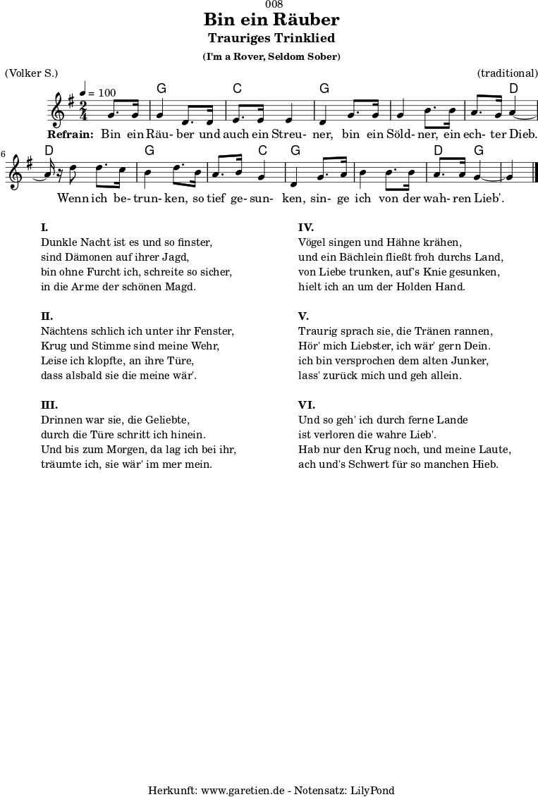 
\version "2.18.2"
 
\paper {
  print-page-number = ##f
}

\header{
  dedication = "🏰008"
  title = "Bin ein Räuber"
  subtitle = "Trauriges Trinklied"
  subsubtitle = "(I'm a Rover, Seldom Sober)"
  meter = "(Volker S.)"
  arranger = "(traditional)"
  tagline = "🏰 Herkunft: www.garetien.de - Notensatz: LilyPond 🏰"
}

myMusic = {
  <<

    \transpose f g {
      \chords {
        \germanChords
        \set chordChanges=##t
        s4 f4 f4 bes4 bes4 f4 f4 f4 f4 f4 c4 c4 c4 f4 f4 f4 bes4 f4 f4 f4 f4 c4 f4 f4
      } 
    }
 
    \transpose f g {
      \relative c' {
        \time 2/4
        \partial 4
        \tempo 4=100
        \key f \major
        \set Staff.midiInstrument="Flute"
        f8. f16 f4 c8. c16 d8. d16 d4 c4
        f8. f16 f4 a8. a16 g8. f16 g4~g16 r16
        c8 c8. bes16 a4 c8.
        a16 g8. a16 f4 c4
        f8. g16 a4 a8. a16 g8. g16 f4~f4 \bar "|."
      }
    }
 
    \addlyrics {
      \set stanza = "Refrain: "
      Bin ein Räu- ber und auch ein Streu- ner,
      bin ein Söld- ner, ein ech- ter Dieb.
      Wenn ich be- trun- ken,
      so tief ge- sun- ken,
      sin- ge ich von der wah- ren Lieb'.
    }
 
  >>
}

\score {
  \myMusic
  \layout { }
}

\markup {
  \fill-line {
    \hspace #1
    \column {
      \line { \bold {I.} }
      \line { Dunkle Nacht ist es und so finster, }
      \line { sind Dämonen auf ihrer Jagd, }
      \line { bin ohne Furcht ich, schreite so sicher, }
      \line { in die Arme der schönen Magd. }
      \vspace #1
      \line { \bold {II.} }
      \line { Nächtens schlich ich unter ihr Fenster, }
      \line { Krug und Stimme sind meine Wehr, }
      \line { Leise ich klopfte, an ihre Türe, }
      \line { dass alsbald sie die meine wär'. }
      \vspace #1
      \line { \bold {III.} }
      \line { Drinnen war sie, die Geliebte, }
      \line { durch die Türe schritt ich hinein. }
      \line { Und bis zum Morgen, da lag ich bei ihr, }
      \line { träumte ich, sie wär' im mer mein. }
    }
    \hspace #2
    \column {
      \line { \bold {IV.} }
      \line { Vögel singen und Hähne krähen, }
      \line { und ein Bächlein fließt froh durchs Land, }
      \line { von Liebe trunken, auf's Knie gesunken, }
      \line { hielt ich an um der Holden Hand. }
      \vspace #1
      \line { \bold {V.} }
      \line { Traurig sprach sie, die Tränen rannen, }
      \line { Hör' mich Liebster, ich wär' gern Dein. }
      \line { ich bin versprochen dem alten Junker, }
      \line { lass' zurück mich und geh allein. }
      \vspace #1
      \line { \bold {VI.} }
      \line { Und so geh' ich durch ferne Lande }
      \line { ist verloren die wahre Lieb'. }
      \line { Hab nur den Krug noch, und meine Laute, }
      \line { ach und's Schwert für so manchen Hieb. }
    }
    \hspace #1
  }
}

\score {
  \unfoldRepeats {
    \myMusic
  }
  \midi { }
}
