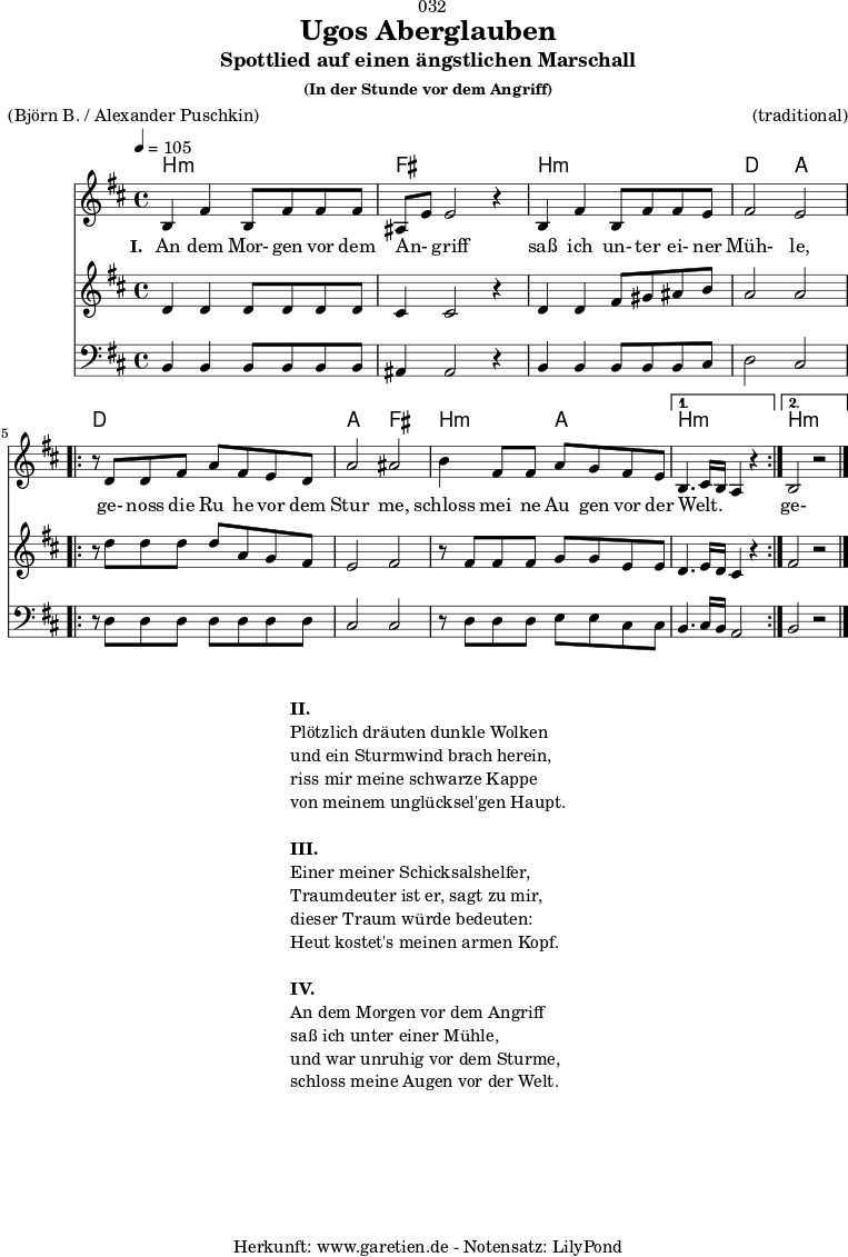 \version "2.18.2"
\paper {
print-page-number = ##f
}
\header{
dedication = "🏰032"
title="Ugos Aberglauben"
subtitle = "Spottlied auf einen ängstlichen Marschall"
subsubtitle ="(In der Stunde vor dem Angriff)"
meter = "(Björn B. / Alexander Puschkin)"
arranger = "(traditional)"
tagline = "🏰 Herkunft: www.garetien.de - Notensatz: LilyPond 🏰"
}
myMusic = {
<<
\chords {
\germanChords
\set chordChanges=##t
\set Staff.midiInstrument="acoustic guitar (nylon)"
b2:m b2:m | fis2 fis2 |
b2:m b2:m | d2 a2 |
\repeat volta 2 {
d2 d2 | a2 fis2 |
b2:m a2 |
}
\alternative {
{
b2.:m s4 |
}
{
b2.:m s4 |
}
}
}
\relative c' {
\time 4/4
\tempo 4=105
\key b \minor
\set Staff.midiInstrument="cello"
b4 fis'4 b,8 fis'8 fis8 fis8 | ais,8 e'8 e2 r4 |
b4 fis'4 b,8 fis'8 fis8 e8 | fis2 e2 |
\repeat volta 2 {
r8 d8 d8 fis8 a8 fis8 e8 d8 | a'2 ais2 |
b4 fis8 fis8 a8 g8 fis8 e8 |
}
\alternative {
{
b4. cis16 b16 a4 r4 |
}
{
b2 r2 \bar "|."
}
}
}
\addlyrics {
\set stanza = "I. "
An dem Mor- gen vor dem An- _ griff
saß ich un- ter ei- ner Müh- le,
ge- noss die Ru_ he vor dem Stur_ me,
schloss mei_ ne Au_ gen vor der Welt. _ _ _
ge- noss die Ru_ he vor dem Stur_ me,
schloss mei- ne Au- gen vor der Welt.
}
\relative c' {
\key b \minor
\set Staff.midiInstrument="violin"
d4 d4 d8 d8 d8 d8 | cis4 cis2 r4 |
d4 d4 fis8 gis8 ais8 b8 | a2 a2 |
\repeat volta 2 {
r8 d8 d8 d8 d8 a8 g8 fis8 | e2 fis2 |
r8 fis8 fis8 fis8 g8 g8 e8 e8 |
}
\alternative {
{
d4. e16 d16 cis4 r4
}
{
fis2 r2
}
}
}
\relative c {
\key b \minor
\clef bass
\set Staff.midiInstrument="tuba"
b4 b4 b8 b8 b8 b8 | ais4 ais2 r4 |
b4 b4 b8 b8 b8 cis8 | d2 cis2 |
\repeat volta 2 {
r8 d8 d8 d8 d8 d8 d8 d8 | cis2 cis2 |
r8 d8 d8 d8 e8 e8 cis8 cis8 |
}
\alternative {
{
b4. cis16 b16 a2
}
{
b2 r2
}
}
}
>>
}
\score {
\myMusic
\layout { }
}
\markup {
\fill-line {
\hspace #1
\column {
\line { \bold {II.} }
\line { Plötzlich dräuten dunkle Wolken }
\line { und ein Sturmwind brach herein, }
\line { riss mir meine schwarze Kappe }
\line { von meinem unglücksel'gen Haupt. }
\vspace #1
\line { \bold {III.} }
\line { Einer meiner Schicksalshelfer, }
\line { Traumdeuter ist er, sagt zu mir, }
\line { dieser Traum würde bedeuten: }
\line { Heut kostet's meinen armen Kopf. }
\vspace #1
\line { \bold {IV.} }
\line { An dem Morgen vor dem Angriff }
\line { saß ich unter einer Mühle, }
\line { und war unruhig vor dem Sturme, }
\line { schloss meine Augen vor der Welt. }
}
\hspace #1
}
}
\score {
\unfoldRepeats {
\myMusic
}
\midi { }
}