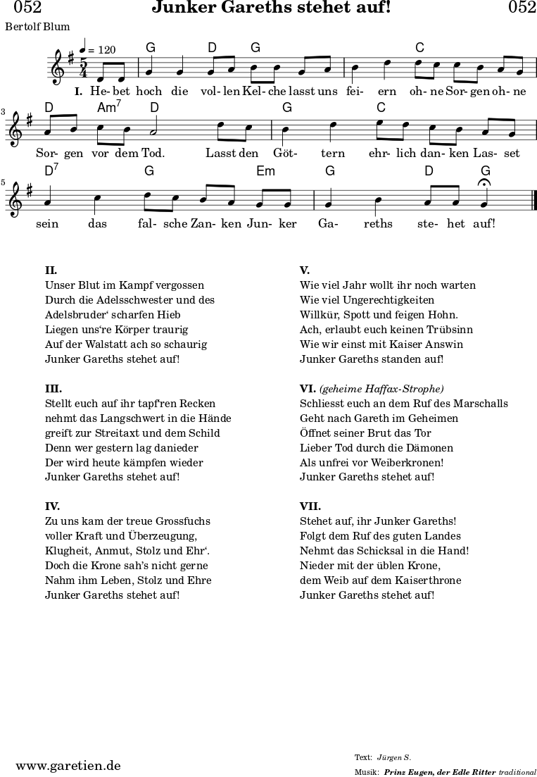 
\header{
  dedication = "🏰052"
  title = "Junker Gareths stehet auf!"
  subtitle = ""
  subsubtitle = "Prinz Eugen, der Edle Ritter"
  poet = "Bertolf Blum"
  meter = "Jürgen S."
  composer = ""
  arranger = "traditional"
}

myMusic = {
  <<

    \chords {
      \germanChords
      \set chordChanges=##t
      \set Staff.midiInstrument="acoustic guitar (nylon)"
      s4 | g2 d4 g4 
      g4 | g2 c4 c4 
      c4 | d4 a4:m7 d2
      d4 | g2 c4 c4
      c4 | d2:7 g4 g4
      e4:m | g2 d4 g4\fermata
      \fine
    }
    
    \relative c' {
      \time 5/4
      \key g \major
      \tempo 4=120
      \partial 4
      \set Staff.midiInstrument="clarinet"
      d8 d8 | g4 g4 g8 a8 b8 b8
      g8 a8 | b4 d4 d8 c8 c8 b8 
      a8 g8 | a8 b8 c8 b8 a2 
      d8 c8 | b4 d4 e8 d8 c8 b8 
      a8 g8 | a4 c4 d8 c8 b8 a8 
      g8 g8 | g4 b4 a8 a8 g4\fermata 
      \fine
    }
    
    \addlyrics {
      \set stanza = "I. "
      He- bet hoch die vol- len Kel- che
      lasst uns fei- ern oh- ne Sor- gen
      oh- ne Sor- gen vor dem Tod.
      Lasst den Göt- tern ehr- lich dan- ken
      Las- set sein das fal- sche Zan- ken
      Jun- ker Ga- reths ste- het auf!
    }

  >>
}

\score {
  \transpose c c {
    \myMusic
  }
  \layout { }
}

\markup {
  \fill-line {
    \hspace #1
    \column {
      \vspace #1
      \line { \bold { II.} }
      \line { Unser Blut im Kampf vergossen }
      \line { Durch die Adelsschwester und des }
      \line { Adelsbruder‘ scharfen Hieb }
      \line { Liegen uns‘re Körper traurig }
      \line { Auf der Walstatt ach so schaurig }
      \line { Junker Gareths stehet auf! }
      \vspace #1
      \line { \bold { III.} }
      \line { Stellt euch auf ihr tapf‘ren Recken }
      \line { nehmt das Langschwert in die Hände }
      \line { greift zur Streitaxt und dem Schild }
      \line { Denn wer gestern lag danieder }
      \line { Der wird heute kämpfen wieder }
      \line { Junker Gareths stehet auf! }
      \vspace #1
      \line { \bold { IV.} }
      \line { Zu uns kam der treue Grossfuchs }
      \line { voller Kraft und Überzeugung, }
      \line { Klugheit, Anmut, Stolz und Ehr‘. }
      \line { Doch die Krone sah’s nicht gerne }
      \line { Nahm ihm Leben, Stolz und Ehre }
      \line { Junker Gareths stehet auf! }
      \vspace #1
    }
    \hspace #1
    \column {
      \vspace #1
      \line { \bold { V.} }
      \line { Wie viel Jahr wollt ihr noch warten }
      \line { Wie viel Ungerechtigkeiten }
      \line { Willkür, Spott und feigen Hohn. }
      \line { Ach, erlaubt euch keinen Trübsinn }
      \line { Wie wir einst mit Kaiser Answin }
      \line { Junker Gareths standen auf! }
      \vspace #1
      \line { \bold { VI. } \italic { (geheime Haffax-Strophe) } }
      \line { Schliesst euch an dem Ruf des Marschalls }
      \line { Geht nach Gareth im Geheimen }
      \line { Öffnet seiner Brut das Tor }
      \line { Lieber Tod durch die Dämonen }
      \line { Als unfrei vor Weiberkronen! }
      \line { Junker Gareths stehet auf! }
      \vspace #1
      \line { \bold { VII. } }
      \line { Stehet auf, ihr Junker Gareths! }
      \line { Folgt dem Ruf des guten Landes }
      \line { Nehmt das Schicksal in die Hand! }
      \line { Nieder mit der üblen Krone, }
      \line { dem Weib auf dem Kaiserthrone }
      \line { Junker Gareths stehet auf! }
      \vspace #1
    }
    \hspace #1
  }
}

\score {
  \unfoldRepeats
  \transpose c c {
    \myMusic
   }
  \midi { }
}
