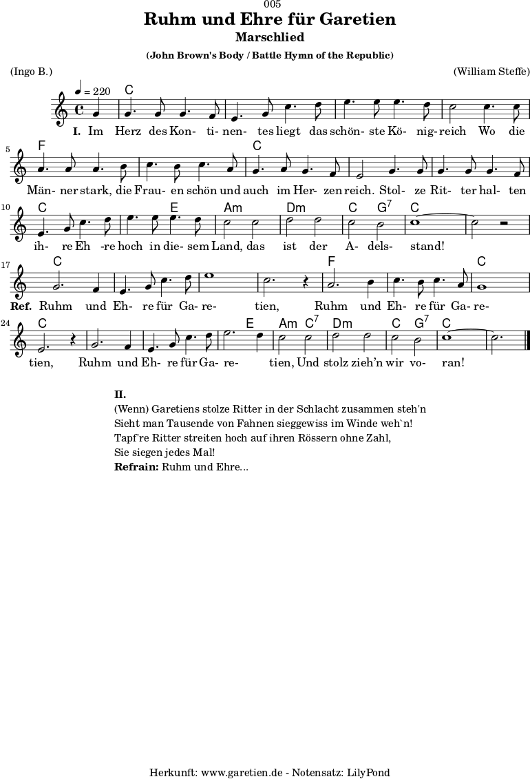 \version "2.18.2"
\paper {
print-page-number = ##f
}
\header{
dedication = "🏰005"
title = "Ruhm und Ehre für Garetien"
subtitle = "Marschlied"
subsubtitle = "(John Brown's Body / Battle Hymn of the Republic)"
meter = "(Ingo B.)"
arranger = "(William Steffe)"
tagline = "🏰 Herkunft: www.garetien.de - Notensatz: LilyPond 🏰"
}
myMusic = {
<<
\chords {
\germanChords
\set chordChanges=##t
s4
c2 c2 c2 c2 c2 c2 c2 c2
f2 f2 f2 f2 c2 c2 c2 c2
c2 c2 c2 c2 c2 e2 a2:m a2:m
d2:m d2:m c2 g2:7 c2 c2 c2 c2
c2 c2 c2 c2 c2 c2 c2 c2
f2 f2 f2 f2 c2 c2 c2 c2
c2 c2 c2 c2 c2 e2 a2:m
c2:7 d2:m d2:m c2 g2:7 c2 c2 c2
}
\relative c'' {
\time 4/4
\set Staff.midiInstrument="violin"
\key c \major
\tempo 4=220
\partial 4
g4 | g4. g8 g4. f8 | e4. g8 c4. d8 | e4. e8 e4. d8 | c2
c4. c8 | a4. a8 a4. b8 | c4. b8 c4. a8 | g4. a8 g4. f8 | e2
g4. g8 | g4. g8 g4. f8 | e4. g8 c4. d8 | e4. e8 e4. d8 | c2
c2 | d2 d2 | c2 b2 | c1~ | c2 r2 |
g2. f4 | e4. g8 c4. d8 | e1 | c2. r4 |
a2. b4 | c4. b8 c4. a8 | g1 | e2. r4 |
g2. f4 | e4. g8 c4. d8 | e2. d4 | c2
c2 | d2 d2 | c2 b2 | c1~ | c2. \bar "|."
}
\addlyrics {
\set stanza ="I. "
Im Herz des Kon- ti- nen- tes liegt das schön- ste Kö- nig- reich
Wo die Män- ner stark, die Frau- en schön und auch im Her- zen reich.
Stol- ze Rit- ter hal- ten ih- re Eh -re hoch in die- sem Land,
das ist der A- dels- stand!
\set stanza ="Ref. "
Ruhm und Eh- re für Ga- re- tien,
Ruhm und Eh- re für Ga- re- tien,
Ruhm und Eh- re für Ga- re- _ tien,
Und stolz zieh’n wir vo- ran!
}
>>
}
\score {
\myMusic
\layout { }
}
\markup {
\fill-line {
\hspace #1
\column {
\line { \bold {II.} }
\line { (Wenn) Garetiens stolze Ritter in der Schlacht zusammen steh'n }
\line { Sieht man Tausende von Fahnen sieggewiss im Winde weh`n! }
\line { Tapf're Ritter streiten hoch auf ihren Rössern ohne Zahl, }
\line { Sie siegen jedes Mal! }
\line { \bold {Refrain:} Ruhm und Ehre... }
}
\hspace #1
}
}
\score {
\unfoldRepeats {
\myMusic
}
\midi { }
}