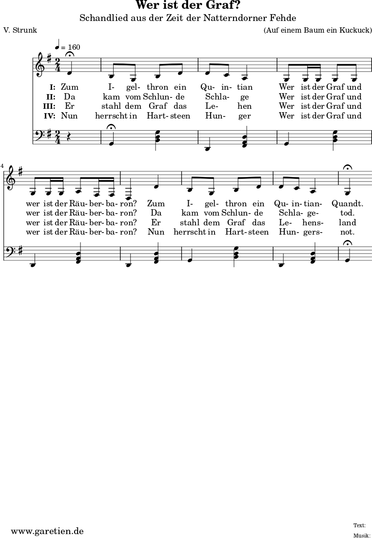 
 \version "2.10.25"
 
 \paper {
  print-page-number=##f
 }

 \header{
  title="Wer ist der Graf?"
  subtitle="Schandlied aus der Zeit der Natterndorner Fehde"
  poet="V. Strunk"
  composer="(Auf einem Baum ein Kuckuck)"
  tagline="Herkunft: www.garetien.de - Music engraving: LilyPond"
 }
 
 \score {
  <<
    
   \relative {
    \key g \major  \time 2/4
   \tempo 4=160
   \partial 4

    \set Staff.midiInstrument="Flute"
     d'4^\fermata b8 g8 b8 d8 d8 c8 a4
     g8 g16 g16 g8 g8 g8 g16 g16 a8 fis16 fis16 d4
     d'4 b8 g8 b8 d8 d8 c8 a4 g4^\fermata
   }
   \addlyrics {
    \set stanza = "I: "
    Zum I- gel- thron ein Qu- in- tian
    Wer ist der Graf und wer ist der Räu- ber- ba- ron?
    Zum I- gel- thron ein Qu- in- tian- Quandt.
   }
   \addlyrics {
    \set stanza = "II: "
    Da kam vom Schlun- de Schla- _ ge
    Wer ist der Graf und wer ist der Räu- ber- ba- ron?
    Da kam vom Schlun- de Schla- _ ge- tod.
   }
   \addlyrics {
    \set stanza = "III: "
    Er stahl dem Graf das Le- _ hen
    Wer ist der Graf und wer ist der Räu- ber- ba- ron?
    Er stahl dem Graf das Le- _ hens- land
   }
   \addlyrics {
    \set stanza = "IV: "
    Nun herrscht in Hart- steen Hun- _ ger
    Wer ist der Graf und wer ist der Räu- ber- ba- ron?
    Nun herrscht in Hart- steen Hun- _ gers- not.
   }


   \relative {
    \key g \major
    \set Staff.midiInstrument="Flute"
    \clef F
    r4
    g,4^\fermata <<b4 d4 g4>>
    d,4 <<fis4 a4 d4>>
    g,4 <<b4 d4 g4>>
    d,4 <<fis4 a4 d4>>
    d,4 <<fis4 a4 d4>>
    g,4 <<b4 d4 g4>>
    d,4 <<fis4 a4 d4>>
    g,4^\fermata
  }
  >>
 \layout { }
 \midi { }
 }
