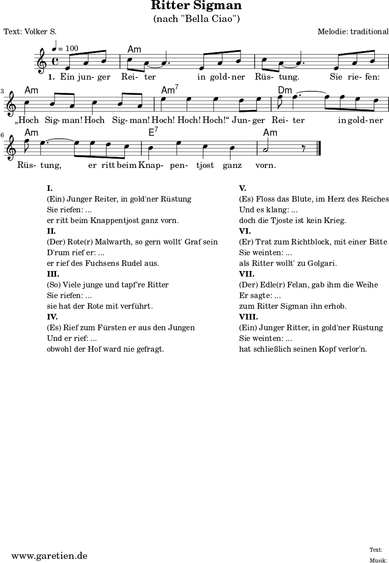 \paper {
print-page-number=##f
}
\header{
% dedication= "GGP 01"
title="Ritter Sigman"
subtitle="(nach \"Bella Ciao\")"
poet="Text: Volker S."
composer="Melodie: traditional"
tagline="Herkunft: www.garetien.de - Music engraving: LilyPond"
}
myMusic= {
<<
\context ChordNames {
\set chordChanges=##t
\chordmode {
\set ChordNames.midiInstrument="acoustic guitar (nylon)"
\set ChordNames.midiMaximumVolume = #0.7
\germanChords
\set noChordSymbol = ""
r4. | a1:m | a1:m | a1:m | a1:m7 | d1:m | a1:m | e1:7 | a1:m
}
}
\relative {
\key a \minor
\time 4/4
\tempo 4=100
\partial 4.
\set Staff.midiInstrument="clarinet"
e'8 a8 b8 | c8 a8~ a4.
e8 a8 b8 | c8 a8~ a4.
e8 a8 b8 | c4 b8 a8 c4 b8 a8 | e'4 e4 e4
d8 e8 | f8 f4.~ f8
f8 e8 d8 | f8 e4.~ e8
e8 d8 c8 | b4 e4 c4 b4 a2 r8 \bar "|."
}
\addlyrics {
\set stanza = "1. "
Ein jun- ger Rei- ter
in gold- ner Rüs- tung.
Sie rie- fen: „Hoch Sig- man! Hoch Sig- man! Hoch! Hoch! Hoch!“
Jun- ger Rei- ter
in gold- ner Rüs- tung,
er ritt beim Knap- pen- tjost ganz vorn.
}
>>
}
\score {
\transpose e e {
\myMusic
}
\layout { }
}
\markup {
\fill-line {
\hspace #1
\column {
\line { }
\line {\bold {I.} }
\line {(Ein) Junger Reiter, in gold'ner Rüstung}
\line {Sie riefen: ...}
\line {er ritt beim Knappentjost ganz vorn.}
\line { }
\line {\bold {II.} }
\line {(Der) Rote(r) Malwarth, so gern wollt' Graf sein}
\line {D'rum rief er: ...}
\line {er rief des Fuchsens Rudel aus.}
\line { }
\line {\bold {III.} }
\line {(So) Viele junge und tapf're Ritter}
\line {Sie riefen: ...}
\line {sie hat der Rote mit verführt.}
\line { }
\line {\bold {IV.} }
\line {(Es) Rief zum Fürsten er aus den Jungen}
\line {Und er rief: ...}
\line {obwohl der Hof ward nie gefragt.}
}
\hspace #2
\column {
\line { }
\line {\bold {V.} }
\line {(Es) Floss das Blute, im Herz des Reiches}
\line {Und es klang: ...}
\line {doch die Tjoste ist kein Krieg.}
\line { }
\line {\bold {VI.} }
\line {(Er) Trat zum Richtblock, mit einer Bitte}
\line {Sie weinten: ...}
\line {als Ritter wollt' zu Golgari.}
\line { }
\line {\bold {VII.} }
\line {(Der) Edle(r) Felan, gab ihm die Weihe}
\line {Er sagte: ...}
\line {zum Ritter Sigman ihn erhob.}
\line { }
\line {\bold {VIII.} }
\line {(Ein) Junger Ritter, in gold'ner Rüstung}
\line {Sie weinten: ...}
\line {hat schließlich seinen Kopf verlor'n.}
}
}
}
\score {
\unfoldRepeats
\transpose e e {
\myMusic
}
\midi { }
}