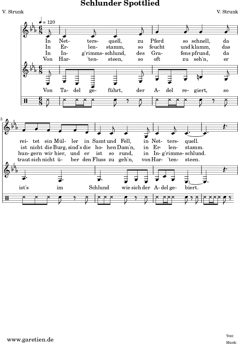 \version "2.10.25"
\paper {
print-page-number=##f
ragged-bottom=##t
ragged-last-bottom=##t
}
\header{
title="Schlunder Spottlied"
subtitle=""
poet="V. Strunk"
composer="V. Strunk"
tagline="Herkunft: www.garetien.de - Music engraving: LilyPond"
}
\score {
<<
\relative {
\time 6/8
\partial 8
\tempo 4=120
\key c \minor
\clef "treble"
\set Staff.midiInstrument="Oboe"
c'8 c4 c8 c4
es8 g4 g8 g4
g8 f8 g8 f8 es8 f8 d8 c4 c8 c4
g8 c4 c8 c4.~
c4. r4.
}
\addlyrics {
In Net- ters- quell,
zu Pferd so schnell,
da rei- tet ein Mül- ler in Samt und Fell,
in Net- ters- quell.
}
\addlyrics {
In Er- len- stamm,
so feucht und klamm,
das ist nicht die Burg, sind's die ho- hen Dam'n,
in Er- len- stamm.
}
\addlyrics {
In In- g'rimms- schlund,
des Gra- fens pfrund,
da hun- gern wir hier, und er ist so rund,
in In- g'rimms- schlund.
}
\addlyrics {
Von Har- 'ten- steen,
so oft zu seh'n,
er traut sich nicht ü- ber den Fluss zu geh'n,
von Har- 'ten- steen.
}
\relative {
\key c \minor
\clef "treble"
\set Staff.midiInstrument="Clarinet"
c8
es8 c8 g8 c4 es8
g8 d8 g8 b4 g8
aes4. f4.
g4. es8 g8 es8
g8 c8 g8 es4.~
es4. r4.
}
\addlyrics {
Von Ta- del ge- führt,
der A- del re- giert,
so ist's im Schlund
wie sich der A- del ge- biert.
}
{
\drums {
ss8 ss8 ss16 ss16 ss8 sn8 r8
ss8 ss8 ss16 ss16 ss8 sn8 r8
ss8 ss8 ss8 ss8 sn8 r8
ss8 ss8 ss8 ss8 sn8 r8
ss8 ss8 ss16 ss16 ss8 sn8 r8
ss8 ss8 ss16 ss16 ss8 sn8 r8
}
}
>>
\layout { }
\midi { }
}