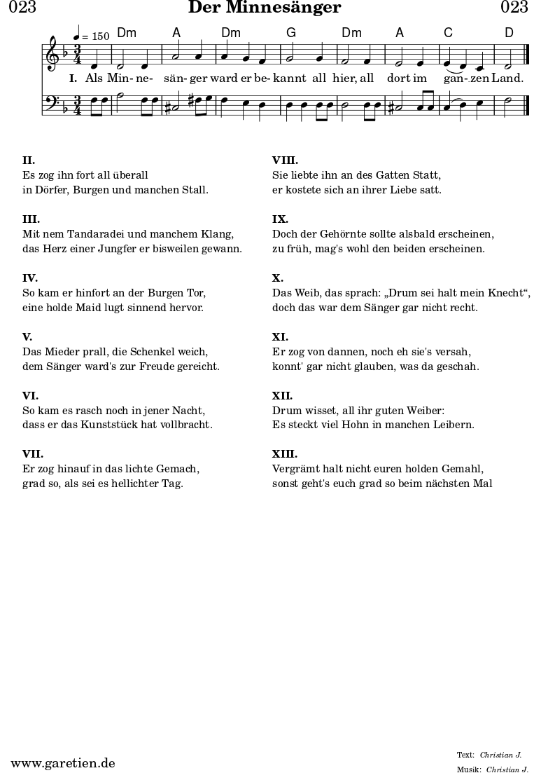 
\header{
  dedication = "🏰023"
  title = "Der Minnesänger"
  meter = "Christian J."
  arranger = "Christian J."
}

myMusic = {
  <<

    \chords {
      \germanChords
      \set chordChanges=##t
      \set Staff.midiInstrument="acoustic guitar (nylon)"
      s4 | d2.:m | a2. | d2.:m | g2. | d2.:m | a2. | c2. | d2
    }

    \relative c' {
      \time 3/4
      \partial 4
      \tempo 4=150
      \key d \minor
      \set Staff.midiInstrument="trumpet"
      d4 | d2 d4 | a'2 a4 | a4 g4 f4 | g2
      g4 | f2 f4 | e2 e4 | e4 (d4 )c4 | d2 \fine
    }
  
    \addlyrics {
      \set stanza = "I. "
      Als Min- ne- sän- ger ward er be- kannt
      all hier, all dort im gan- __ zen Land.
    }

    \relative c {
      \key d \minor
      \clef bass
      \set Staff.midiInstrument="trombone"
      f8 f8 | a2 f8 f8 | cis2 fis8 g8 | f4 e4 d4 | d4 d4
      d8 d8 | d2 d8 d8 | cis2 cis8 cis8 | c4( d4) e4 | f2  \fine
    }

  >>
}


\score {
  \myMusic
  \layout { }
}

\markup {
  \fill-line {
    \hspace #1
    \column {
      \line { \bold { II. } }
      \line { Es zog ihn fort all überall }
      \line { in Dörfer, Burgen und manchen Stall. }
      \vspace #1
      \line { \bold { III. } }
      \line { Mit nem Tandaradei und manchem Klang, }
      \line { das Herz einer Jungfer er bisweilen gewann. }
      \vspace #1
      \line { \bold { IV. } }
      \line { So kam er hinfort an der Burgen Tor, } 
      \line { eine holde Maid lugt sinnend hervor. }
      \vspace #1
      \line { \bold { V. } }
      \line { Das Mieder prall, die Schenkel weich, }
      \line { dem Sänger ward's zur Freude gereicht. }
      \vspace #1
      \line { \bold { VI. } }
      \line { So kam es rasch noch in jener Nacht, }
      \line { dass er das Kunststück hat vollbracht. }
      \vspace #1
      \line { \bold { VII. } }
      \line { Er zog hinauf in das lichte Gemach, }
      \line { grad so, als sei es hellichter Tag. }
    }
    \hspace #2
    \column {
      \line { \bold { VIII. } }
      \line { Sie liebte ihn an des Gatten Statt, }
      \line { er kostete sich an ihrer Liebe satt. }
      \vspace #1
      \line { \bold { IX. } }
      \line { Doch der Gehörnte sollte alsbald erscheinen, }
      \line { zu früh, mag's wohl den beiden erscheinen. }
      \vspace #1
      \line { \bold { X. } }
      \line { Das Weib, das sprach: „Drum sei halt mein Knecht“, }
      \line { doch das war dem Sänger gar nicht recht. }
      \vspace #1
      \line { \bold { XI. } }
      \line { Er zog von dannen, noch eh sie's versah, }
      \line { konnt' gar nicht glauben, was da geschah. }
      \vspace #1
      \line { \bold { XII. } }
      \line { Drum wisset, all ihr guten Weiber: }
      \line { Es steckt viel Hohn in manchen Leibern. }
      \vspace #1
      \line { \bold { XIII. } }
      \line { Vergrämt halt nicht euren holden Gemahl, }
      \line { sonst geht's euch grad so beim nächsten Mal }
    }
    \hspace #1
  }
}

\score {
  \unfoldRepeats {
    \myMusic
  }
  \midi { }
}
