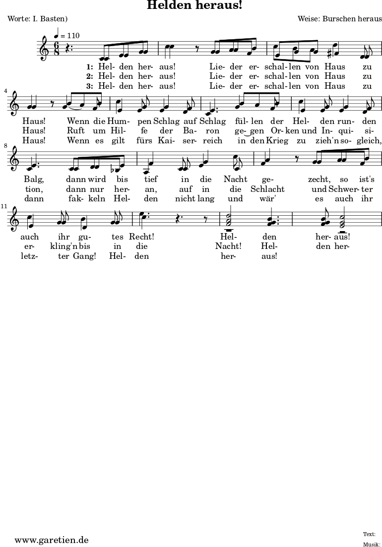 \version "2.10.25"
\header{
title="Helden heraus!"
poet="Worte: I. Basten)"
composer="Weise: Burschen heraus"
tagline="Herkunft: www.garetien.de - Music engraving: LilyPond"
}
\score {
<<
\relative c' {
\time 6/8
\tempo 4=110
<<
{ \key c \major
\set Staff.midiInstrument="trumpet"
r4. c8 e8 g c4 r8 g8 a b c b a8 d4 d,8 g4 r8
b8 ( a) b c4 g8 g4 f8 e4.
b'8 a b c4 g8 g4 f8 e4.
c8 d e f4 c8 g'4 c8 a4 r8 g8 a8 b8 c4 g8 d4 g8 e'4. r4 r8
<f, a d>2 <f g b>4. <f g b>8 <e g c>2
}
\addlyrics {
\set stanza = "1: "
Hel- den her- aus!
Lie- der er- schal- len von Haus zu Haus!
Wenn die Hum- pen Schlag auf Schlag
fül- len der Hel- den run- den Balg,
dann wird bis tief in die Nacht ge- zecht,
so ist's auch ihr gu- tes Recht!
Hel- den her- aus!
}
\addlyrics {
\set stanza = "2: "
Hel- den her- aus!
Lie- der er- schal- len von Haus zu Haus!
Ruft um Hil- fe der Ba- ron
ge-~ gen Or- ken_und In- qui- si- tion,
dann nur her- an, auf in die Schlacht
und Schwer- ter er- kling'n bis in die Nacht!
Hel- den her- aus!
}
\addlyrics {
\set stanza = "3: "
Hel- den her- aus!
Lie- der er- schal- len von Haus zu Haus!
Wenn es gilt fürs Kai- ser- reich
in den Krieg zu zieh'n so- gleich,
dann fak- keln Hel- den nicht lang
und wär' es auch ihr letz- ter Gang!
Hel- den her- aus!
}
{ \key c \major
\set Staff.midiInstrument="trombone"
r4. c8 e8 g8 c4 r8 g8 a f e g g fis4 d8 g4 r8
g4 f8 e4 e8 e4 d8 c4.
g'4 f8 e4 e8 e4 d8 c4.
c8 d bes a4 c8 e4 c8 f4 r8 g8 a8 f8 e4 g8 b4 g8 c4. r4.
r1 r2
}
>>
}
>>
\layout { }
\midi { }
}